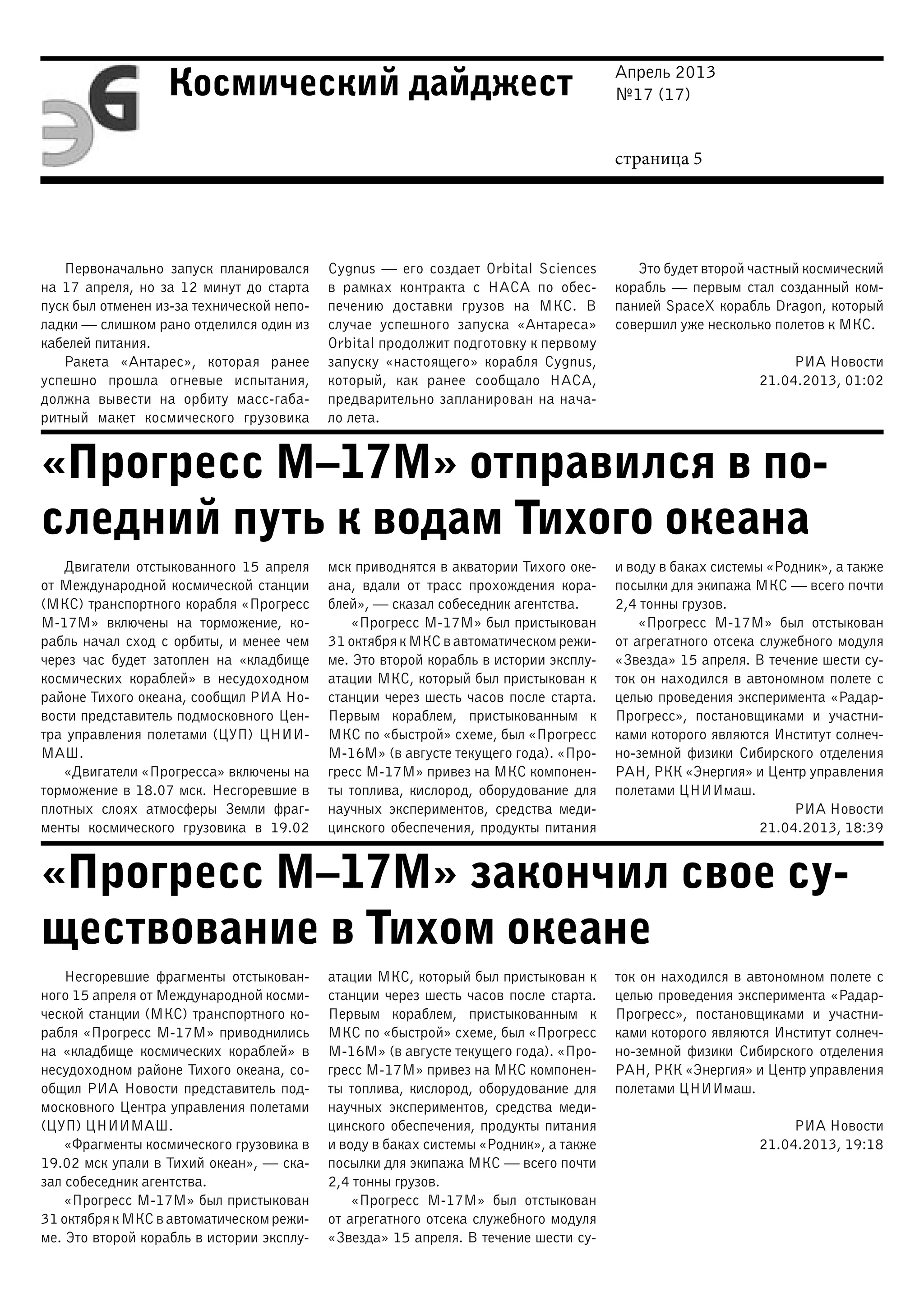 Апрель 2013
№17 (17)
страница 5
Космический дайджест
«Прогресс М–17М» отправился в по-
следний путь к водам Тихого океана
«Прогресс М–17М» закончил свое су-
ществование в Тихом океане
Первоначально запуск планировался
на 17 апреля, но за 12 минут до старта
пуск был отменен из-за технической непо-
ладки — слишком рано отделился один из
кабелей питания.
Ракета «Антарес», которая ранее
успешно прошла огневые испытания,
должна вывести на орбиту масс-габа-
ритный макет космического грузовика
Cygnus — его создает Orbital Sciences
в рамках контракта с НАСА по обес-
печению доставки грузов на МКС. В
случае успешного запуска «Антареса»
Orbital продолжит подготовку к первому
запуску «настоящего» корабля Cygnus,
который, как ранее сообщало НАСА,
предварительно запланирован на нача-
ло лета.
Это будет второй частный космический
корабль — первым стал созданный ком-
панией SpaceX корабль Dragon, который
совершил уже несколько полетов к МКС.
РИА Новости
21.04.2013, 01:02
Двигатели отстыкованного 15 апреля
от Международной космической станции
(МКС) транспортного корабля «Прогресс
М-17М» включены на торможение, ко-
рабль начал сход с орбиты, и менее чем
через час будет затоплен на «кладбище
космических кораблей» в несудоходном
районе Тихого океана, сообщил РИА Но-
вости представитель подмосковного Цен-
тра управления полетами (ЦУП) ЦНИИ-
МАШ.
«Двигатели «Прогресса» включены на
торможение в 18.07 мск. Несгоревшие в
плотных слоях атмосферы Земли фраг-
менты космического грузовика в 19.02
мск приводнятся в акватории Тихого оке-
ана, вдали от трасс прохождения кора-
блей», — сказал собеседник агентства.
«Прогресс М-17М» был пристыкован
31 октября к МКС в автоматическом режи-
ме. Это второй корабль в истории эксплу-
атации МКС, который был пристыкован к
станции через шесть часов после старта.
Первым кораблем, пристыкованным к
МКС по «быстрой» схеме, был «Прогресс
М-16М» (в августе текущего года). «Про-
гресс М-17М» привез на МКС компонен-
ты топлива, кислород, оборудование для
научных экспериментов, средства меди-
цинского обеспечения, продукты питания
и воду в баках системы «Родник», а также
посылки для экипажа МКС — всего почти
2,4 тонны грузов.
«Прогресс М-17М» был отстыкован
от агрегатного отсека служебного модуля
«Звезда» 15 апреля. В течение шести су-
ток он находился в автономном полете с
целью проведения эксперимента «Радар-
Прогресс», постановщиками и участни-
ками которого являются Институт солнеч-
но-земной физики Сибирского отделения
РАН, РКК «Энергия» и Центр управления
полетами ЦНИИмаш.
РИА Новости
21.04.2013, 18:39
Несгоревшие фрагменты отстыкован-
ного 15 апреля от Международной косми-
ческой станции (МКС) транспортного ко-
рабля «Прогресс М-17М» приводнились
на «кладбище космических кораблей» в
несудоходном районе Тихого океана, со-
общил РИА Новости представитель под-
московного Центра управления полетами
(ЦУП) ЦНИИМАШ.
«Фрагменты космического грузовика в
19.02 мск упали в Тихий океан», — ска-
зал собеседник агентства.
«Прогресс М-17М» был пристыкован
31 октября к МКС в автоматическом режи-
ме. Это второй корабль в истории эксплу-
атации МКС, который был пристыкован к
станции через шесть часов после старта.
Первым кораблем, пристыкованным к
МКС по «быстрой» схеме, был «Прогресс
М-16М» (в августе текущего года). «Про-
гресс М-17М» привез на МКС компонен-
ты топлива, кислород, оборудование для
научных экспериментов, средства меди-
цинского обеспечения, продукты питания
и воду в баках системы «Родник», а также
посылки для экипажа МКС — всего почти
2,4 тонны грузов.
«Прогресс М-17М» был отстыкован
от агрегатного отсека служебного модуля
«Звезда» 15 апреля. В течение шести су-
ток он находился в автономном полете с
целью проведения эксперимента «Радар-
Прогресс», постановщиками и участни-
ками которого являются Институт солнеч-
но-земной физики Сибирского отделения
РАН, РКК «Энергия» и Центр управления
полетами ЦНИИмаш.
РИА Новости
21.04.2013, 19:18
 