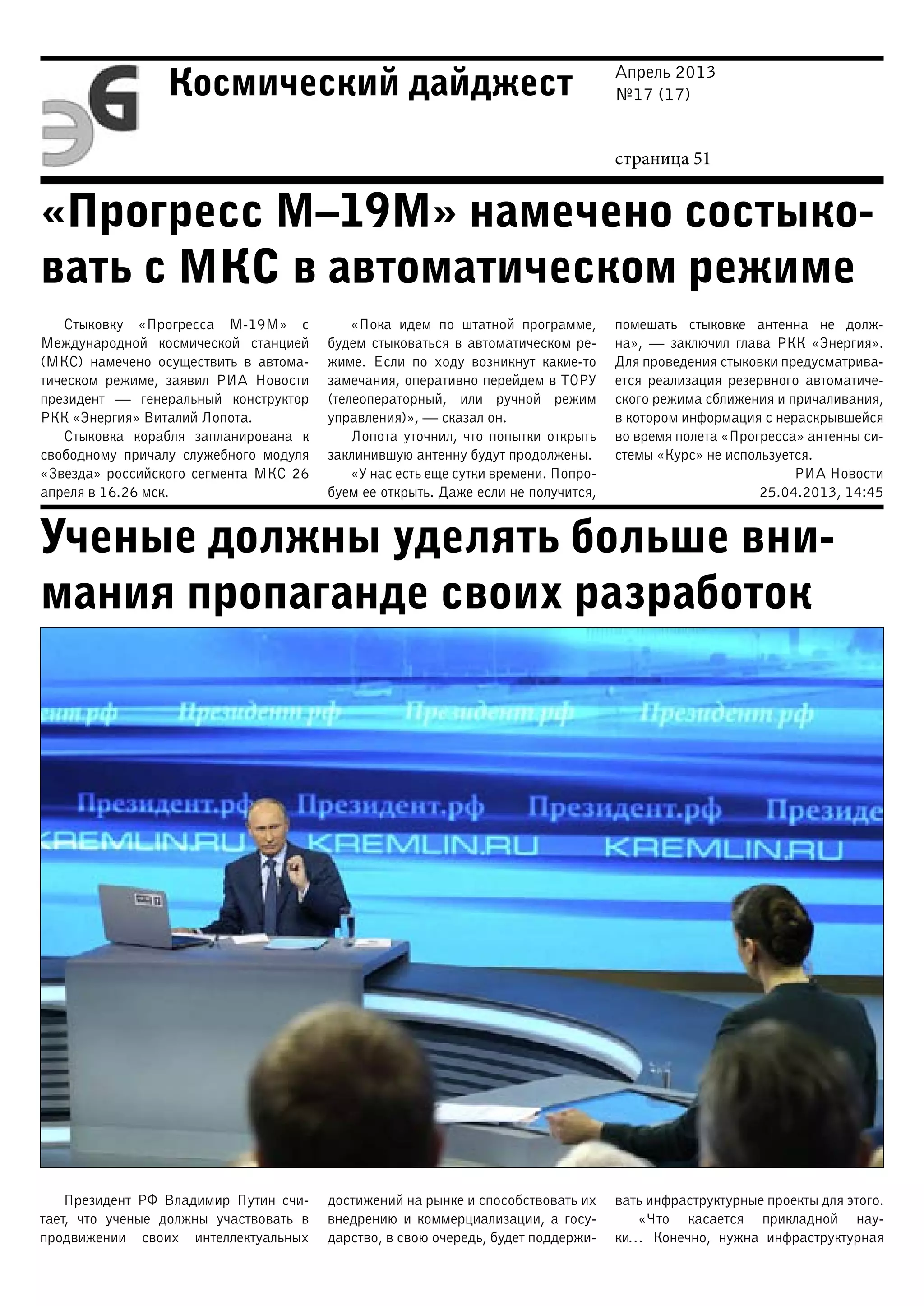 Апрель 2013
№17 (17)
страница 51
Космический дайджест
«Прогресс М–19М» намечено состыко-
вать с МКС в автоматическом режиме
Ученые должны уделять больше вни-
мания пропаганде своих разработок
Стыковку «Прогресса М-19М» с
Международной космической станцией
(МКС) намечено осуществить в автома-
тическом режиме, заявил РИА Новости
президент — генеральный конструктор
РКК «Энергия» Виталий Лопота.
Стыковка корабля запланирована к
свободному причалу служебного модуля
«Звезда» российского сегмента МКС 26
апреля в 16.26 мск.
«Пока идем по штатной программе,
будем стыковаться в автоматическом ре-
жиме. Если по ходу возникнут какие-то
замечания, оперативно перейдем в ТОРУ
(телеоператорный, или ручной режим
управления)», — сказал он.
Лопота уточнил, что попытки открыть
заклинившую антенну будут продолжены.
«У нас есть еще сутки времени. Попро-
буем ее открыть. Даже если не получится,
помешать стыковке антенна не долж-
на»,  — заключил глава РКК «Энергия».
Для проведения стыковки предусматрива-
ется реализация резервного автоматиче-
ского режима сближения и причаливания,
в котором информация с нераскрывшейся
во время полета «Прогресса» антенны си-
стемы «Курс» не используется.
РИА Новости
25.04.2013, 14:45
Президент РФ Владимир Путин счи-
тает, что ученые должны участвовать в
продвижении своих интеллектуальных
достижений на рынке и способствовать их
внедрению и коммерциализации, а госу-
дарство, в свою очередь, будет поддержи-
вать инфраструктурные проекты для этого.
«Что касается прикладной нау-
ки… Конечно, нужна инфраструктурная
 
