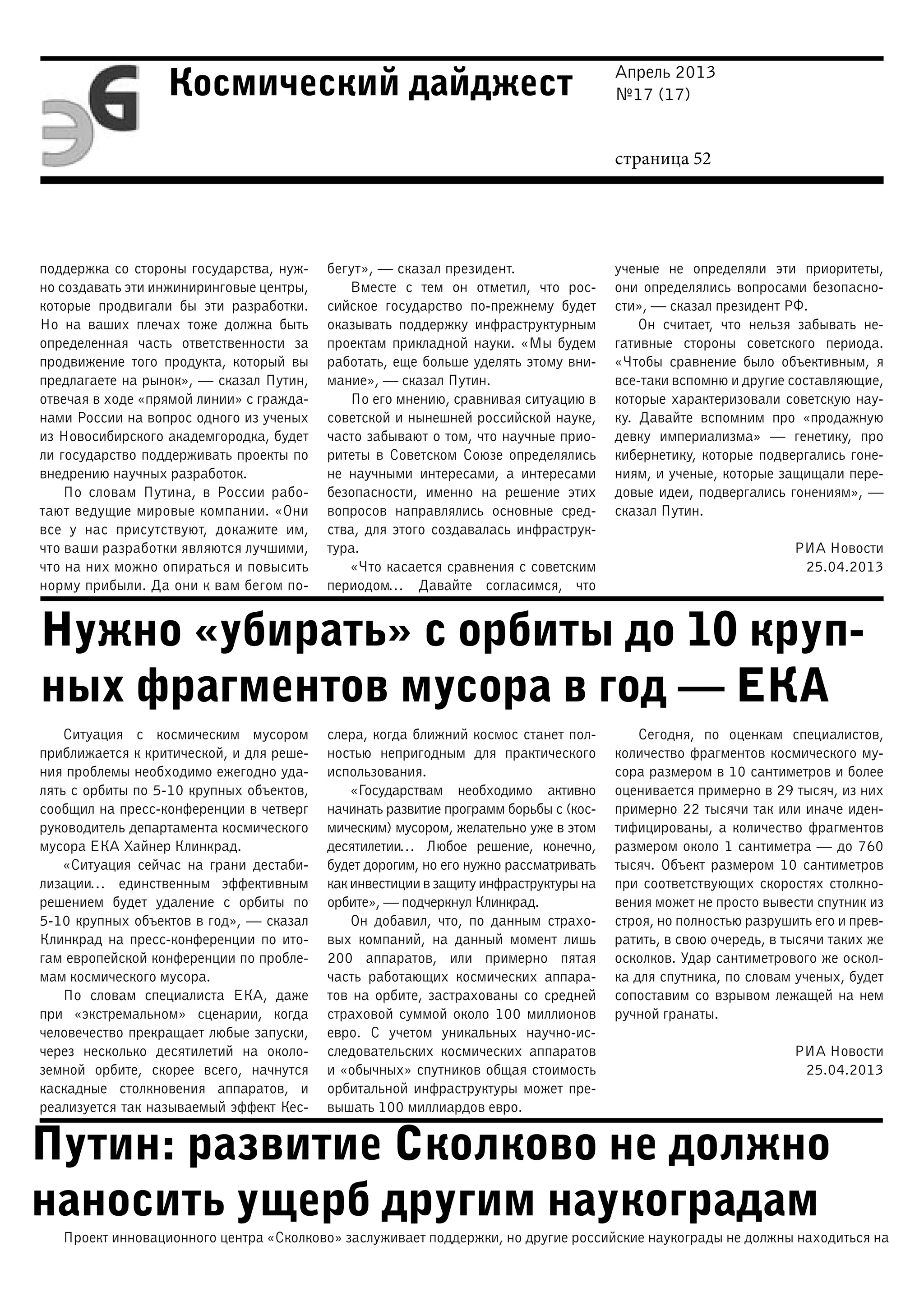 Апрель 2013
№17 (17)
страница 52
Космический дайджест
Нужно «убирать» с орбиты до 10 круп-
ных фрагментов мусора в год — ЕКА
Путин: развитие Сколково не должно
наносить ущерб другим наукоградам
поддержка со стороны государства, нуж-
но создавать эти инжиниринговые центры,
которые продвигали бы эти разработки.
Но на ваших плечах тоже должна быть
определенная часть ответственности за
продвижение того продукта, который вы
предлагаете на рынок», — сказал Путин,
отвечая в ходе «прямой линии» с гражда-
нами России на вопрос одного из ученых
из Новосибирского академгородка, будет
ли государство поддерживать проекты по
внедрению научных разработок.
По словам Путина, в России рабо-
тают ведущие мировые компании. «Они
все у нас присутствуют, докажите им,
что ваши разработки являются лучшими,
что на них можно опираться и повысить
норму прибыли. Да они к вам бегом по-
бегут», — сказал президент.
Вместе с тем он отметил, что рос-
сийское государство по-прежнему будет
оказывать поддержку инфраструктурным
проектам прикладной науки. «Мы будем
работать, еще больше уделять этому вни-
мание», — сказал Путин.
По его мнению, сравнивая ситуацию в
советской и нынешней российской науке,
часто забывают о том, что научные прио-
ритеты в Советском Союзе определялись
не научными интересами, а интересами
безопасности, именно на решение этих
вопросов направлялись основные сред-
ства, для этого создавалась инфраструк-
тура.
«Что касается сравнения с советским
периодом… Давайте согласимся, что
ученые не определяли эти приоритеты,
они определялись вопросами безопасно-
сти», — сказал президент РФ.
Он считает, что нельзя забывать не-
гативные стороны советского периода.
«Чтобы сравнение было объективным, я
все-таки вспомню и другие составляющие,
которые характеризовали советскую нау-
ку. Давайте вспомним про «продажную
девку империализма» — генетику, про
кибернетику, которые подвергались гоне-
ниям, и ученые, которые защищали пере-
довые идеи, подвергались гонениям», —
сказал Путин.
РИА Новости
25.04.2013
Ситуация с космическим мусором
приближается к критической, и для реше-
ния проблемы необходимо ежегодно уда-
лять с орбиты по 5-10 крупных объектов,
сообщил на пресс-конференции в четверг
руководитель департамента космического
мусора ЕКА Хайнер Клинкрад.
«Ситуация сейчас на грани дестаби-
лизации… единственным эффективным
решением будет удаление с орбиты по
5-10 крупных объектов в год», — сказал
Клинкрад на пресс-конференции по ито-
гам европейской конференции по пробле-
мам космического мусора.
По словам специалиста ЕКА, даже
при «экстремальном» сценарии, когда
человечество прекращает любые запуски,
через несколько десятилетий на около-
земной орбите, скорее всего, начнутся
каскадные столкновения аппаратов, и
реализуется так называемый эффект Кес-
слера, когда ближний космос станет пол-
ностью непригодным для практического
использования.
«Государствам необходимо активно
начинать развитие программ борьбы с (кос-
мическим) мусором, желательно уже в этом
десятилетии… Любое решение, конечно,
будет дорогим, но его нужно рассматривать
как инвестиции в защиту инфраструктуры на
орбите», — подчеркнул Клинкрад.
Он добавил, что, по данным страхо-
вых компаний, на данный момент лишь
200 аппаратов, или примерно пятая
часть работающих космических аппара-
тов на орбите, застрахованы со средней
страховой суммой около 100 миллионов
евро. С учетом уникальных научно-ис-
следовательских космических аппаратов
и «обычных» спутников общая стоимость
орбитальной инфраструктуры может пре-
вышать 100 миллиардов евро.
Сегодня, по оценкам специалистов,
количество фрагментов космического му-
сора размером в 10 сантиметров и более
оценивается примерно в 29 тысяч, из них
примерно 22 тысячи так или иначе иден-
тифицированы, а количество фрагментов
размером около 1 сантиметра — до 760
тысяч. Объект размером 10 сантиметров
при соответствующих скоростях столкно-
вения может не просто вывести спутник из
строя, но полностью разрушить его и прев-
ратить, в свою очередь, в тысячи таких же
осколков. Удар сантиметрового же оскол-
ка для спутника, по словам ученых, будет
сопоставим со взрывом лежащей на нем
ручной гранаты.
РИА Новости
25.04.2013
Проект инновационного центра «Сколково» заслуживает поддержки, но другие российские наукограды не должны находиться на
 