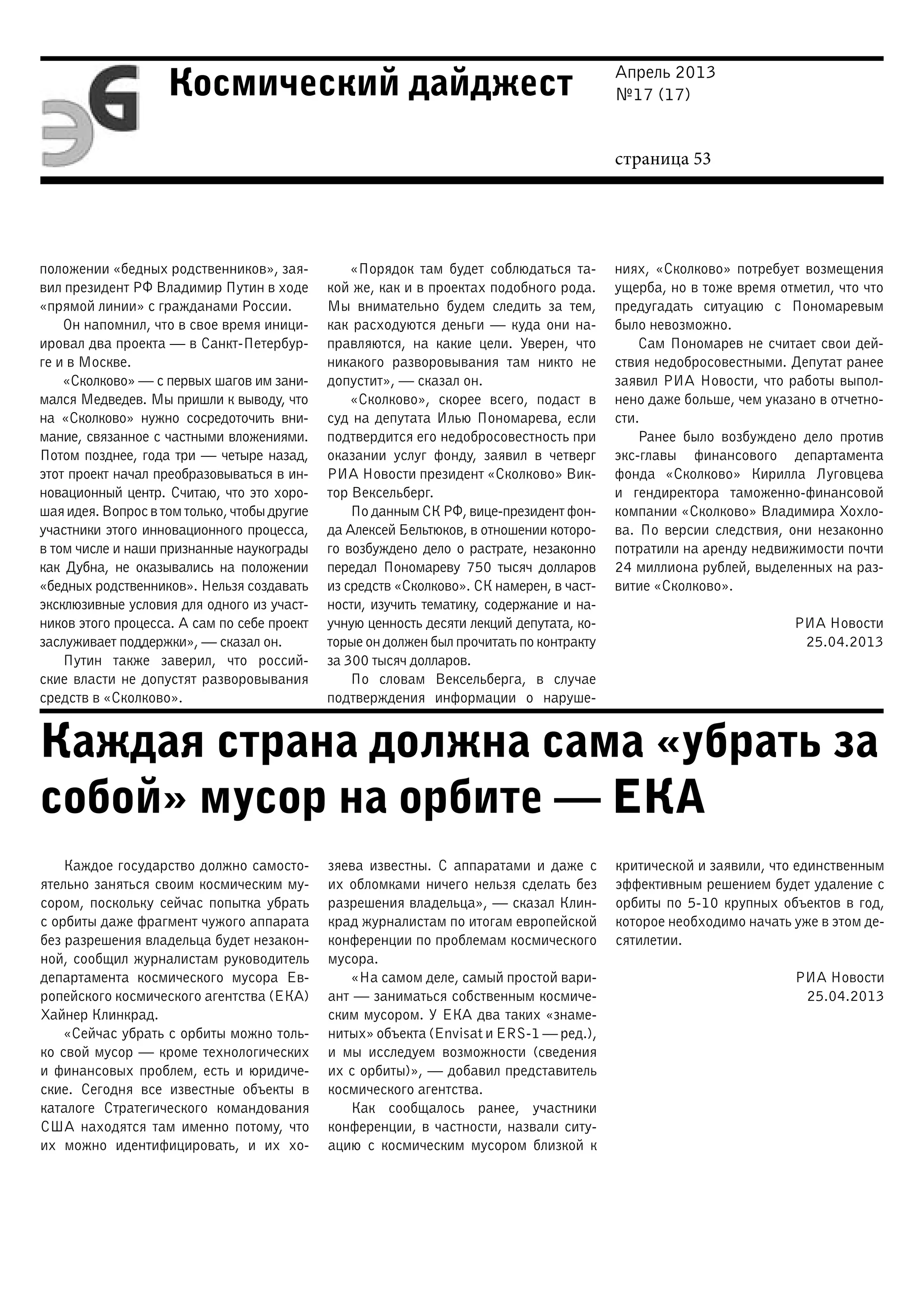 Апрель 2013
№17 (17)
страница 53
Космический дайджест
Каждая страна должна сама «убрать за
собой» мусор на орбите — ЕКА
положении «бедных родственников», зая-
вил президент РФ Владимир Путин в ходе
«прямой линии» с гражданами России.
Он напомнил, что в свое время иници-
ировал два проекта — в Санкт-Петербур-
ге и в Москве.
«Сколково» — с первых шагов им зани-
мался Медведев. Мы пришли к выводу, что
на «Сколково» нужно сосредоточить вни-
мание, связанное с частными вложениями.
Потом позднее, года три — четыре назад,
этот проект начал преобразовываться в ин-
новационный центр. Считаю, что это хоро-
шаяидея.Вопросвтомтолько,чтобыдругие
участники этого инновационного процесса,
в том числе и наши признанные наукограды
как Дубна, не оказывались на положении
«бедных родственников». Нельзя создавать
эксклюзивные условия для одного из участ-
ников этого процесса. А сам по себе проект
заслуживает поддержки», — сказал он.
Путин также заверил, что россий-
ские власти не допустят разворовывания
средств в «Сколково».
«Порядок там будет соблюдаться та-
кой же, как и в проектах подобного рода.
Мы внимательно будем следить за тем,
как расходуются деньги — куда они на-
правляются, на какие цели. Уверен, что
никакого разворовывания там никто не
допустит», — сказал он.
«Сколково», скорее всего, подаст в
суд на депутата Илью Пономарева, если
подтвердится его недобросовестность при
оказании услуг фонду, заявил в четверг
РИА Новости президент «Сколково» Вик-
тор Вексельберг.
По данным СК РФ, вице-президент фон-
да Алексей Бельтюков, в отношении которо-
го возбуждено дело о растрате, незаконно
передал Пономареву 750 тысяч долларов
из средств «Сколково». СК намерен, в част-
ности, изучить тематику, содержание и на-
учную ценность десяти лекций депутата, ко-
торые он должен был прочитать по контракту
за 300 тысяч долларов.
По словам Вексельберга, в случае
подтверждения информации о наруше-
ниях, «Сколково» потребует возмещения
ущерба, но в тоже время отметил, что что
предугадать ситуацию с Пономаревым
было невозможно.
Сам Пономарев не считает свои дей-
ствия недобросовестными. Депутат ранее
заявил РИА Новости, что работы выпол-
нено даже больше, чем указано в отчетно-
сти.
Ранее было возбуждено дело против
экс-главы финансового департамента
фонда «Сколково» Кирилла Луговцева
и гендиректора таможенно-финансовой
компании «Сколково» Владимира Хохло-
ва. По версии следствия, они незаконно
потратили на аренду недвижимости почти
24 миллиона рублей, выделенных на раз-
витие «Сколково».
РИА Новости
25.04.2013
Каждое государство должно самосто-
ятельно заняться своим космическим му-
сором, поскольку сейчас попытка убрать
с орбиты даже фрагмент чужого аппарата
без разрешения владельца будет незакон-
ной, сообщил журналистам руководитель
департамента космического мусора Ев-
ропейского космического агентства (ЕКА)
Хайнер Клинкрад.
«Сейчас убрать с орбиты можно толь-
ко свой мусор — кроме технологических
и финансовых проблем, есть и юридиче-
ские. Сегодня все известные объекты в
каталоге Стратегического командования
США находятся там именно потому, что
их можно идентифицировать, и их хо-
зяева известны. С аппаратами и даже с
их обломками ничего нельзя сделать без
разрешения владельца», — сказал Клин-
крад журналистам по итогам европейской
конференции по проблемам космического
мусора.
«На самом деле, самый простой вари-
ант — заниматься собственным космиче-
ским мусором. У ЕКА два таких «знаме-
нитых» объекта (Envisat и ERS-1 — ред.),
и мы исследуем возможности (сведения
их с орбиты)», — добавил представитель
космического агентства.
Как сообщалось ранее, участники
конференции, в частности, назвали ситу-
ацию с космическим мусором близкой к
критической и заявили, что единственным
эффективным решением будет удаление с
орбиты по 5-10 крупных объектов в год,
которое необходимо начать уже в этом де-
сятилетии.
РИА Новости
25.04.2013
 