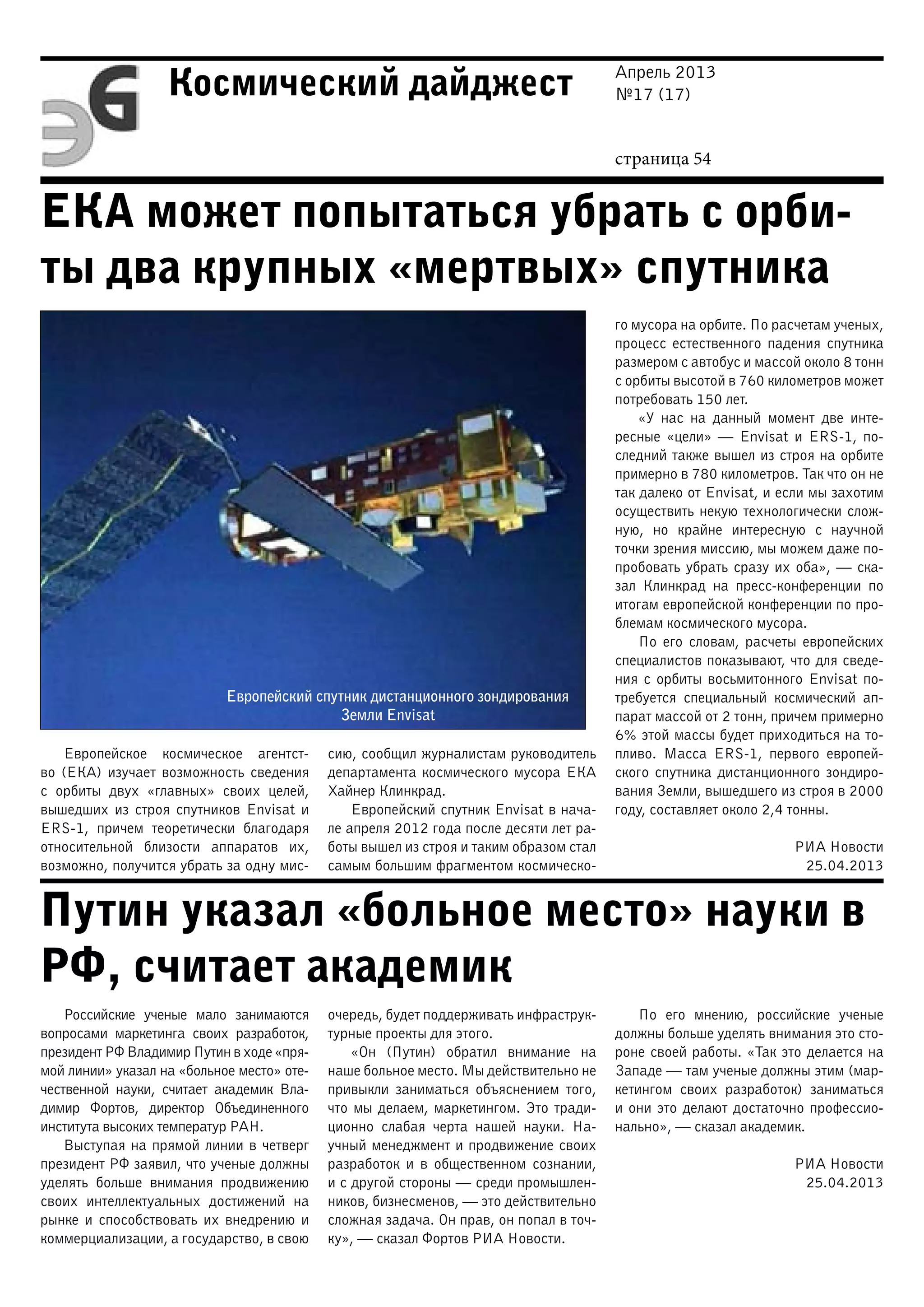 Апрель 2013
№17 (17)
страница 54
Космический дайджест
ЕКА может попытаться убрать с орби-
ты два крупных «мертвых» спутника
Путин указал «больное место» науки в
РФ, считает академик
Европейский спутник дистанционного зондирования
Земли Envisat
Европейское космическое агентст-
во (ЕКА) изучает возможность сведения
с орбиты двух «главных» своих целей,
вышедших из строя спутников Envisat и
ERS-1, причем теоретически благодаря
относительной близости аппаратов их,
возможно, получится убрать за одну мис-
сию, сообщил журналистам руководитель
департамента космического мусора ЕКА
Хайнер Клинкрад.
Европейский спутник Envisat в нача-
ле апреля 2012 года после десяти лет ра-
боты вышел из строя и таким образом стал
самым большим фрагментом космическо-
го мусора на орбите. По расчетам ученых,
процесс естественного падения спутника
размером с автобус и массой около 8 тонн
с орбиты высотой в 760 километров может
потребовать 150 лет.
«У нас на данный момент две инте-
ресные «цели» — Envisat и ERS-1, по-
следний также вышел из строя на орбите
примерно в 780 километров. Так что он не
так далеко от Envisat, и если мы захотим
осуществить некую технологически слож-
ную, но крайне интересную с научной
точки зрения миссию, мы можем даже по-
пробовать убрать сразу их оба», — ска-
зал Клинкрад на пресс-конференции по
итогам европейской конференции по про-
блемам космического мусора.
По его словам, расчеты европейских
специалистов показывают, что для сведе-
ния с орбиты восьмитонного Envisat по-
требуется специальный космический ап-
парат массой от 2 тонн, причем примерно
6% этой массы будет приходиться на то-
пливо. Масса ERS-1, первого европей-
ского спутника дистанционного зондиро-
вания Земли, вышедшего из строя в 2000
году, составляет около 2,4 тонны.
РИА Новости
25.04.2013
Российские ученые мало занимаются
вопросами маркетинга своих разработок,
президент РФ Владимир Путин в ходе «пря-
мой линии» указал на «больное место» оте-
чественной науки, считает академик Вла-
димир Фортов, директор Объединенного
института высоких температур РАН.
Выступая на прямой линии в четверг
президент РФ заявил, что ученые должны
уделять больше внимания продвижению
своих интеллектуальных достижений на
рынке и способствовать их внедрению и
коммерциализации, а государство, в свою
очередь, будет поддерживать инфраструк-
турные проекты для этого.
«Он (Путин) обратил внимание на
наше больное место. Мы действительно не
привыкли заниматься объяснением того,
что мы делаем, маркетингом. Это тради-
ционно слабая черта нашей науки. На-
учный менеджмент и продвижение своих
разработок и в общественном сознании,
и с другой стороны — среди промышлен-
ников, бизнесменов, — это действительно
сложная задача. Он прав, он попал в точ-
ку», — сказал Фортов РИА Новости.
По его мнению, российские ученые
должны больше уделять внимания это сто-
роне своей работы. «Так это делается на
Западе — там ученые должны этим (мар-
кетингом своих разработок) заниматься
и они это делают достаточно профессио-
нально», — сказал академик.
РИА Новости
25.04.2013
 