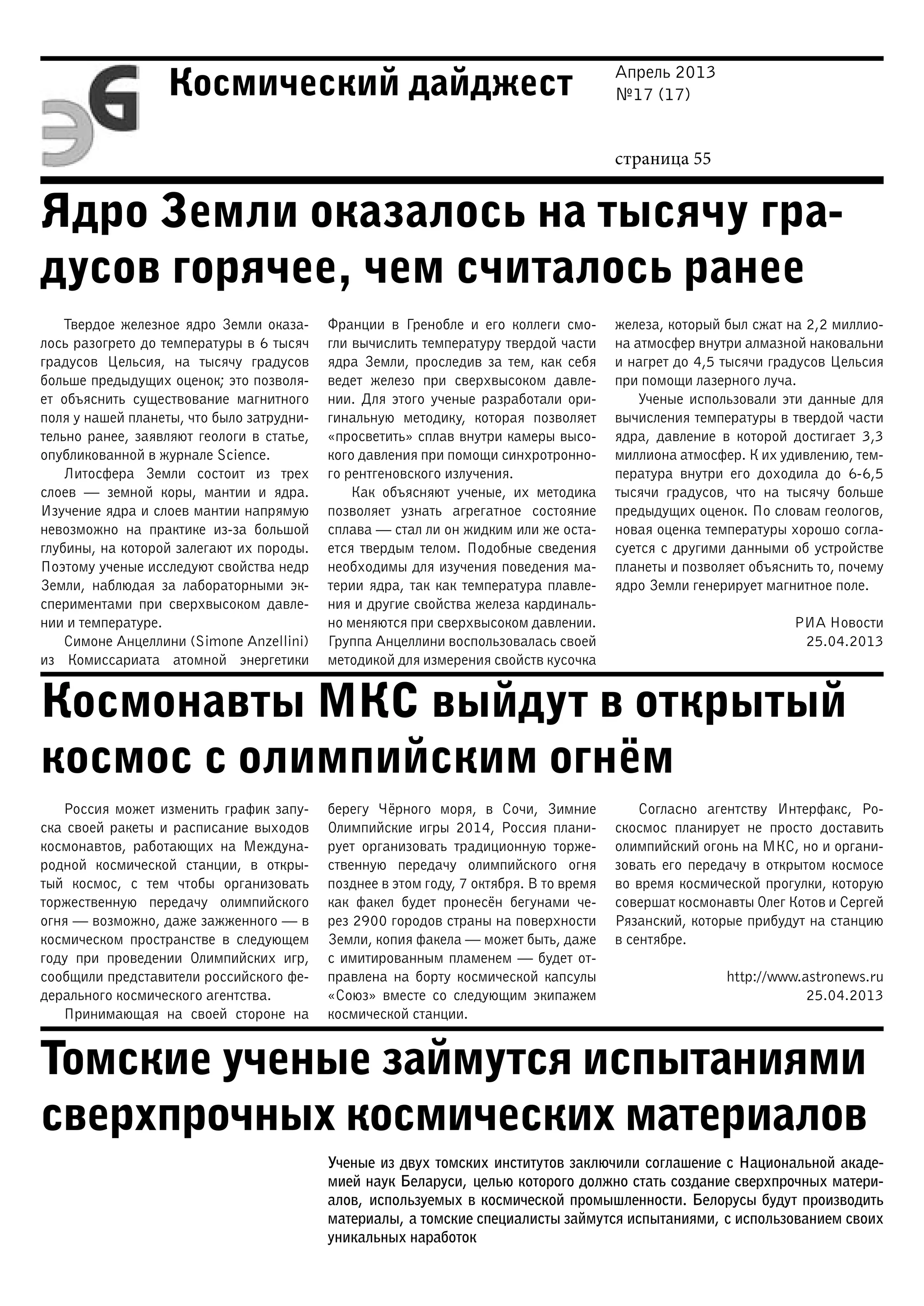 Апрель 2013
№17 (17)
страница 55
Космический дайджест
Ядро Земли оказалось на тысячу гра-
дусов горячее, чем считалось ранее
Космонавты МКС выйдут в открытый
космос с олимпийским огнём
Томские ученые займутся испытаниями
сверхпрочных космических материалов
Твердое железное ядро Земли оказа-
лось разогрето до температуры в 6 тысяч
градусов Цельсия, на тысячу градусов
больше предыдущих оценок; это позволя-
ет объяснить существование магнитного
поля у нашей планеты, что было затрудни-
тельно ранее, заявляют геологи в статье,
опубликованной в журнале Science.
Литосфера Земли состоит из трех
слоев — земной коры, мантии и ядра.
Изучение ядра и слоев мантии напрямую
невозможно на практике из-за большой
глубины, на которой залегают их породы.
Поэтому ученые исследуют свойства недр
Земли, наблюдая за лабораторными эк-
спериментами при сверхвысоком давле-
нии и температуре.
Симоне Анцеллини (Simone Anzellini)
из Комиссариата атомной энергетики
Франции в Гренобле и его коллеги смо-
гли вычислить температуру твердой части
ядра Земли, проследив за тем, как себя
ведет железо при сверхвысоком давле-
нии. Для этого ученые разработали ори-
гинальную методику, которая позволяет
«просветить» сплав внутри камеры высо-
кого давления при помощи синхротронно-
го рентгеновского излучения.
Как объясняют ученые, их методика
позволяет узнать агрегатное состояние
сплава — стал ли он жидким или же оста-
ется твердым телом. Подобные сведения
необходимы для изучения поведения ма-
терии ядра, так как температура плавле-
ния и другие свойства железа кардиналь-
но меняются при сверхвысоком давлении.
Группа Анцеллини воспользовалась своей
методикой для измерения свойств кусочка
железа, который был сжат на 2,2 миллио-
на атмосфер внутри алмазной наковальни
и нагрет до 4,5 тысячи градусов Цельсия
при помощи лазерного луча.
Ученые использовали эти данные для
вычисления температуры в твердой части
ядра, давление в которой достигает 3,3
миллиона атмосфер. К их удивлению, тем-
пература внутри его доходила до 6-6,5
тысячи градусов, что на тысячу больше
предыдущих оценок. По словам геологов,
новая оценка температуры хорошо согла-
суется с другими данными об устройстве
планеты и позволяет объяснить то, почему
ядро Земли генерирует магнитное поле.
РИА Новости
25.04.2013
Россия может изменить график запу-
ска своей ракеты и расписание выходов
космонавтов, работающих на Междуна-
родной космической станции, в откры-
тый космос, с тем чтобы организовать
торжественную передачу олимпийского
огня — возможно, даже зажженного — в
космическом пространстве в следующем
году при проведении Олимпийских игр,
сообщили представители российского фе-
дерального космического агентства.
Принимающая на своей стороне на
берегу Чёрного моря, в Сочи, Зимние
Олимпийские игры 2014, Россия плани-
рует организовать традиционную торже-
ственную передачу олимпийского огня
позднее в этом году, 7 октября. В то время
как факел будет пронесён бегунами че-
рез 2900 городов страны на поверхности
Земли, копия факела — может быть, даже
с имитированным пламенем — будет от-
правлена на борту космической капсулы
«Союз» вместе со следующим экипажем
космической станции.
Согласно агентству Интерфакс, Ро-
скосмос планирует не просто доставить
олимпийский огонь на МКС, но и органи-
зовать его передачу в открытом космосе
во время космической прогулки, которую
совершат космонавты Олег Котов и Сергей
Рязанский, которые прибудут на станцию
в сентябре.
http://www.astronews.ru
25.04.2013
Ученые из двух томских институтов заключили соглашение с Национальной акаде-
мией наук Беларуси, целью которого должно стать создание сверхпрочных матери-
алов, используемых в космической промышленности. Белорусы будут производить
материалы, а томские специалисты займутся испытаниями, с использованием своих
уникальных наработок
 