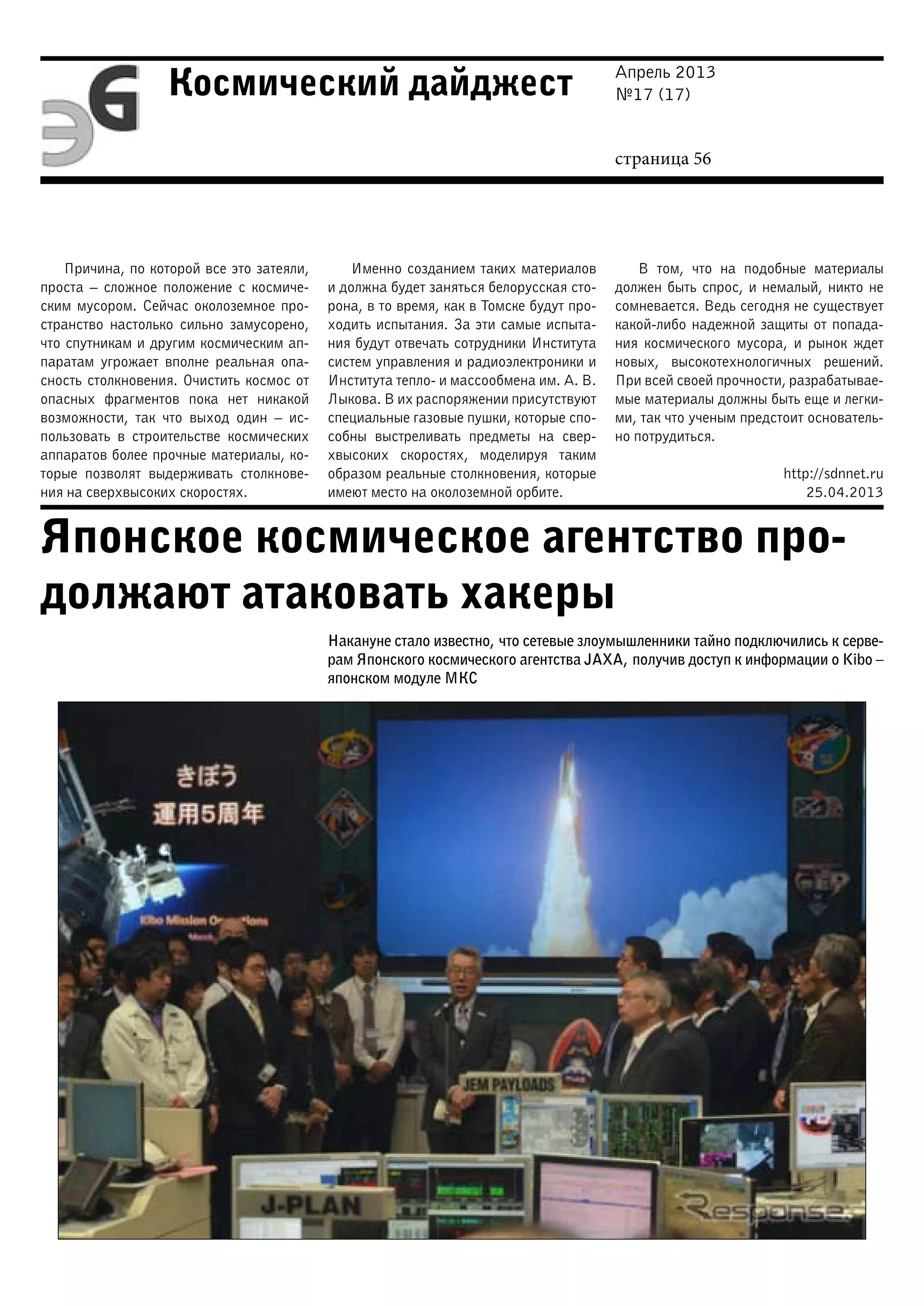 Апрель 2013
№17 (17)
страница 56
Космический дайджест
Японское космическое агентство про-
должают атаковать хакеры
Причина, по которой все это затеяли,
проста – сложное положение с космиче-
ским мусором. Сейчас околоземное про-
странство настолько сильно замусорено,
что спутникам и другим космическим ап-
паратам угрожает вполне реальная опа-
сность столкновения. Очистить космос от
опасных фрагментов пока нет никакой
возможности, так что выход один – ис-
пользовать в строительстве космических
аппаратов более прочные материалы, ко-
торые позволят выдерживать столкнове-
ния на сверхвысоких скоростях.
Именно созданием таких материалов
и должна будет заняться белорусская сто-
рона, в то время, как в Томске будут про-
ходить испытания. За эти самые испыта-
ния будут отвечать сотрудники Института
систем управления и радиоэлектроники и
Института тепло- и массообмена им. А. В.
Лыкова. В их распоряжении присутствуют
специальные газовые пушки, которые спо-
собны выстреливать предметы на свер-
хвысоких скоростях, моделируя таким
образом реальные столкновения, которые
имеют место на околоземной орбите.
В том, что на подобные материалы
должен быть спрос, и немалый, никто не
сомневается. Ведь сегодня не существует
какой-либо надежной защиты от попада-
ния космического мусора, и рынок ждет
новых, высокотехнологичных решений.
При всей своей прочности, разрабатывае-
мые материалы должны быть еще и легки-
ми, так что ученым предстоит основатель-
но потрудиться.
http://sdnnet.ru
25.04.2013
Накануне стало известно, что сетевые злоумышленники тайно подключились к серве-
рам Японского космического агентства JAXA, получив доступ к информации о Kibo –
японском модуле МКС
 