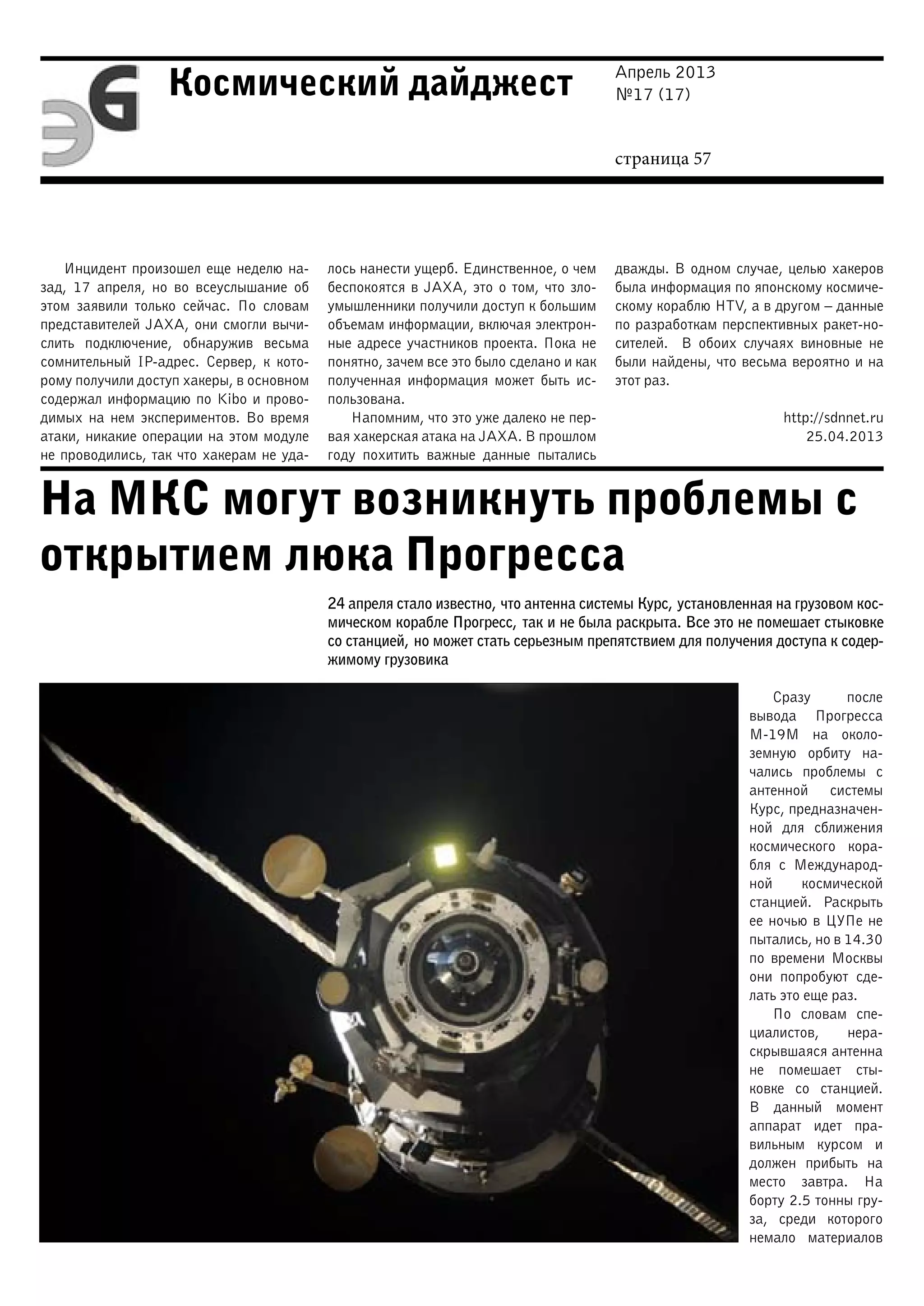 Апрель 2013
№17 (17)
страница 57
Космический дайджест
На МКС могут возникнуть проблемы с
открытием люка Прогресса
Инцидент произошел еще неделю на-
зад, 17 апреля, но во всеуслышание об
этом заявили только сейчас. По словам
представителей JAXA, они смогли вычи-
слить подключение, обнаружив весьма
сомнительный IP-адрес. Сервер, к кото-
рому получили доступ хакеры, в основном
содержал информацию по Kibo и прово-
димых на нем экспериментов. Во время
атаки, никакие операции на этом модуле
не проводились, так что хакерам не уда-
лось нанести ущерб. Единственное, о чем
беспокоятся в JAXA, это о том, что зло-
умышленники получили доступ к большим
объемам информации, включая электрон-
ные адресе участников проекта. Пока не
понятно, зачем все это было сделано и как
полученная информация может быть ис-
пользована.
Напомним, что это уже далеко не пер-
вая хакерская атака на JAXA. В прошлом
году похитить важные данные пытались
дважды. В одном случае, целью хакеров
была информация по японскому космиче-
скому кораблю HTV, а в другом – данные
по разработкам перспективных ракет-но-
сителей. В обоих случаях виновные не
были найдены, что весьма вероятно и на
этот раз.
http://sdnnet.ru
25.04.2013
24 апреля стало известно, что антенна системы Курс, установленная на грузовом кос-
мическом корабле Прогресс, так и не была раскрыта. Все это не помешает стыковке
со станцией, но может стать серьезным препятствием для получения доступа к содер-
жимому грузовика
Сразу после
вывода Прогресса
М-19М на около-
земную орбиту на-
чались проблемы с
антенной системы
Курс, предназначен-
ной для сближения
космического кора-
бля с Международ-
ной космической
станцией. Раскрыть
ее ночью в ЦУПе не
пытались, но в 14.30
по времени Москвы
они попробуют сде-
лать это еще раз.
По словам спе-
циалистов, нера-
скрывшаяся антенна
не помешает сты-
ковке со станцией.
В данный момент
аппарат идет пра-
вильным курсом и
должен прибыть на
место завтра. На
борту 2.5 тонны гру-
за, среди которого
немало материалов
 