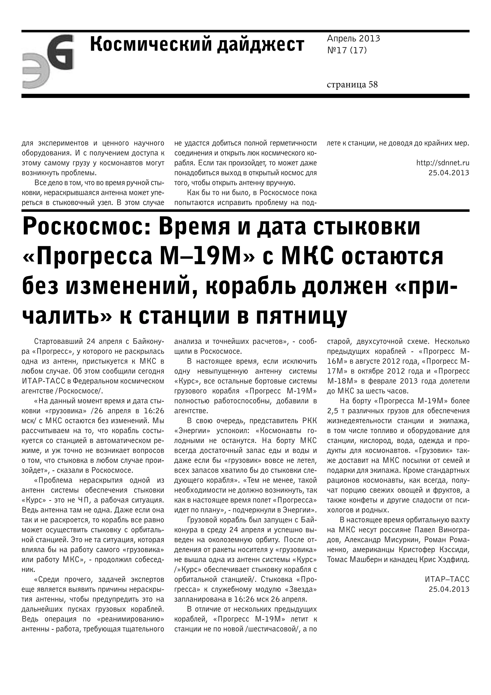 Апрель 2013
№17 (17)
страница 58
Космический дайджест
Роскосмос: Время и дата стыковки
«Прогресса М–19М» с МКС остаются
без изменений, корабль должен «при-
чалить» к станции в пятницу
для экспериментов и ценного научного
оборудования. И с получением доступа к
этому самому грузу у космонавтов могут
возникнуть проблемы.
Все дело в том, что во время ручной сты-
ковки, нераскрывшаяся антенна может упе-
реться в стыковочный узел. В этом случае
не удастся добиться полной герметичности
соединения и открыть люк космического ко-
рабля. Если так произойдет, то может даже
понадобиться выход в открытый космос для
того, чтобы открыть антенну вручную.
Как бы то ни было, в Роскосмосе пока
попытаются исправить проблему на под-
лете к станции, не доводя до крайних мер.
http://sdnnet.ru
25.04.2013
Стартовавший 24 апреля с Байкону-
ра «Прогресс», у которого не раскрылась
одна из антенн, пристыкуется к МКС в
любом случае. Об этом сообщили сегодня
ИТАР-ТАСС в Федеральном космическом
агентстве /Роскосмосе/.
«На данный момент время и дата сты-
ковки «грузовика» /26 апреля в 16:26
мск/ с МКС остаются без изменений. Мы
рассчитываем на то, что корабль состы-
куется со станцией в автоматическом ре-
жиме, и уж точно не возникает вопросов
о том, что стыковка в любом случае прои-
зойдет», - сказали в Роскосмосе.
«Проблема нераскрытия одной из
антенн системы обеспечения стыковки
«Курс» - это не ЧП, а рабочая ситуация.
Ведь антенна там не одна. Даже если она
так и не раскроется, то корабль все равно
может осуществить стыковку с орбиталь-
ной станцией. Это не та ситуация, которая
влияла бы на работу самого «грузовика»
или работу МКС», - продолжил собесед-
ник.
«Среди прочего, задачей экспертов
еще является выявить причины нераскры-
тия антенны, чтобы предупредить это на
дальнейших пусках грузовых кораблей.
Ведь операция по «реанимированию»
антенны - работа, требующая тщательного
анализа и точнейших расчетов», - сооб-
щили в Роскосмосе.
В настоящее время, если исключить
одну невыпущенную антенну системы
«Курс», все остальные бортовые системы
грузового корабля «Прогресс М-19М»
полностью работоспособны, добавили в
агентстве.
В свою очередь, представитель РКК
«Энергии» успокоил: «Космонавты го-
лодными не останутся. На борту МКС
всегда достаточный запас еды и воды и
даже если бы «грузовик» вовсе не летел,
всех запасов хватило бы до стыковки сле-
дующего корабля». «Тем не менее, такой
необходимости не должно возникнуть, так
как в настоящее время полет «Прогресса»
идет по плану», - подчеркнули в Энергии».
Грузовой корабль был запущен с Бай-
конура в среду 24 апреля и успешно вы-
веден на околоземную орбиту. После от-
деления от ракеты носителя у «грузовика»
не вышла одна из антенн системы «Курс»
/»Курс» обеспечивает стыковку корабля с
орбитальной станцией/. Стыковка «Про-
гресса» к служебному модулю «Звезда»
запланирована в 16:26 мск 26 апреля.
В отличие от нескольких предыдущих
кораблей, «Прогресс М-19М» летит к
станции не по новой /шестичасовой/, а по
старой, двухсуточной схеме. Несколько
предыдущих кораблей - «Прогресс М-
16М» в августе 2012 года, «Прогресс М-
17М» в октябре 2012 года и «Прогресс
М-18М» в феврале 2013 года долетели
до МКС за шесть часов.
На борту «Прогресса М-19М» более
2,5 т различных грузов для обеспечения
жизнедеятельности станции и экипажа,
в том числе топливо и оборудование для
станции, кислород, вода, одежда и про-
дукты для космонавтов. «Грузовик» так-
же доставит на МКС посылки от семей и
подарки для экипажа. Кроме стандартных
рационов космонавты, как всегда, полу-
чат порцию свежих овощей и фруктов, а
также конфеты и другие сладости от пси-
хологов и родных.
В настоящее время орбитальную вахту
на МКС несут россияне Павел Виногра-
дов, Александр Мисуркин, Роман Рома-
ненко, американцы Кристофер Кэссиди,
Томас Машберн и канадец Крис Хэдфилд.
ИТАР–ТАСС
25.04.2013
 