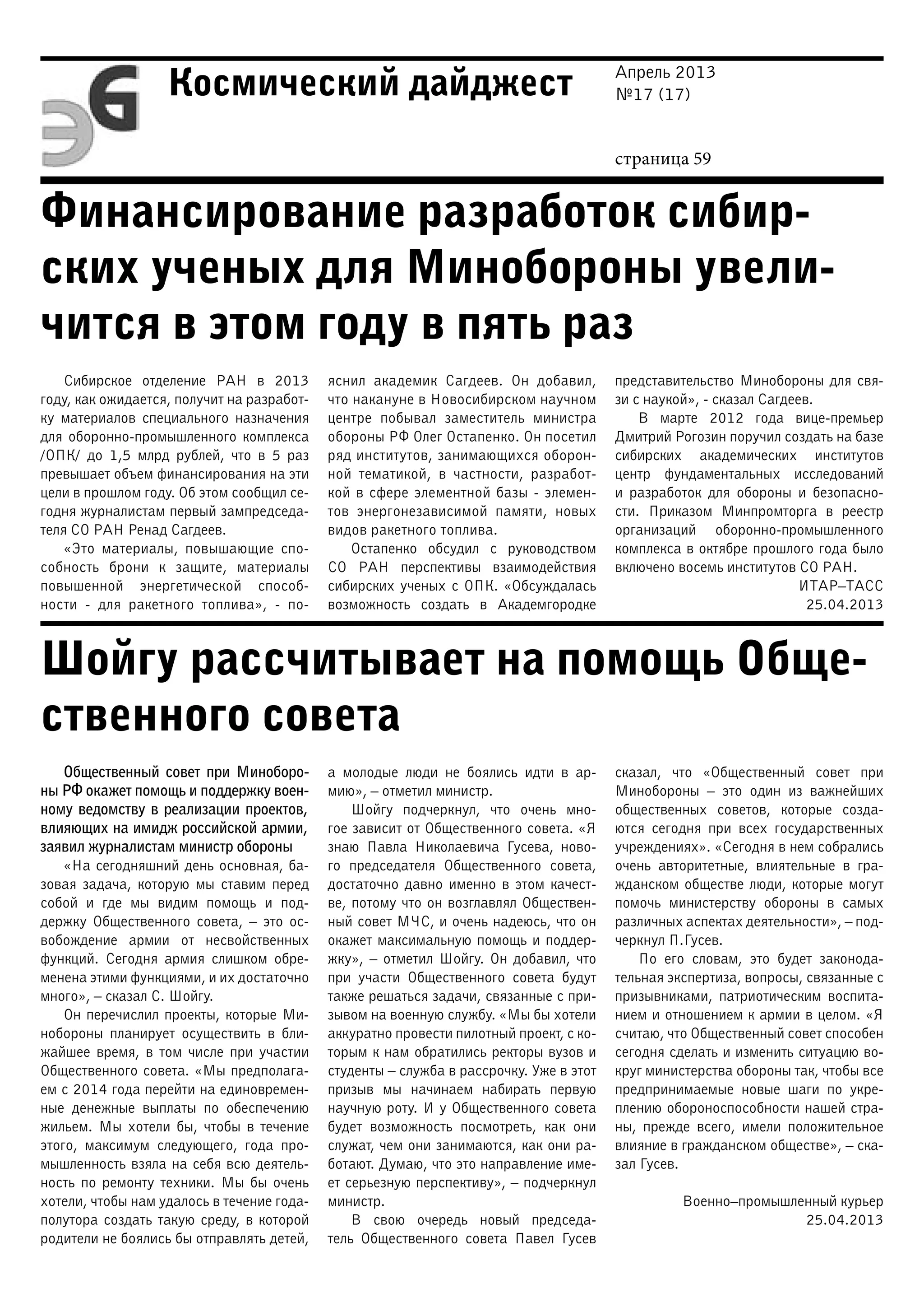 Апрель 2013
№17 (17)
страница 59
Космический дайджест
Финансирование разработок сибир-
ских ученых для Минобороны увели-
чится в этом году в пять раз
Шойгу рассчитывает на помощь Обще-
ственного совета
Сибирское отделение РАН в 2013
году, как ожидается, получит на разработ-
ку материалов специального назначения
для оборонно-промышленного комплекса
/ОПК/ до 1,5 млрд рублей, что в 5 раз
превышает объем финансирования на эти
цели в прошлом году. Об этом сообщил се-
годня журналистам первый зампредседа-
теля СО РАН Ренад Сагдеев.
«Это материалы, повышающие спо-
собность брони к защите, материалы
повышенной энергетической способ-
ности  - для ракетного топлива», - по-
яснил академик Сагдеев. Он добавил,
что накануне в Новосибирском научном
центре побывал заместитель министра
обороны РФ Олег Остапенко. Он посетил
ряд институтов, занимающихся оборон-
ной тематикой, в частности, разработ-
кой в сфере элементной базы - элемен-
тов энергонезависимой памяти, новых
видов ракетного топлива.
Остапенко обсудил с руководством
СО РАН перспективы взаимодействия
сибирских ученых с ОПК. «Обсуждалась
возможность создать в Академгородке
представительство Минобороны для свя-
зи с наукой», - сказал Сагдеев.
В марте 2012 года вице-премьер
Дмитрий Рогозин поручил создать на базе
сибирских академических институтов
центр фундаментальных исследований
и разработок для обороны и безопасно-
сти. Приказом Минпромторга в реестр
организаций оборонно-промышленного
комплекса в октябре прошлого года было
включено восемь институтов СО РАН.
ИТАР–ТАСС
25.04.2013
Общественный совет при Миноборо-
ны РФ окажет помощь и поддержку воен-
ному ведомству в реализации проектов,
влияющих на имидж российской армии,
заявил журналистам министр обороны
«На сегодняшний день основная, ба-
зовая задача, которую мы ставим перед
собой и где мы видим помощь и под-
держку Общественного совета, – это ос-
вобождение армии от несвойственных
функций. Сегодня армия слишком обре-
менена этими функциями, и их достаточно
много», – сказал С. Шойгу.
Он перечислил проекты, которые Ми-
нобороны планирует осуществить в бли-
жайшее время, в том числе при участии
Общественного совета. «Мы предполага-
ем с 2014 года перейти на единовремен-
ные денежные выплаты по обеспечению
жильем. Мы хотели бы, чтобы в течение
этого, максимум следующего, года про-
мышленность взяла на себя всю деятель-
ность по ремонту техники. Мы бы очень
хотели, чтобы нам удалось в течение года-
полутора создать такую среду, в которой
родители не боялись бы отправлять детей,
а молодые люди не боялись идти в ар-
мию», – отметил министр.
Шойгу подчеркнул, что очень мно-
гое зависит от Общественного совета. «Я
знаю Павла Николаевича Гусева, ново-
го председателя Общественного совета,
достаточно давно именно в этом качест-
ве, потому что он возглавлял Обществен-
ный совет МЧС, и очень надеюсь, что он
окажет максимальную помощь и поддер-
жку», – отметил Шойгу. Он добавил, что
при участи Общественного совета будут
также решаться задачи, связанные с при-
зывом на военную службу. «Мы бы хотели
аккуратно провести пилотный проект, с ко-
торым к нам обратились ректоры вузов и
студенты – служба в рассрочку. Уже в этот
призыв мы начинаем набирать первую
научную роту. И у Общественного совета
будет возможность посмотреть, как они
служат, чем они занимаются, как они ра-
ботают. Думаю, что это направление име-
ет серьезную перспективу», – подчеркнул
министр.
В свою очередь новый председа-
тель Общественного совета Павел Гусев
сказал, что «Общественный совет при
Минобороны – это один из важнейших
общественных советов, которые созда-
ются сегодня при всех государственных
учреждениях». «Сегодня в нем собрались
очень авторитетные, влиятельные в гра-
жданском обществе люди, которые могут
помочь министерству обороны в самых
различных аспектах деятельности», – под-
черкнул П.Гусев.
По его словам, это будет законода-
тельная экспертиза, вопросы, связанные с
призывниками, патриотическим воспита-
нием и отношением к армии в целом. «Я
считаю, что Общественный совет способен
сегодня сделать и изменить ситуацию во-
круг министерства обороны так, чтобы все
предпринимаемые новые шаги по укре-
плению обороноспособности нашей стра-
ны, прежде всего, имели положительное
влияние в гражданском обществе», – ска-
зал Гусев.
Военно–промышленный курьер
25.04.2013
 