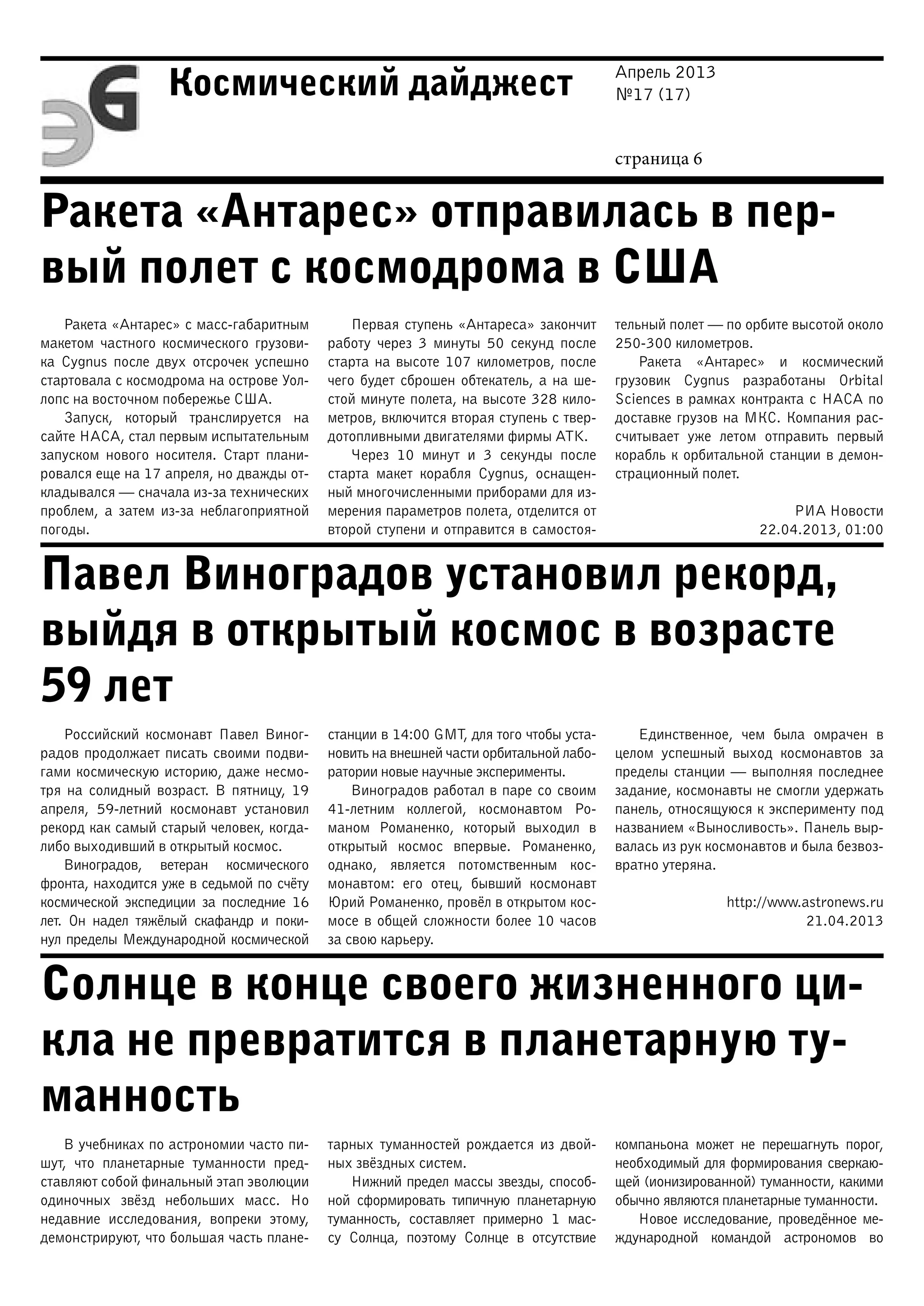 Апрель 2013
№17 (17)
страница 6
Космический дайджест
Ракета «Антарес» отправилась в пер-
вый полет с космодрома в США
Павел Виноградов установил рекорд,
выйдя в открытый космос в возрасте
59 лет
Солнце в конце своего жизненного ци-
кла не превратится в планетарную ту-
манность
Ракета «Антарес» с масс-габаритным
макетом частного космического грузови-
ка Cygnus после двух отсрочек успешно
стартовала с космодрома на острове Уол-
лопс на восточном побережье США.
Запуск, который транслируется на
сайте НАСА, стал первым испытательным
запуском нового носителя. Старт плани-
ровался еще на 17 апреля, но дважды от-
кладывался — сначала из-за технических
проблем, а затем из-за неблагоприятной
погоды.
Первая ступень «Антареса» закончит
работу через 3 минуты 50 секунд после
старта на высоте 107 километров, после
чего будет сброшен обтекатель, а на ше-
стой минуте полета, на высоте 328 кило-
метров, включится вторая ступень с твер-
дотопливными двигателями фирмы ATK.
Через 10 минут и 3 секунды после
старта макет корабля Cygnus, оснащен-
ный многочисленными приборами для из-
мерения параметров полета, отделится от
второй ступени и отправится в самостоя-
тельный полет — по орбите высотой около
250-300 километров.
Ракета «Антарес» и космический
грузовик Cygnus разработаны Orbital
Sciences в рамках контракта с НАСА по
доставке грузов на МКС. Компания рас-
считывает уже летом отправить первый
корабль к орбитальной станции в демон-
страционный полет.
РИА Новости
22.04.2013, 01:00
Российский космонавт Павел Виног-
радов продолжает писать своими подви-
гами космическую историю, даже несмо-
тря на солидный возраст. В пятницу, 19
апреля, 59-летний космонавт установил
рекорд как самый старый человек, когда-
либо выходивший в открытый космос.
Виноградов, ветеран космического
фронта, находится уже в седьмой по счёту
космической экспедиции за последние 16
лет. Он надел тяжёлый скафандр и поки-
нул пределы Международной космической
станции в 14:00 GMT, для того чтобы уста-
новить на внешней части орбитальной лабо-
ратории новые научные эксперименты.
Виноградов работал в паре со своим
41-летним коллегой, космонавтом Ро-
маном Романенко, который выходил в
открытый космос впервые. Романенко,
однако, является потомственным кос-
монавтом: его отец, бывший космонавт
Юрий Романенко, провёл в открытом кос-
мосе в общей сложности более 10 часов
за свою карьеру.
Единственное, чем была омрачен в
целом успешный выход космонавтов за
пределы станции — выполняя последнее
задание, космонавты не смогли удержать
панель, относящуюся к эксперименту под
названием «Выносливость». Панель выр-
валась из рук космонавтов и была безвоз-
вратно утеряна.
http://www.astronews.ru
21.04.2013
В учебниках по астрономии часто пи-
шут, что планетарные туманности пред-
ставляют собой финальный этап эволюции
одиночных звёзд небольших масс. Но
недавние исследования, вопреки этому,
демонстрируют, что большая часть плане-
тарных туманностей рождается из двой-
ных звёздных систем.
Нижний предел массы звезды, способ-
ной сформировать типичную планетарную
туманность, составляет примерно 1 мас-
су Солнца, поэтому Солнце в отсутствие
компаньона может не перешагнуть порог,
необходимый для формирования сверкаю-
щей (ионизированной) туманности, какими
обычно являются планетарные туманности.
Новое исследование, проведённое ме-
ждународной командой астрономов во
 