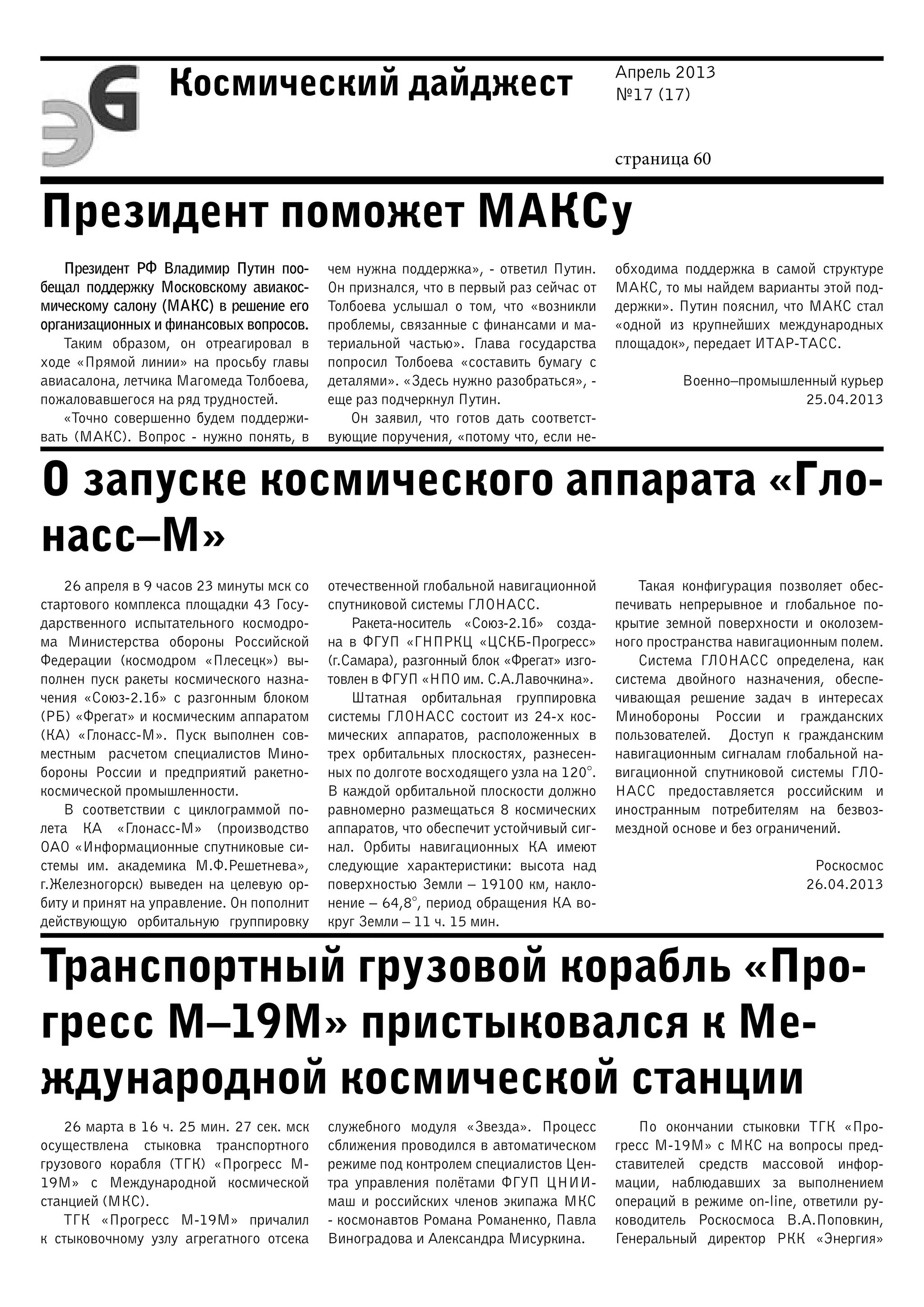 Апрель 2013
№17 (17)
страница 60
Космический дайджест
Президент поможет МАКСу
О запуске космического аппарата «Гло-
насс–М»
Транспортный грузовой корабль «Про-
гресс М–19М» пристыковался к Ме-
ждународной космической станции
Президент РФ Владимир Путин поо-
бещал поддержку Московскому авиакос-
мическому салону (МАКС) в решение его
организационных и финансовых вопросов.
Таким образом, он отреагировал в
ходе «Прямой линии» на просьбу главы
авиасалона, летчика Магомеда Толбоева,
пожаловавшегося на ряд трудностей.
«Точно совершенно будем поддержи-
вать (МАКС). Вопрос - нужно понять, в
чем нужна поддержка», - ответил Путин.
Он признался, что в первый раз сейчас от
Толбоева услышал о том, что «возникли
проблемы, связанные с финансами и ма-
териальной частью». Глава государства
попросил Толбоева «составить бумагу с
деталями». «Здесь нужно разобраться», -
еще раз подчеркнул Путин.
Он заявил, что готов дать соответст-
вующие поручения, «потому что, если не-
обходима поддержка в самой структуре
МАКС, то мы найдем варианты этой под-
держки». Путин пояснил, что МАКС стал
«одной из крупнейших международных
площадок», передает ИТАР-ТАСС.
Военно–промышленный курьер
25.04.2013
26 апреля в 9 часов 23 минуты мск со
стартового комплекса площадки 43 Госу-
дарственного испытательного космодро-
ма Министерства обороны Российской
Федерации (космодром «Плесецк») вы-
полнен пуск ракеты космического назна-
чения «Союз-2.1б» с разгонным блоком
(РБ) «Фрегат» и космическим аппаратом
(КА) «Глонасс-М». Пуск выполнен сов-
местным расчетом специалистов Мино-
бороны России и предприятий ракетно-
космической промышленности.
В соответствии с циклограммой по-
лета КА «Глонасс-М» (производство
ОАО «Информационные спутниковые си-
стемы им. академика М.Ф.Решетнева»,
г.Железногорск) выведен на целевую ор-
биту и принят на управление. Он пополнит
действующую орбитальную группировку
отечественной глобальной навигационной
спутниковой системы ГЛОНАСС.
Ракета-носитель «Союз-2.1б» созда-
на в ФГУП «ГНПРКЦ «ЦСКБ-Прогресс»
(г.Самара), разгонный блок «Фрегат» изго-
товлен в ФГУП «НПО им. С.А.Лавочкина».
Штатная орбитальная группировка
системы ГЛОНАСС состоит из 24-х кос-
мических аппаратов, расположенных в
трех орбитальных плоскостях, разнесен-
ных по долготе восходящего узла на 120°.
В каждой орбитальной плоскости должно
равномерно размещаться 8 космических
аппаратов, что обеспечит устойчивый сиг-
нал. Орбиты навигационных КА имеют
следующие характеристики: высота над
поверхностью Земли – 19100 км, накло-
нение – 64,8°, период обращения КА во-
круг Земли – 11 ч. 15 мин.
Такая конфигурация позволяет обес-
печивать непрерывное и глобальное по-
крытие земной поверхности и околозем-
ного пространства навигационным полем.
Система ГЛОНАСС определена, как
система двойного назначения, обеспе-
чивающая решение задач в интересах
Минобороны России и гражданских
пользователей. Доступ к гражданским
навигационным сигналам глобальной на-
вигационной спутниковой системы ГЛО-
НАСС предоставляется российским и
иностранным потребителям на безвоз-
мездной основе и без ограничений.
Роскосмос
26.04.2013
26 марта в 16 ч. 25 мин. 27 сек. мск
осуществлена стыковка транспортного
грузового корабля (ТГК) «Прогресс М-
19М» с Международной космической
станцией (МКС).
ТГК «Прогресс М-19М» причалил
к стыковочному узлу агрегатного отсека
служебного модуля «Звезда». Процесс
сближения проводился в автоматическом
режиме под контролем специалистов Цен-
тра управления полётами ФГУП ЦНИИ-
маш и российских членов экипажа МКС
- космонавтов Романа Романенко, Павла
Виноградова и Александра Мисуркина.
По окончании стыковки ТГК «Про-
гресс М-19М» с МКС на вопросы пред-
ставителей средств массовой инфор-
мации, наблюдавших за выполнением
операций в режиме on-line, ответили ру-
ководитель Роскосмоса В.А.Поповкин,
Генеральный директор РКК «Энергия»
 