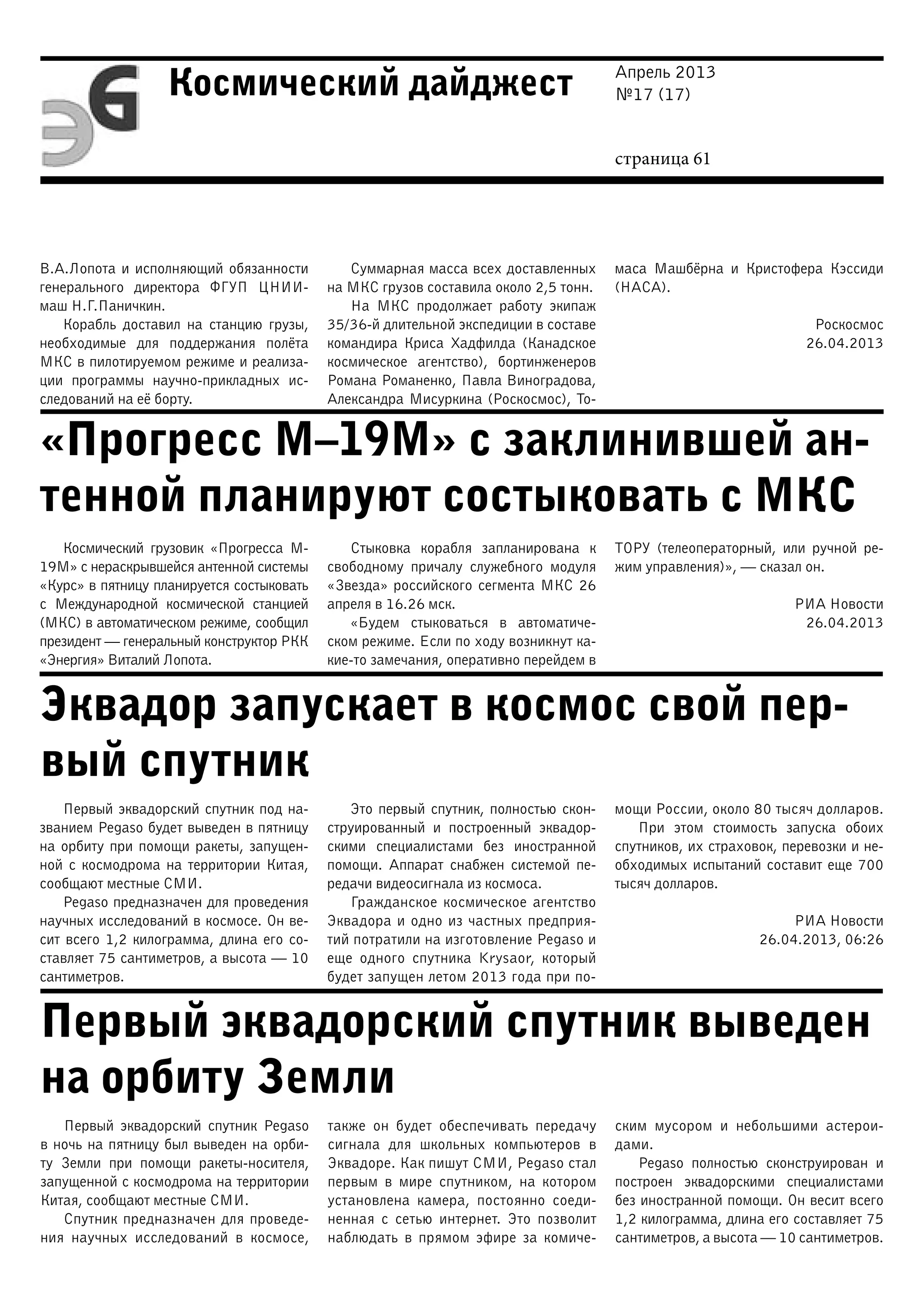 Апрель 2013
№17 (17)
страница 61
Космический дайджест
«Прогресс М–19М» с заклинившей ан-
тенной планируют состыковать с МКС
Эквадор запускает в космос свой пер-
вый спутник
Первый эквадорский спутник выведен
на орбиту Земли
В.А.Лопота и исполняющий обязанности
генерального директора ФГУП ЦНИИ-
маш Н.Г.Паничкин.
Корабль доставил на станцию грузы,
необходимые для поддержания полёта
МКС в пилотируемом режиме и реализа-
ции программы научно-прикладных ис-
следований на её борту.
Суммарная масса всех доставленных
на МКС грузов составила около 2,5 тонн.
На МКС продолжает работу экипаж
35/36-й длительной экспедиции в составе
командира Криса Хадфилда (Канадское
космическое агентство), бортинженеров
Романа Романенко, Павла Виноградова,
Александра Мисуркина (Роскосмос), То-
маса Машбёрна и Кристофера Кэссиди
(НАСА).
Роскосмос
26.04.2013
Космический грузовик «Прогресса М-
19М» с нераскрывшейся антенной системы
«Курс» в пятницу планируется состыковать
с Международной космической станцией
(МКС) в автоматическом режиме, сообщил
президент — генеральный конструктор РКК
«Энергия» Виталий Лопота.
Стыковка корабля запланирована к
свободному причалу служебного модуля
«Звезда» российского сегмента МКС 26
апреля в 16.26 мск.
«Будем стыковаться в автоматиче-
ском режиме. Если по ходу возникнут ка-
кие-то замечания, оперативно перейдем в
ТОРУ (телеоператорный, или ручной ре-
жим управления)», — сказал он.
РИА Новости
26.04.2013
Первый эквадорский спутник под на-
званием Pegaso будет выведен в пятницу
на орбиту при помощи ракеты, запущен-
ной с космодрома на территории Китая,
сообщают местные СМИ.
Pegaso предназначен для проведения
научных исследований в космосе. Он ве-
сит всего 1,2 килограмма, длина его со-
ставляет 75 сантиметров, а высота — 10
сантиметров.
Это первый спутник, полностью скон-
струированный и построенный эквадор-
скими специалистами без иностранной
помощи. Аппарат снабжен системой пе-
редачи видеосигнала из космоса.
Гражданское космическое агентство
Эквадора и одно из частных предприя-
тий потратили на изготовление Pegaso и
еще одного спутника Krysaor, который
будет запущен летом 2013 года при по-
мощи России, около 80 тысяч долларов.
При этом стоимость запуска обоих
спутников, их страховок, перевозки и не-
обходимых испытаний составит еще 700
тысяч долларов.
РИА Новости
26.04.2013, 06:26
Первый эквадорский спутник Pegaso
в ночь на пятницу был выведен на орби-
ту Земли при помощи ракеты-носителя,
запущенной с космодрома на территории
Китая, сообщают местные СМИ.
Спутник предназначен для проведе-
ния научных исследований в космосе,
также он будет обеспечивать передачу
сигнала для школьных компьютеров в
Эквадоре. Как пишут СМИ, Pegaso стал
первым в мире спутником, на котором
установлена камера, постоянно соеди-
ненная с сетью интернет. Это позволит
наблюдать в прямом эфире за комиче-
ским мусором и небольшими астерои-
дами.
Pegaso полностью сконструирован и
построен эквадорскими специалистами
без иностранной помощи. Он весит всего
1,2 килограмма, длина его составляет 75
сантиметров, а высота — 10 сантиметров.
 