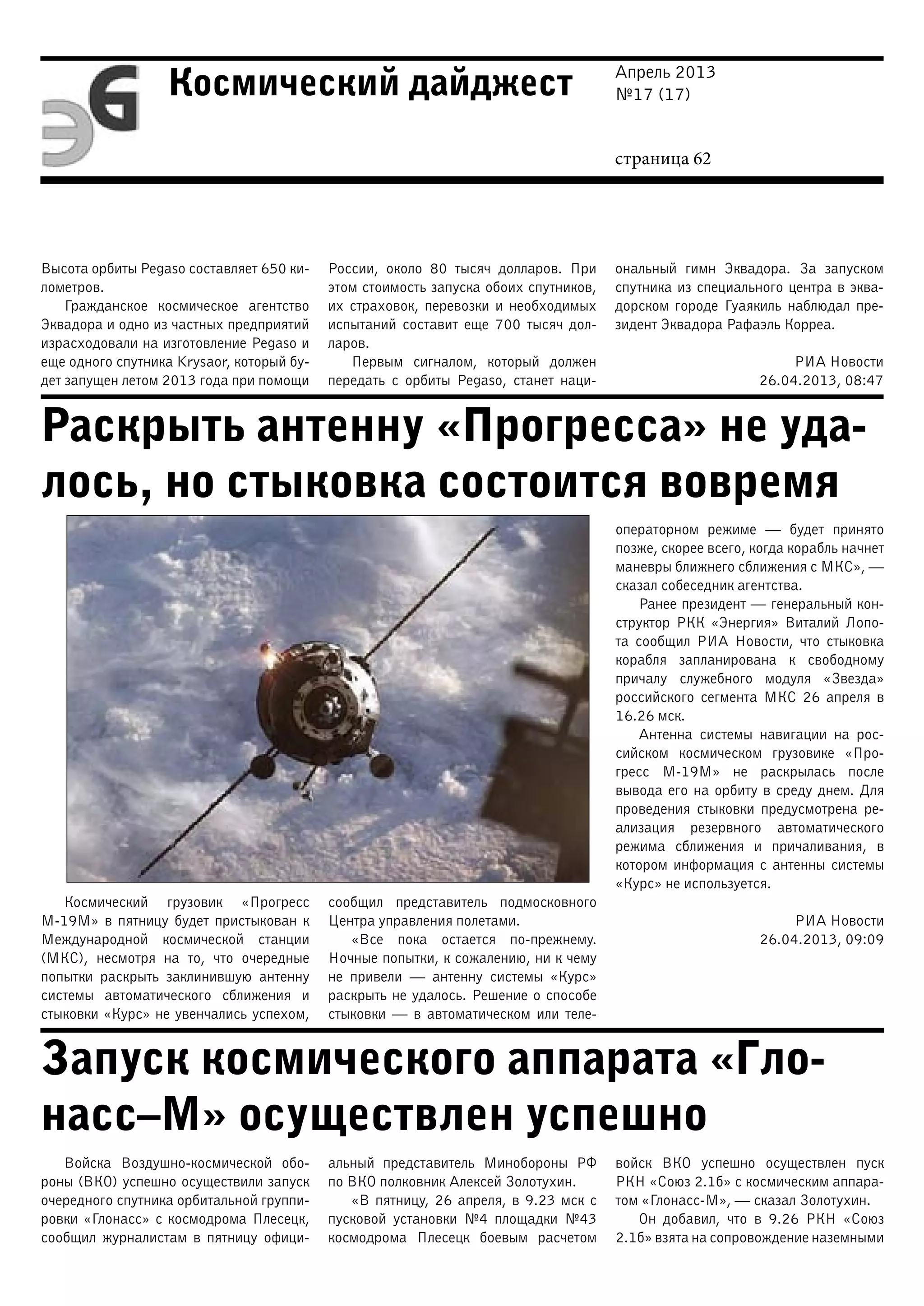 Апрель 2013
№17 (17)
страница 62
Космический дайджест
Раскрыть антенну «Прогресса» не уда-
лось, но стыковка состоится вовремя
Запуск космического аппарата «Гло-
насс–М» осуществлен успешно
Высота орбиты Pegaso составляет 650 ки-
лометров.
Гражданское космическое агентство
Эквадора и одно из частных предприятий
израсходовали на изготовление Pegaso и
еще одного спутника Krysaor, который бу-
дет запущен летом 2013 года при помощи
России, около 80 тысяч долларов. При
этом стоимость запуска обоих спутников,
их страховок, перевозки и необходимых
испытаний составит еще 700 тысяч дол-
ларов.
Первым сигналом, который должен
передать с орбиты Pegaso, станет наци-
ональный гимн Эквадора. За запуском
спутника из специального центра в эква-
дорском городе Гуаякиль наблюдал пре-
зидент Эквадора Рафаэль Корреа.
РИА Новости
26.04.2013, 08:47
Космический грузовик «Прогресс
М-19М» в пятницу будет пристыкован к
Международной космической станции
(МКС), несмотря на то, что очередные
попытки раскрыть заклинившую антенну
системы автоматического сближения и
стыковки «Курс» не увенчались успехом,
сообщил представитель подмосковного
Центра управления полетами.
«Все пока остается по-прежнему.
Ночные попытки, к сожалению, ни к чему
не привели — антенну системы «Курс»
раскрыть не удалось. Решение о способе
стыковки — в автоматическом или теле-
операторном режиме — будет принято
позже, скорее всего, когда корабль начнет
маневры ближнего сближения с МКС», —
сказал собеседник агентства.
Ранее президент — генеральный кон-
структор РКК «Энергия» Виталий Лопо-
та сообщил РИА Новости, что стыковка
корабля запланирована к свободному
причалу служебного модуля «Звезда»
российского сегмента МКС 26 апреля в
16.26 мск.
Антенна системы навигации на рос-
сийском космическом грузовике «Про-
гресс М-19М» не раскрылась после
вывода его на орбиту в среду днем. Для
проведения стыковки предусмотрена ре-
ализация резервного автоматического
режима сближения и причаливания, в
котором информация с антенны системы
«Курс» не используется.
РИА Новости
26.04.2013, 09:09
Войска Воздушно-космической обо-
роны (ВКО) успешно осуществили запуск
очередного спутника орбитальной группи-
ровки «Глонасс» с космодрома Плесецк,
сообщил журналистам в пятницу офици-
альный представитель Минобороны РФ
по ВКО полковник Алексей Золотухин.
«В пятницу, 26 апреля, в 9.23 мск с
пусковой установки №4 площадки №43
космодрома Плесецк боевым расчетом
войск ВКО успешно осуществлен пуск
РКН «Союз 2.1б» с космическим аппара-
том «Глонасс-М», — сказал Золотухин.
Он добавил, что в 9.26 РКН «Союз
2.1б» взята на сопровождение наземными
 