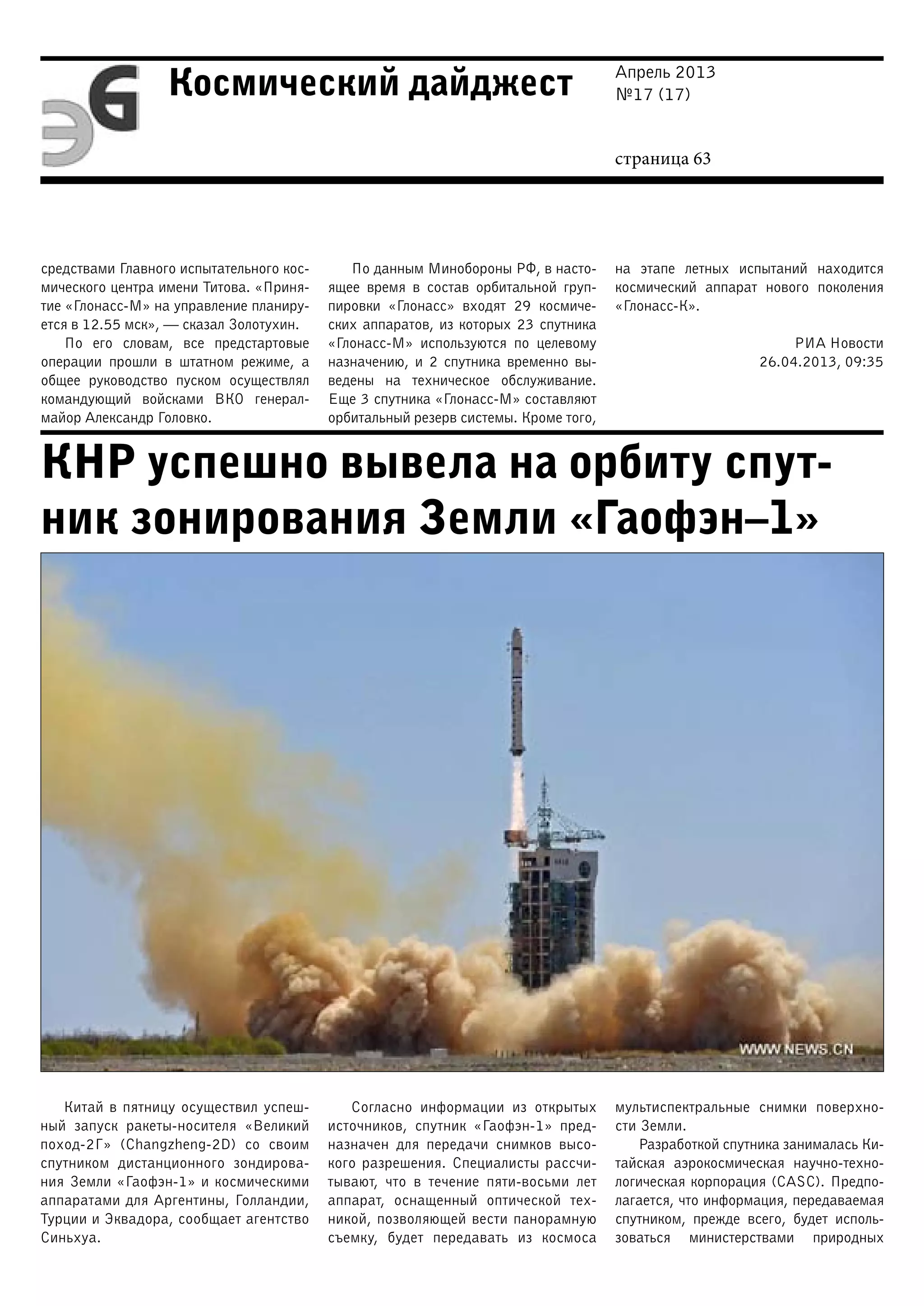 Апрель 2013
№17 (17)
страница 63
Космический дайджест
КНР успешно вывела на орбиту спут-
ник зонирования Земли «Гаофэн–1»
средствами Главного испытательного кос-
мического центра имени Титова. «Приня-
тие «Глонасс-М» на управление планиру-
ется в 12.55 мск», — сказал Золотухин.
По его словам, все предстартовые
операции прошли в штатном режиме, а
общее руководство пуском осуществлял
командующий войсками ВКО генерал-
майор Александр Головко.
По данным Минобороны РФ, в насто-
ящее время в состав орбитальной груп-
пировки «Глонасс» входят 29 космиче-
ских аппаратов, из которых 23 спутника
«Глонасс-М» используются по целевому
назначению, и 2 спутника временно вы-
ведены на техническое обслуживание.
Еще 3 спутника «Глонасс-М» составляют
орбитальный резерв системы. Кроме того,
на этапе летных испытаний находится
космический аппарат нового поколения
«Глонасс-К».
РИА Новости
26.04.2013, 09:35
Китай в пятницу осуществил успеш-
ный запуск ракеты-носителя «Великий
поход-2Г» (Changzheng-2D) со своим
спутником дистанционного зондирова-
ния Земли «Гаофэн-1» и космическими
аппаратами для Аргентины, Голландии,
Турции и Эквадора, сообщает агентство
Синьхуа.
Согласно информации из открытых
источников, спутник «Гаофэн-1» пред-
назначен для передачи снимков высо-
кого разрешения. Специалисты рассчи-
тывают, что в течение пяти-восьми лет
аппарат, оснащенный оптической тех-
никой, позволяющей вести панорамную
съемку, будет передавать из космоса
мультиспектральные снимки поверхно-
сти Земли.
Разработкой спутника занималась Ки-
тайская аэрокосмическая научно-техно-
логическая корпорация (CASC). Предпо-
лагается, что информация, передаваемая
спутником, прежде всего, будет исполь-
зоваться министерствами природных
 