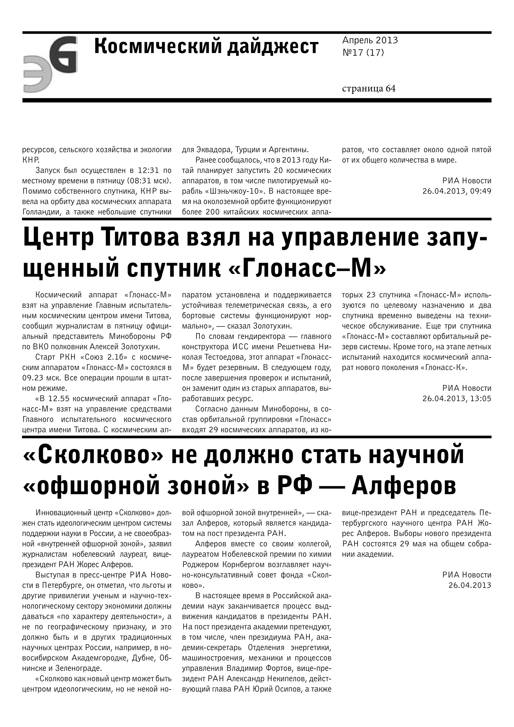 Апрель 2013
№17 (17)
страница 64
Космический дайджест
Центр Титова взял на управление запу-
щенный спутник «Глонасс–М»
«Сколково» не должно стать научной
«офшорной зоной» в РФ — Алферов
ресурсов, сельского хозяйства и экологии
КНР.
Запуск был осуществлен в 12:31 по
местному времени в пятницу (08:31 мск).
Помимо собственного спутника, КНР вы-
вела на орбиту два космических аппарата
Голландии, а также небольшие спутники
для Эквадора, Турции и Аргентины.
Ранее сообщалось, что в 2013 году Ки-
тай планирует запустить 20 космических
аппаратов, в том числе пилотируемый ко-
рабль «Шэньчжоу-10». В настоящее вре-
мя на околоземной орбите функционируют
более 200 китайских космических аппа-
ратов, что составляет около одной пятой
от их общего количества в мире.
РИА Новости
26.04.2013, 09:49
Космический аппарат «Глонасс-М»
взят на управление Главным испытатель-
ным космическим центром имени Титова,
сообщил журналистам в пятницу офици-
альный представитель Минобороны РФ
по ВКО полковник Алексей Золотухин.
Старт РКН «Союз 2.1б» с космиче-
ским аппаратом «Глонасс-М» состоялся в
09.23 мск. Все операции прошли в штат-
ном режиме.
«В 12.55 космический аппарат «Гло-
насс-М» взят на управление средствами
Главного испытательного космического
центра имени Титова. С космическим ап-
паратом установлена и поддерживается
устойчивая телеметрическая связь, а его
бортовые системы функционируют нор-
мально», — сказал Золотухин.
По словам гендиректора — главного
конструктора ИСС имени Решетнева Ни-
колая Тестоедова, этот аппарат «Глонасс-
М» будет резервным. В следующем году,
после завершения проверок и испытаний,
он заменит один из старых аппаратов, вы-
работавших ресурс.
Согласно данным Минобороны, в со-
став орбитальной группировки «Глонасс»
входят 29 космических аппаратов, из ко-
торых 23 спутника «Глонасс-М» исполь-
зуются по целевому назначению и два
спутника временно выведены на техни-
ческое обслуживание. Еще три спутника
«Глонасс-М» составляют орбитальный ре-
зерв системы. Кроме того, на этапе летных
испытаний находится космический аппа-
рат нового поколения «Глонасс-К».
РИА Новости
26.04.2013, 13:05
Инновационный центр «Сколково» дол-
жен стать идеологическим центром системы
поддержки науки в России, а не своеобраз-
ной «внутренней офшорной зоной», заявил
журналистам нобелевский лауреат, вице-
президент РАН Жорес Алферов.
Выступая в пресс-центре РИА Ново-
сти в Петербурге, он отметил, что льготы и
другие привилегии ученым и научно-тех-
нологическому сектору экономики должны
даваться «по характеру деятельности», а
не по географическому признаку, и это
должно быть и в других традиционных
научных центрах России, например, в но-
восибирском Академгородке, Дубне, Об-
нинске и Зеленограде.
«Сколково как новый центр может быть
центром идеологическим, но не некой но-
вой офшорной зоной внутренней», — ска-
зал Алферов, который является кандида-
том на пост президента РАН.
Алферов вместе со своим коллегой,
лауреатом Нобелевской премии по химии
Роджером Корнбергом возглавляет науч-
но-консультативный совет фонда «Скол-
ково».
В настоящее время в Российской ака-
демии наук заканчивается процесс выд-
вижения кандидатов в президенты РАН.
На пост президента академии претендуют,
в том числе, член президиума РАН, ака-
демик-секретарь Отделения энергетики,
машиностроения, механики и процессов
управления Владимир Фортов, вице-пре-
зидент РАН Александр Некипелов, дейст-
вующий глава РАН Юрий Осипов, а также
вице-президент РАН и председатель Пе-
тербургского научного центра РАН Жо-
рес Алферов. Выборы нового президента
РАН состоятся 29 мая на общем собра-
нии академии.
РИА Новости
26.04.2013
 