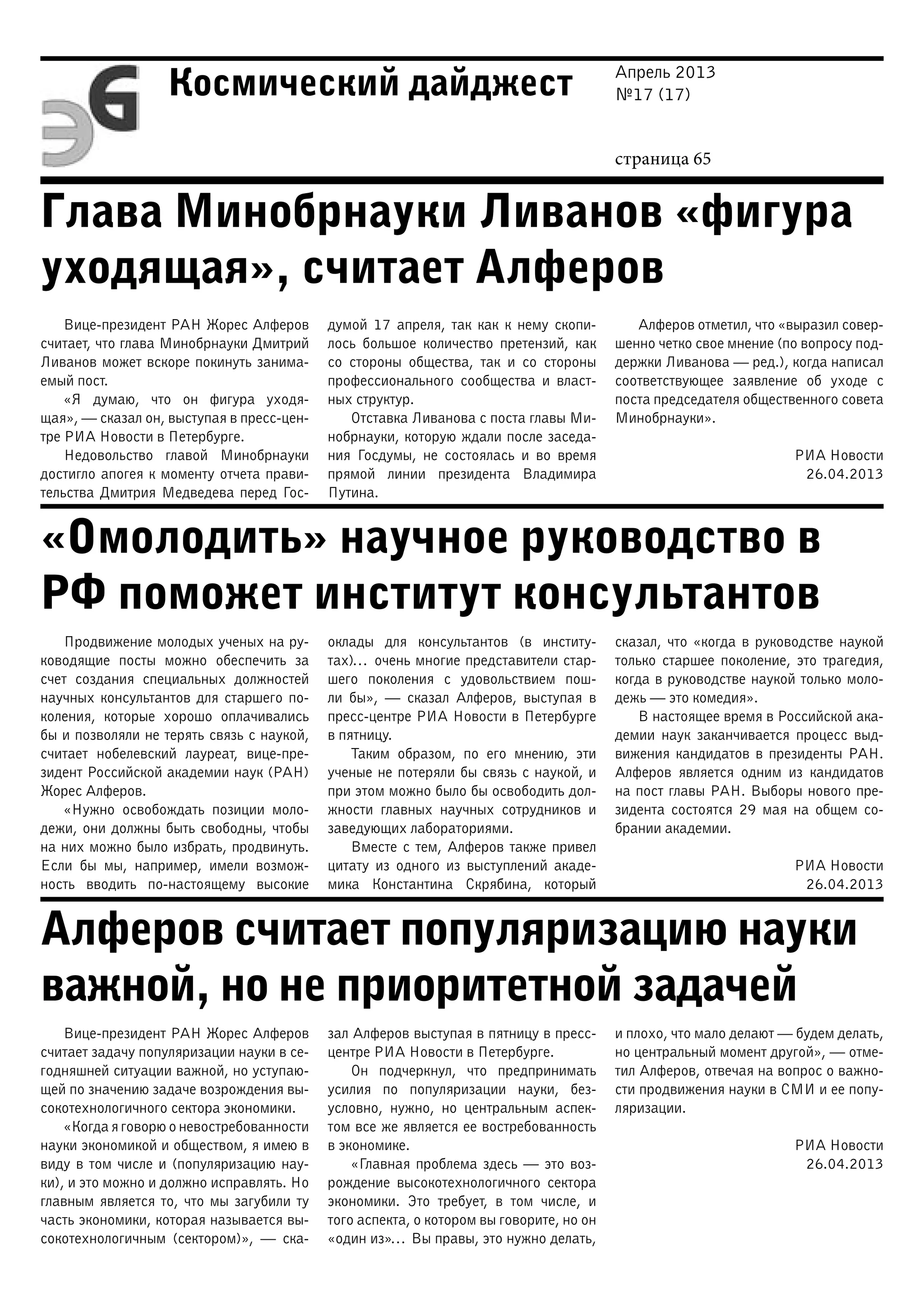 Апрель 2013
№17 (17)
страница 65
Космический дайджест
Глава Минобрнауки Ливанов «фигура
уходящая», считает Алферов
«Омолодить» научное руководство в
РФ поможет институт консультантов
Алферов считает популяризацию науки
важной, но не приоритетной задачей
Вице-президент РАН Жорес Алферов
считает, что глава Минобрнауки Дмитрий
Ливанов может вскоре покинуть занима-
емый пост.
«Я думаю, что он фигура уходя-
щая», — сказал он, выступая в пресс-цен-
тре РИА Новости в Петербурге.
Недовольство главой Минобрнауки
достигло апогея к моменту отчета прави-
тельства Дмитрия Медведева перед Гос-
думой 17 апреля, так как к нему скопи-
лось большое количество претензий, как
со стороны общества, так и со стороны
профессионального сообщества и власт-
ных структур.
Отставка Ливанова с поста главы Ми-
нобрнауки, которую ждали после заседа-
ния Госдумы, не состоялась и во время
прямой линии президента Владимира
Путина.
Алферов отметил, что «выразил совер-
шенно четко свое мнение (по вопросу под-
держки Ливанова — ред.), когда написал
соответствующее заявление об уходе с
поста председателя общественного совета
Минобрнауки».
РИА Новости
26.04.2013
Продвижение молодых ученых на ру-
ководящие посты можно обеспечить за
счет создания специальных должностей
научных консультантов для старшего по-
коления, которые хорошо оплачивались
бы и позволяли не терять связь с наукой,
считает нобелевский лауреат, вице-пре-
зидент Российской академии наук (РАН)
Жорес Алферов.
«Нужно освобождать позиции моло-
дежи, они должны быть свободны, чтобы
на них можно было избрать, продвинуть.
Если бы мы, например, имели возмож-
ность вводить по-настоящему высокие
оклады для консультантов (в институ-
тах)… очень многие представители стар-
шего поколения с удовольствием пош-
ли бы», — сказал Алферов, выступая в
пресс-центре РИА Новости в Петербурге
в пятницу.
Таким образом, по его мнению, эти
ученые не потеряли бы связь с наукой, и
при этом можно было бы освободить дол-
жности главных научных сотрудников и
заведующих лабораториями.
Вместе с тем, Алферов также привел
цитату из одного из выступлений акаде-
мика Константина Скрябина, который
сказал, что «когда в руководстве наукой
только старшее поколение, это трагедия,
когда в руководстве наукой только моло-
дежь — это комедия».
В настоящее время в Российской ака-
демии наук заканчивается процесс выд-
вижения кандидатов в президенты РАН.
Алферов является одним из кандидатов
на пост главы РАН. Выборы нового пре-
зидента состоятся 29 мая на общем со-
брании академии.
РИА Новости
26.04.2013
Вице-президент РАН Жорес Алферов
считает задачу популяризации науки в се-
годняшней ситуации важной, но уступаю-
щей по значению задаче возрождения вы-
сокотехнологичного сектора экономики.
«Когда я говорю о невостребованности
науки экономикой и обществом, я имею в
виду в том числе и (популяризацию нау-
ки), и это можно и должно исправлять. Но
главным является то, что мы загубили ту
часть экономики, которая называется вы-
сокотехнологичным (сектором)»,  — ска-
зал Алферов выступая в пятницу в пресс-
центре РИА Новости в Петербурге.
Он подчеркнул, что предпринимать
усилия по популяризации науки, без-
условно, нужно, но центральным аспек-
том все же является ее востребованность
в экономике.
«Главная проблема здесь — это воз-
рождение высокотехнологичного сектора
экономики. Это требует, в том числе, и
того аспекта, о котором вы говорите, но он
«один из»… Вы правы, это нужно делать,
и плохо, что мало делают — будем делать,
но центральный момент другой», — отме-
тил Алферов, отвечая на вопрос о важно-
сти продвижения науки в СМИ и ее попу-
ляризации.
РИА Новости
26.04.2013
 