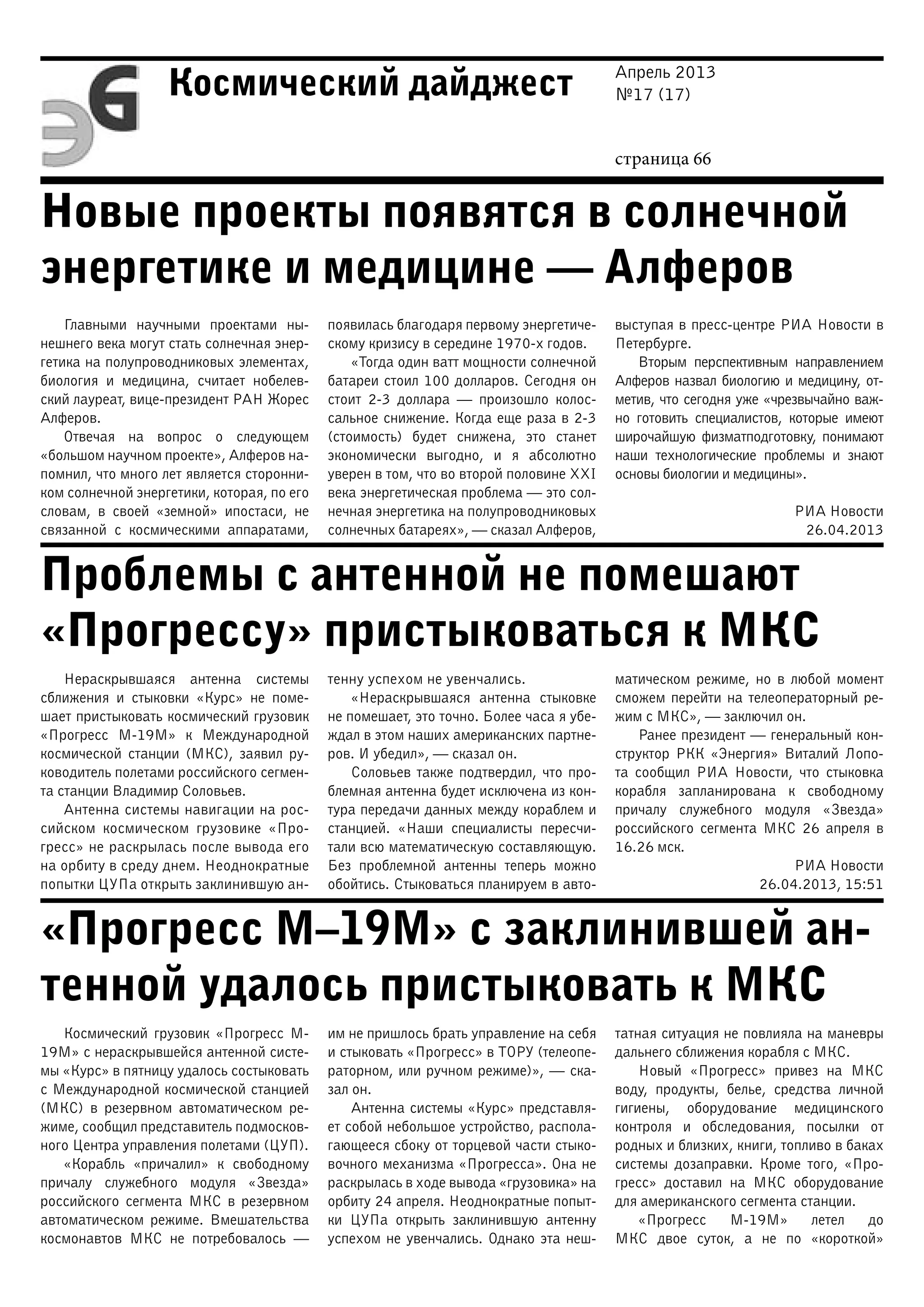 Апрель 2013
№17 (17)
страница 66
Космический дайджест
Новые проекты появятся в солнечной
энергетике и медицине — Алферов
Проблемы с антенной не помешают
«Прогрессу» пристыковаться к МКС
«Прогресс М–19М» с заклинившей ан-
тенной удалось пристыковать к МКС
Главными научными проектами ны-
нешнего века могут стать солнечная энер-
гетика на полупроводниковых элементах,
биология и медицина, считает нобелев-
ский лауреат, вице-президент РАН Жорес
Алферов.
Отвечая на вопрос о следующем
«большом научном проекте», Алферов на-
помнил, что много лет является сторонни-
ком солнечной энергетики, которая, по его
словам, в своей «земной» ипостаси, не
связанной с космическими аппаратами,
появилась благодаря первому энергетиче-
скому кризису в середине 1970-х годов.
«Тогда один ватт мощности солнечной
батареи стоил 100 долларов. Сегодня он
стоит 2-3 доллара — произошло колос-
сальное снижение. Когда еще раза в 2-3
(стоимость) будет снижена, это станет
экономически выгодно, и я абсолютно
уверен в том, что во второй половине XXI
века энергетическая проблема — это сол-
нечная энергетика на полупроводниковых
солнечных батареях», — сказал Алферов,
выступая в пресс-центре РИА Новости в
Петербурге.
Вторым перспективным направлением
Алферов назвал биологию и медицину, от-
метив, что сегодня уже «чрезвычайно важ-
но готовить специалистов, которые имеют
широчайшую физматподготовку, понимают
наши технологические проблемы и знают
основы биологии и медицины».
РИА Новости
26.04.2013
Нераскрывшаяся антенна системы
сближения и стыковки «Курс» не поме-
шает пристыковать космический грузовик
«Прогресс М-19М» к Международной
космической станции (МКС), заявил ру-
ководитель полетами российского сегмен-
та станции Владимир Соловьев.
Антенна системы навигации на рос-
сийском космическом грузовике «Про-
гресс» не раскрылась после вывода его
на орбиту в среду днем. Неоднократные
попытки ЦУПа открыть заклинившую ан-
тенну успехом не увенчались.
«Нераскрывшаяся антенна стыковке
не помешает, это точно. Более часа я убе-
ждал в этом наших американских партне-
ров. И убедил», — сказал он.
Соловьев также подтвердил, что про-
блемная антенна будет исключена из кон-
тура передачи данных между кораблем и
станцией. «Наши специалисты пересчи-
тали всю математическую составляющую.
Без проблемной антенны теперь можно
обойтись. Стыковаться планируем в авто-
матическом режиме, но в любой момент
сможем перейти на телеоператорный ре-
жим с МКС», — заключил он.
Ранее президент — генеральный кон-
структор РКК «Энергия» Виталий Лопо-
та сообщил РИА Новости, что стыковка
корабля запланирована к свободному
причалу служебного модуля «Звезда»
российского сегмента МКС 26 апреля в
16.26 мск.
РИА Новости
26.04.2013, 15:51
Космический грузовик «Прогресс М-
19М» с нераскрывшейся антенной систе-
мы «Курс» в пятницу удалось состыковать
с Международной космической станцией
(МКС) в резервном автоматическом ре-
жиме, сообщил представитель подмосков-
ного Центра управления полетами (ЦУП).
«Корабль «причалил» к свободному
причалу служебного модуля «Звезда»
российского сегмента МКС в резервном
автоматическом режиме. Вмешательства
космонавтов МКС не потребовалось —
им не пришлось брать управление на себя
и стыковать «Прогресс» в ТОРУ (телеопе-
раторном, или ручном режиме)», — ска-
зал он.
Антенна системы «Курс» представля-
ет собой небольшое устройство, распола-
гающееся сбоку от торцевой части стыко-
вочного механизма «Прогресса». Она не
раскрылась в ходе вывода «грузовика» на
орбиту 24 апреля. Неоднократные попыт-
ки ЦУПа открыть заклинившую антенну
успехом не увенчались. Однако эта неш-
татная ситуация не повлияла на маневры
дальнего сближения корабля с МКС.
Новый «Прогресс» привез на МКС
воду, продукты, белье, средства личной
гигиены, оборудование медицинского
контроля и обследования, посылки от
родных и близких, книги, топливо в баках
системы дозаправки. Кроме того, «Про-
гресс» доставил на МКС оборудование
для американского сегмента станции.
«Прогресс М-19М» летел до
МКС двое суток, а не по «короткой»
 