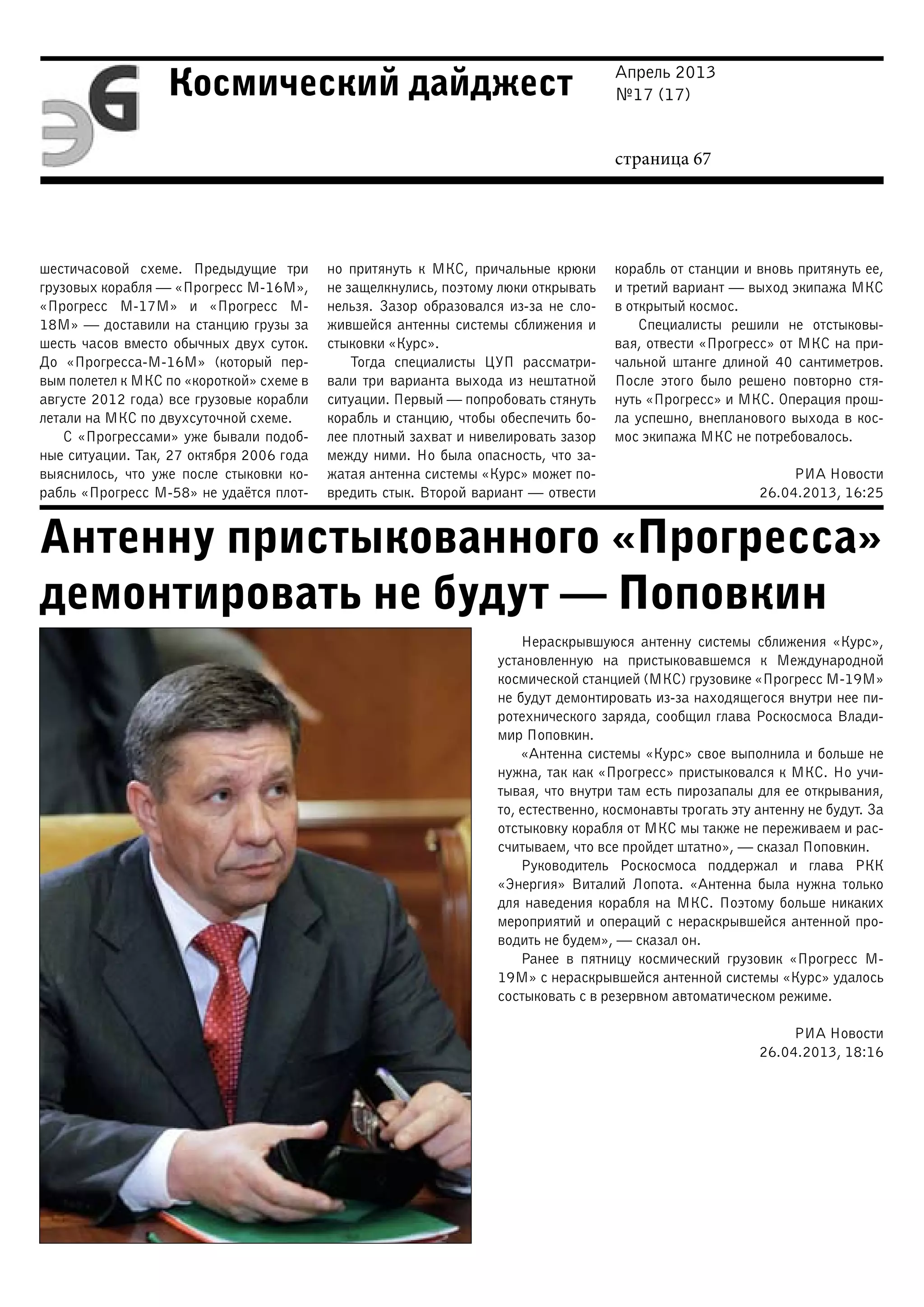 Апрель 2013
№17 (17)
страница 67
Космический дайджест
Антенну пристыкованного «Прогресса»
демонтировать не будут — Поповкин
шестичасовой схеме. Предыдущие три
грузовых корабля — «Прогресс М-16М»,
«Прогресс М-17М» и «Прогресс М-
18М» — доставили на станцию грузы за
шесть часов вместо обычных двух суток.
До «Прогресса-М-16М» (который пер-
вым полетел к МКС по «короткой» схеме в
августе 2012 года) все грузовые корабли
летали на МКС по двухсуточной схеме.
С «Прогрессами» уже бывали подоб-
ные ситуации. Так, 27 октября 2006 года
выяснилось, что уже после стыковки ко-
рабль «Прогресс М-58» не удаётся плот-
но притянуть к МКС, причальные крюки
не защелкнулись, поэтому люки открывать
нельзя. Зазор образовался из-за не сло-
жившейся антенны системы сближения и
стыковки «Курс».
Тогда специалисты ЦУП рассматри-
вали три варианта выхода из нештатной
ситуации. Первый — попробовать стянуть
корабль и станцию, чтобы обеспечить бо-
лее плотный захват и нивелировать зазор
между ними. Но была опасность, что за-
жатая антенна системы «Курс» может по-
вредить стык. Второй вариант — отвести
корабль от станции и вновь притянуть ее,
и третий вариант — выход экипажа МКС
в открытый космос.
Специалисты решили не отстыковы-
вая, отвести «Прогресс» от МКС на при-
чальной штанге длиной 40 сантиметров.
После этого было решено повторно стя-
нуть «Прогресс» и МКС. Операция прош-
ла успешно, внепланового выхода в кос-
мос экипажа МКС не потребовалось.
РИА Новости
26.04.2013, 16:25
Нераскрывшуюся антенну системы сближения «Курс»,
установленную на пристыковавшемся к Международной
космической станцией (МКС) грузовике «Прогресс М-19М»
не будут демонтировать из-за находящегося внутри нее пи-
ротехнического заряда, сообщил глава Роскосмоса Влади-
мир Поповкин.
«Антенна системы «Курс» свое выполнила и больше не
нужна, так как «Прогресс» пристыковался к МКС. Но учи-
тывая, что внутри там есть пирозапалы для ее открывания,
то, естественно, космонавты трогать эту антенну не будут. За
отстыковку корабля от МКС мы также не переживаем и рас-
считываем, что все пройдет штатно», — сказал Поповкин.
Руководитель Роскосмоса поддержал и глава РКК
«Энергия» Виталий Лопота. «Антенна была нужна только
для наведения корабля на МКС. Поэтому больше никаких
мероприятий и операций с нераскрывшейся антенной про-
водить не будем», — сказал он.
Ранее в пятницу космический грузовик «Прогресс М-
19М» с нераскрывшейся антенной системы «Курс» удалось
состыковать с в резервном автоматическом режиме.
РИА Новости
26.04.2013, 18:16
 