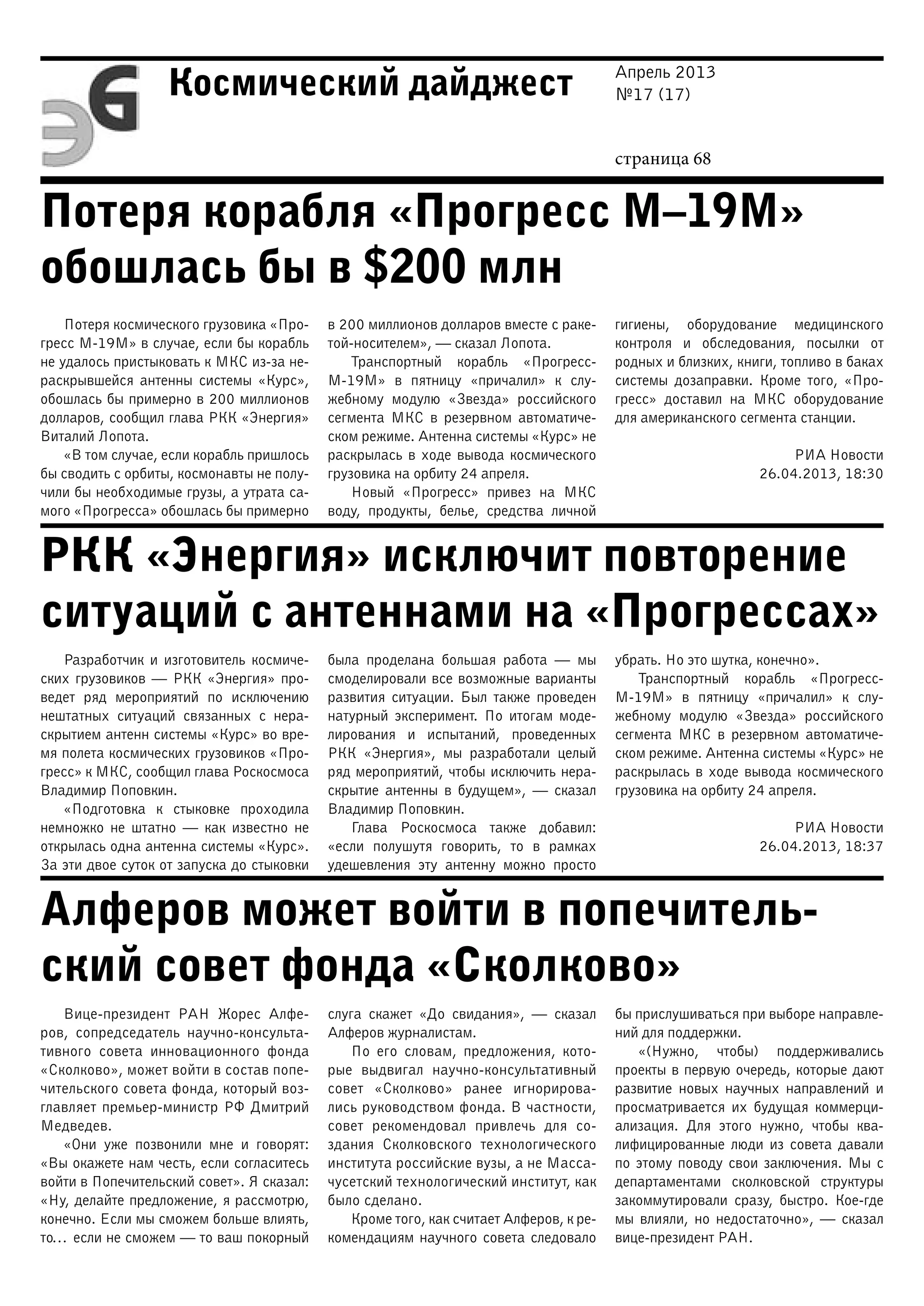 Апрель 2013
№17 (17)
страница 68
Космический дайджест
Потеря корабля «Прогресс М–19М»
обошлась бы в $200 млн
РКК «Энергия» исключит повторение
ситуаций с антеннами на «Прогрессах»
Алферов может войти в попечитель-
ский совет фонда «Сколково»
Потеря космического грузовика «Про-
гресс М-19М» в случае, если бы корабль
не удалось пристыковать к МКС из-за не-
раскрывшейся антенны системы «Курс»,
обошлась бы примерно в 200 миллионов
долларов, сообщил глава РКК «Энергия»
Виталий Лопота.
«В том случае, если корабль пришлось
бы сводить с орбиты, космонавты не полу-
чили бы необходимые грузы, а утрата са-
мого «Прогресса» обошлась бы примерно
в 200 миллионов долларов вместе с раке-
той-носителем», — сказал Лопота.
Транспортный корабль «Прогресс-
М-19М» в пятницу «причалил» к слу-
жебному модулю «Звезда» российского
сегмента МКС в резервном автоматиче-
ском режиме. Антенна системы «Курс» не
раскрылась в ходе вывода космического
грузовика на орбиту 24 апреля.
Новый «Прогресс» привез на МКС
воду, продукты, белье, средства личной
гигиены, оборудование медицинского
контроля и обследования, посылки от
родных и близких, книги, топливо в баках
системы дозаправки. Кроме того, «Про-
гресс» доставил на МКС оборудование
для американского сегмента станции.
РИА Новости
26.04.2013, 18:30
Разработчик и изготовитель космиче-
ских грузовиков — РКК «Энергия» про-
ведет ряд мероприятий по исключению
нештатных ситуаций связанных с нера-
скрытием антенн системы «Курс» во вре-
мя полета космических грузовиков «Про-
гресс» к МКС, сообщил глава Роскосмоса
Владимир Поповкин.
«Подготовка к стыковке проходила
немножко не штатно — как известно не
открылась одна антенна системы «Курс».
За эти двое суток от запуска до стыковки
была проделана большая работа — мы
смоделировали все возможные варианты
развития ситуации. Был также проведен
натурный эксперимент. По итогам моде-
лирования и испытаний, проведенных
РКК «Энергия», мы разработали целый
ряд мероприятий, чтобы исключить нера-
скрытие антенны в будущем», — сказал
Владимир Поповкин.
Глава Роскосмоса также добавил:
«если полушутя говорить, то в рамках
удешевления эту антенну можно просто
убрать. Но это шутка, конечно».
Транспортный корабль «Прогресс-
М-19М» в пятницу «причалил» к слу-
жебному модулю «Звезда» российского
сегмента МКС в резервном автоматиче-
ском режиме. Антенна системы «Курс» не
раскрылась в ходе вывода космического
грузовика на орбиту 24 апреля.
РИА Новости
26.04.2013, 18:37
Вице-президент РАН Жорес Алфе-
ров, сопредседатель научно-консульта-
тивного совета инновационного фонда
«Сколково», может войти в состав попе-
чительского совета фонда, который воз-
главляет премьер-министр РФ Дмитрий
Медведев.
«Они уже позвонили мне и говорят:
«Вы окажете нам честь, если согласитесь
войти в Попечительский совет». Я сказал:
«Ну, делайте предложение, я рассмотрю,
конечно. Если мы сможем больше влиять,
то… если не сможем — то ваш покорный
слуга скажет «До свидания», — сказал
Алферов журналистам.
По его словам, предложения, кото-
рые выдвигал научно-консультативный
совет «Сколково» ранее игнорирова-
лись руководством фонда. В частности,
совет рекомендовал привлечь для со-
здания Сколковского технологического
института российские вузы, а не Масса-
чусетский технологический институт, как
было сделано.
Кроме того, как считает Алферов, к ре-
комендациям научного совета следовало
бы прислушиваться при выборе направле-
ний для поддержки.
«(Нужно, чтобы) поддерживались
проекты в первую очередь, которые дают
развитие новых научных направлений и
просматривается их будущая коммерци-
ализация. Для этого нужно, чтобы ква-
лифицированные люди из совета давали
по этому поводу свои заключения. Мы с
департаментами сколковской структуры
закоммутировали сразу, быстро. Кое-где
мы влияли, но недостаточно», — сказал
вице-президент РАН.
 