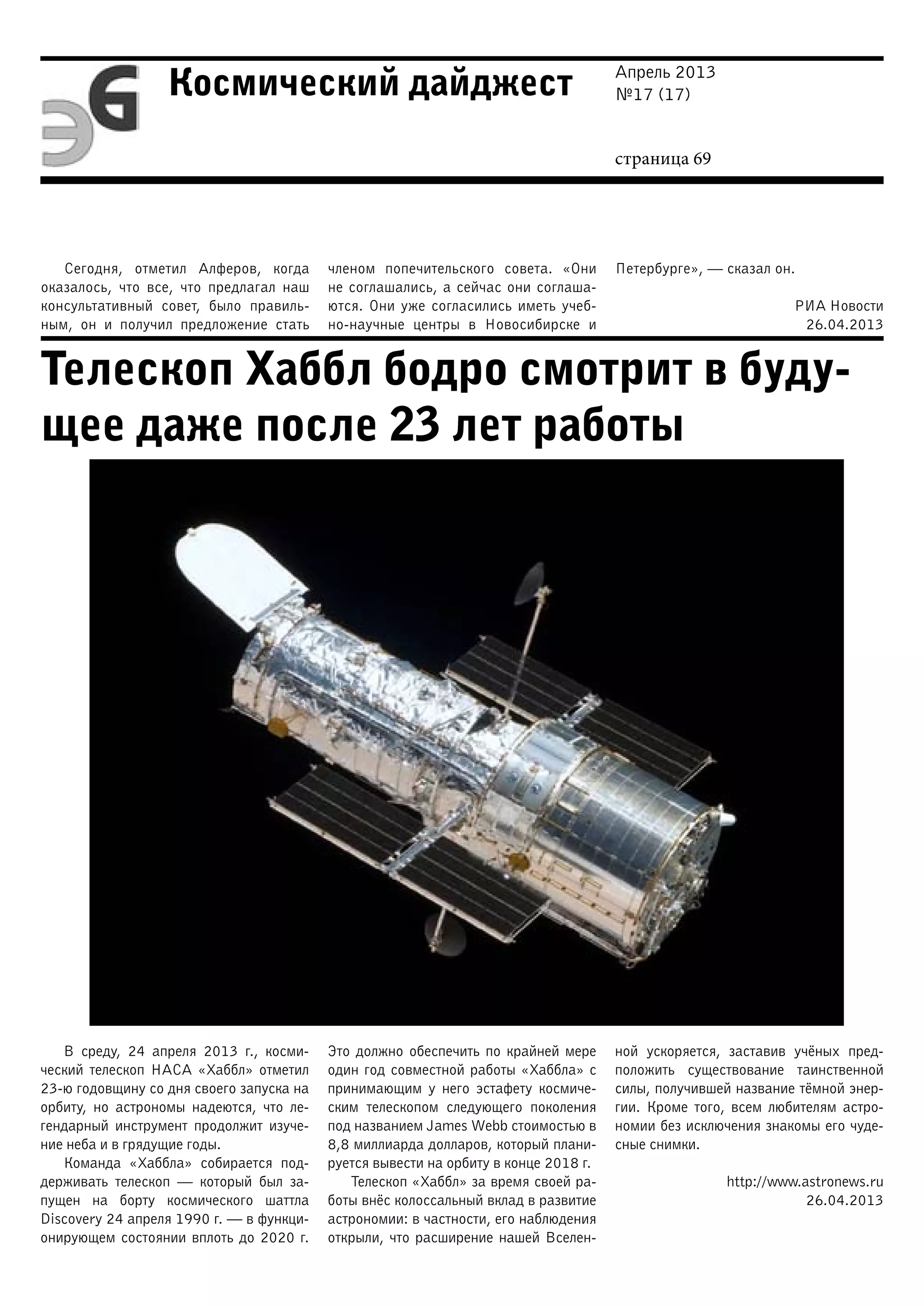 Апрель 2013
№17 (17)
страница 69
Космический дайджест
Телескоп Хаббл бодро смотрит в буду-
щее даже после 23 лет работы
Сегодня, отметил Алферов, когда
оказалось, что все, что предлагал наш
консультативный совет, было правиль-
ным, он и получил предложение стать
членом попечительского совета. «Они
не соглашались, а сейчас они соглаша-
ются. Они уже согласились иметь учеб-
но-научные центры в Новосибирске и
Петербурге», — сказал он.
РИА Новости
26.04.2013
В среду, 24 апреля 2013 г., косми-
ческий телескоп НАСА «Хаббл» отметил
23-ю годовщину со дня своего запуска на
орбиту, но астрономы надеются, что ле-
гендарный инструмент продолжит изуче-
ние неба и в грядущие годы.
Команда «Хаббла» собирается под-
держивать телескоп — который был за-
пущен на борту космического шаттла
Discovery 24 апреля 1990 г. — в функци-
онирующем состоянии вплоть до 2020 г.
Это должно обеспечить по крайней мере
один год совместной работы «Хаббла» с
принимающим у него эстафету космиче-
ским телескопом следующего поколения
под названием James Webb стоимостью в
8,8 миллиарда долларов, который плани-
руется вывести на орбиту в конце 2018 г.
Телескоп «Хаббл» за время своей ра-
боты внёс колоссальный вклад в развитие
астрономии: в частности, его наблюдения
открыли, что расширение нашей Вселен-
ной ускоряется, заставив учёных пред-
положить существование таинственной
силы, получившей название тёмной энер-
гии. Кроме того, всем любителям астро-
номии без исключения знакомы его чуде-
сные снимки.
http://www.astronews.ru
26.04.2013
 