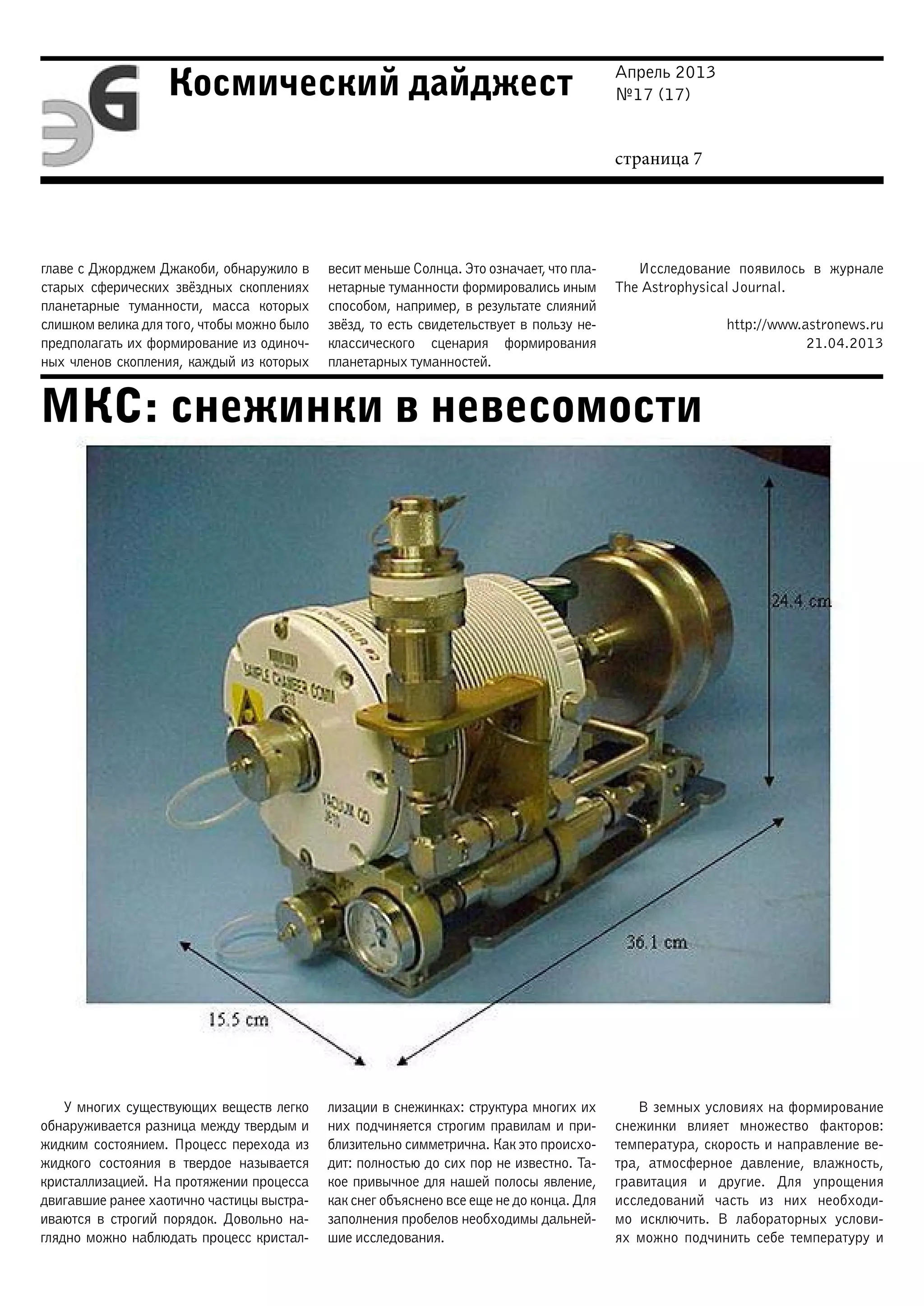 Апрель 2013
№17 (17)
страница 7
Космический дайджест
МКС: снежинки в невесомости
главе с Джорджем Джакоби, обнаружило в
старых сферических звёздных скоплениях
планетарные туманности, масса которых
слишком велика для того, чтобы можно было
предполагать их формирование из одиноч-
ных членов скопления, каждый из которых
весит меньше Солнца. Это означает, что пла-
нетарные туманности формировались иным
способом, например, в результате слияний
звёзд, то есть свидетельствует в пользу не-
классического сценария формирования
планетарных туманностей.
Исследование появилось в журнале
The Astrophysical Journal.
http://www.astronews.ru
21.04.2013
У многих существующих веществ легко
обнаруживается разница между твердым и
жидким состоянием. Процесс перехода из
жидкого состояния в твердое называется
кристаллизацией. На протяжении процесса
двигавшие ранее хаотично частицы выстра-
иваются в строгий порядок. Довольно на-
глядно можно наблюдать процесс кристал-
лизации в снежинках: структура многих их
них подчиняется строгим правилам и при-
близительно симметрична. Как это происхо-
дит: полностью до сих пор не известно. Та-
кое привычное для нашей полосы явление,
как снег объяснено все еще не до конца. Для
заполнения пробелов необходимы дальней-
шие исследования.
В земных условиях на формирование
снежинки влияет множество факторов:
температура, скорость и направление ве-
тра, атмосферное давление, влажность,
гравитация и другие. Для упрощения
исследований часть из них необходи-
мо исключить. В лабораторных услови-
ях можно подчинить себе температуру и
 