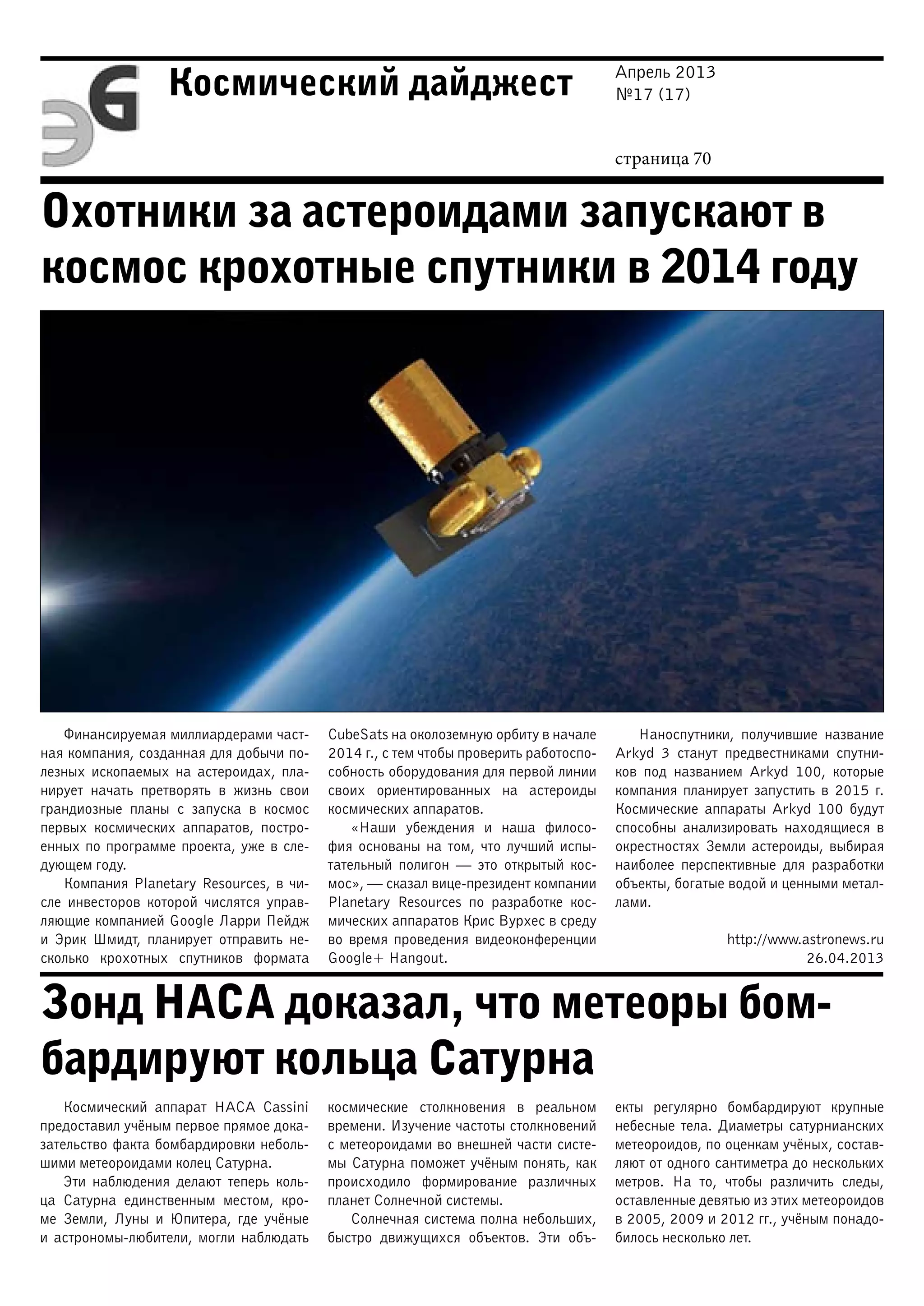 Апрель 2013
№17 (17)
страница 70
Космический дайджест
Охотники за астероидами запускают в
космос крохотные спутники в 2014 году
Зонд НАСА доказал, что метеоры бом-
бардируют кольца Сатурна
Финансируемая миллиардерами част-
ная компания, созданная для добычи по-
лезных ископаемых на астероидах, пла-
нирует начать претворять в жизнь свои
грандиозные планы с запуска в космос
первых космических аппаратов, постро-
енных по программе проекта, уже в сле-
дующем году.
Компания Planetary Resources, в чи-
сле инвесторов которой числятся управ-
ляющие компанией Google Ларри Пейдж
и Эрик Шмидт, планирует отправить не-
сколько крохотных спутников формата
CubeSats на околоземную орбиту в начале
2014 г., с тем чтобы проверить работоспо-
собность оборудования для первой линии
своих ориентированных на астероиды
космических аппаратов.
«Наши убеждения и наша филосо-
фия основаны на том, что лучший испы-
тательный полигон — это открытый кос-
мос», — сказал вице-президент компании
Planetary Resources по разработке кос-
мических аппаратов Крис Вурхес в среду
во время проведения видеоконференции
Google+ Hangout.
Наноспутники, получившие название
Arkyd 3 станут предвестниками спутни-
ков под названием Arkyd 100, которые
компания планирует запустить в 2015 г.
Космические аппараты Arkyd 100 будут
способны анализировать находящиеся в
окрестностях Земли астероиды, выбирая
наиболее перспективные для разработки
объекты, богатые водой и ценными метал-
лами.
http://www.astronews.ru
26.04.2013
Космический аппарат НАСА Cassini
предоставил учёным первое прямое дока-
зательство факта бомбардировки неболь-
шими метеороидами колец Сатурна.
Эти наблюдения делают теперь коль-
ца Сатурна единственным местом, кро-
ме Земли, Луны и Юпитера, где учёные
и астрономы-любители, могли наблюдать
космические столкновения в реальном
времени. Изучение частоты столкновений
с метеороидами во внешней части систе-
мы Сатурна поможет учёным понять, как
происходило формирование различных
планет Солнечной системы.
Солнечная система полна небольших,
быстро движущихся объектов. Эти объ-
екты регулярно бомбардируют крупные
небесные тела. Диаметры сатурнианских
метеороидов, по оценкам учёных, состав-
ляют от одного сантиметра до нескольких
метров. На то, чтобы различить следы,
оставленные девятью из этих метеороидов
в 2005, 2009 и 2012 гг., учёным понадо-
билось несколько лет.
 