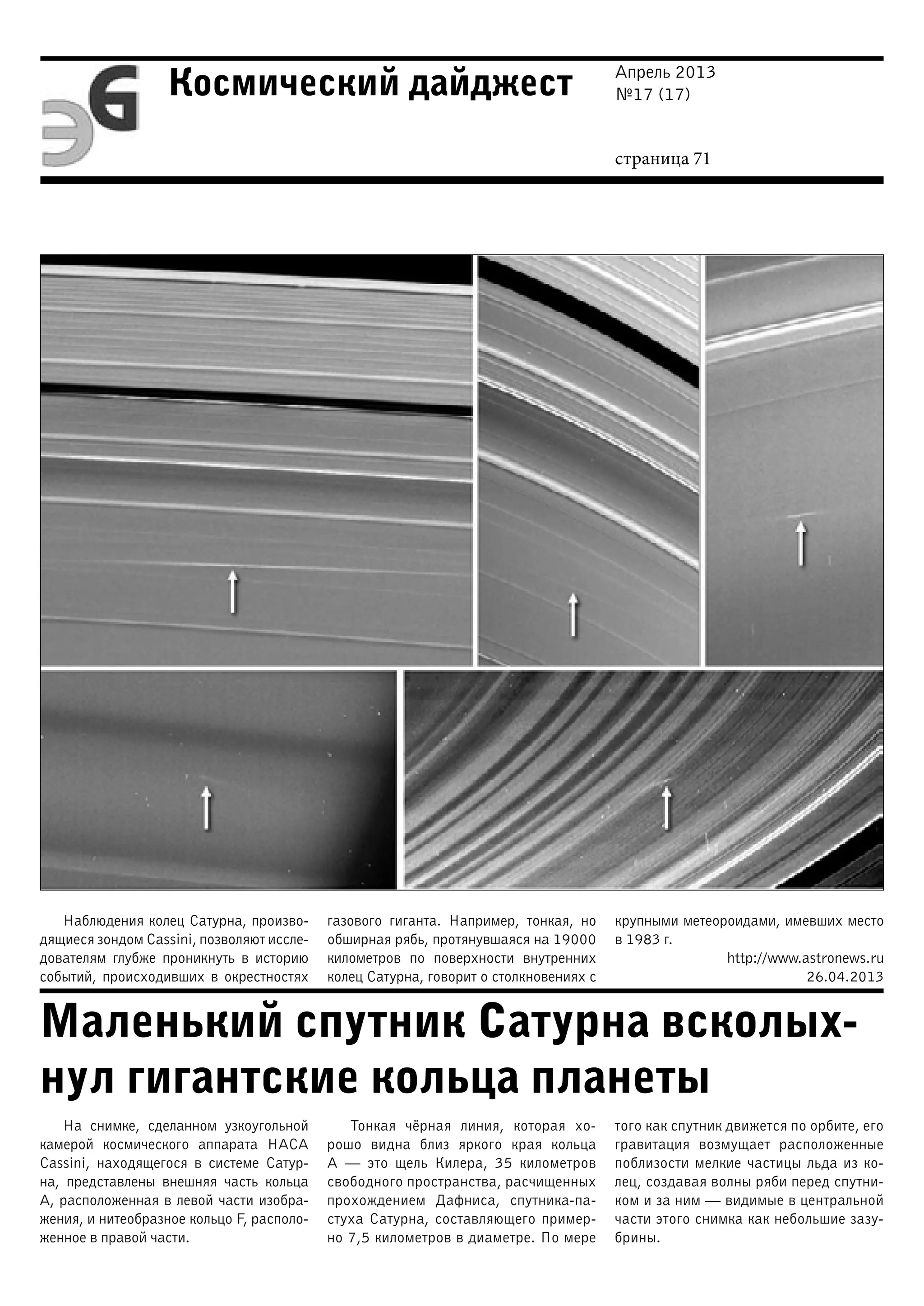 Апрель 2013
№17 (17)
страница 71
Космический дайджест
Маленький спутник Сатурна всколых-
нул гигантские кольца планеты
Наблюдения колец Сатурна, произво-
дящиеся зондом Cassini, позволяют иссле-
дователям глубже проникнуть в историю
событий, происходивших в окрестностях
газового гиганта. Например, тонкая, но
обширная рябь, протянувшаяся на 19000
километров по поверхности внутренних
колец Сатурна, говорит о столкновениях с
крупными метеороидами, имевших место
в 1983 г.
http://www.astronews.ru
26.04.2013
На снимке, сделанном узкоугольной
камерой космического аппарата НАСА
Cassini, находящегося в системе Сатур-
на, представлены внешняя часть кольца
А, расположенная в левой части изобра-
жения, и нитеобразное кольцо F, располо-
женное в правой части.
Тонкая чёрная линия, которая хо-
рошо видна близ яркого края кольца
А — это щель Килера, 35 километров
свободного пространства, расчищенных
прохождением Дафниса, спутника-па-
стуха Сатурна, составляющего пример-
но 7,5 километров в диаметре. По мере
того как спутник движется по орбите, его
гравитация возмущает расположенные
поблизости мелкие частицы льда из ко-
лец, создавая волны ряби перед спутни-
ком и за ним — видимые в центральной
части этого снимка как небольшие зазу-
брины.
 