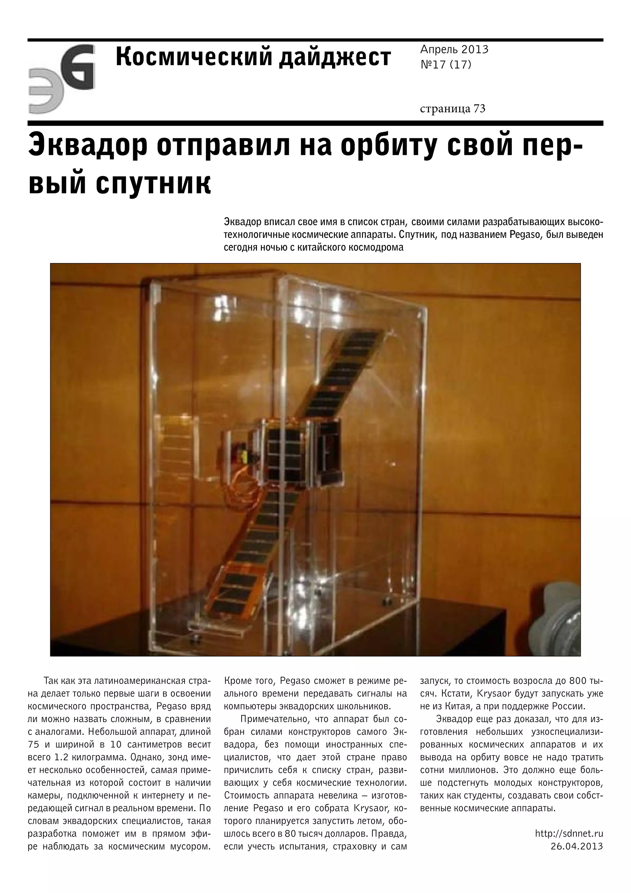 Апрель 2013
№17 (17)
страница 73
Космический дайджест
Эквадор отправил на орбиту свой пер-
вый спутник
Эквадор вписал свое имя в список стран, своими силами разрабатывающих высоко-
технологичные космические аппараты. Спутник, под названием Pegaso, был выведен
сегодня ночью с китайского космодрома
Так как эта латиноамериканская стра-
на делает только первые шаги в освоении
космического пространства, Pegaso вряд
ли можно назвать сложным, в сравнении
с аналогами. Небольшой аппарат, длиной
75 и шириной в 10 сантиметров весит
всего 1.2 килограмма. Однако, зонд име-
ет несколько особенностей, самая приме-
чательная из которой состоит в наличии
камеры, подключенной к интернету и пе-
редающей сигнал в реальном времени. По
словам эквадорских специалистов, такая
разработка поможет им в прямом эфи-
ре наблюдать за космическим мусором.
Кроме того, Pegaso сможет в режиме ре-
ального времени передавать сигналы на
компьютеры эквадорских школьников.
Примечательно, что аппарат был со-
бран силами конструкторов самого Эк-
вадора, без помощи иностранных спе-
циалистов, что дает этой стране право
причислить себя к списку стран, разви-
вающих у себя космические технологии.
Стоимость аппарата невелика – изготов-
ление Pegaso и его собрата Krysaor, ко-
торого планируется запустить летом, обо-
шлось всего в 80 тысяч долларов. Правда,
если учесть испытания, страховку и сам
запуск, то стоимость возросла до 800 ты-
сяч. Кстати, Krysaor будут запускать уже
не из Китая, а при поддержке России.
Эквадор еще раз доказал, что для из-
готовления небольших узкоспециализи-
рованных космических аппаратов и их
вывода на орбиту вовсе не надо тратить
сотни миллионов. Это должно еще боль-
ше подстегнуть молодых конструкторов,
таких как студенты, создавать свои собст-
венные космические аппараты.
http://sdnnet.ru
26.04.2013
 