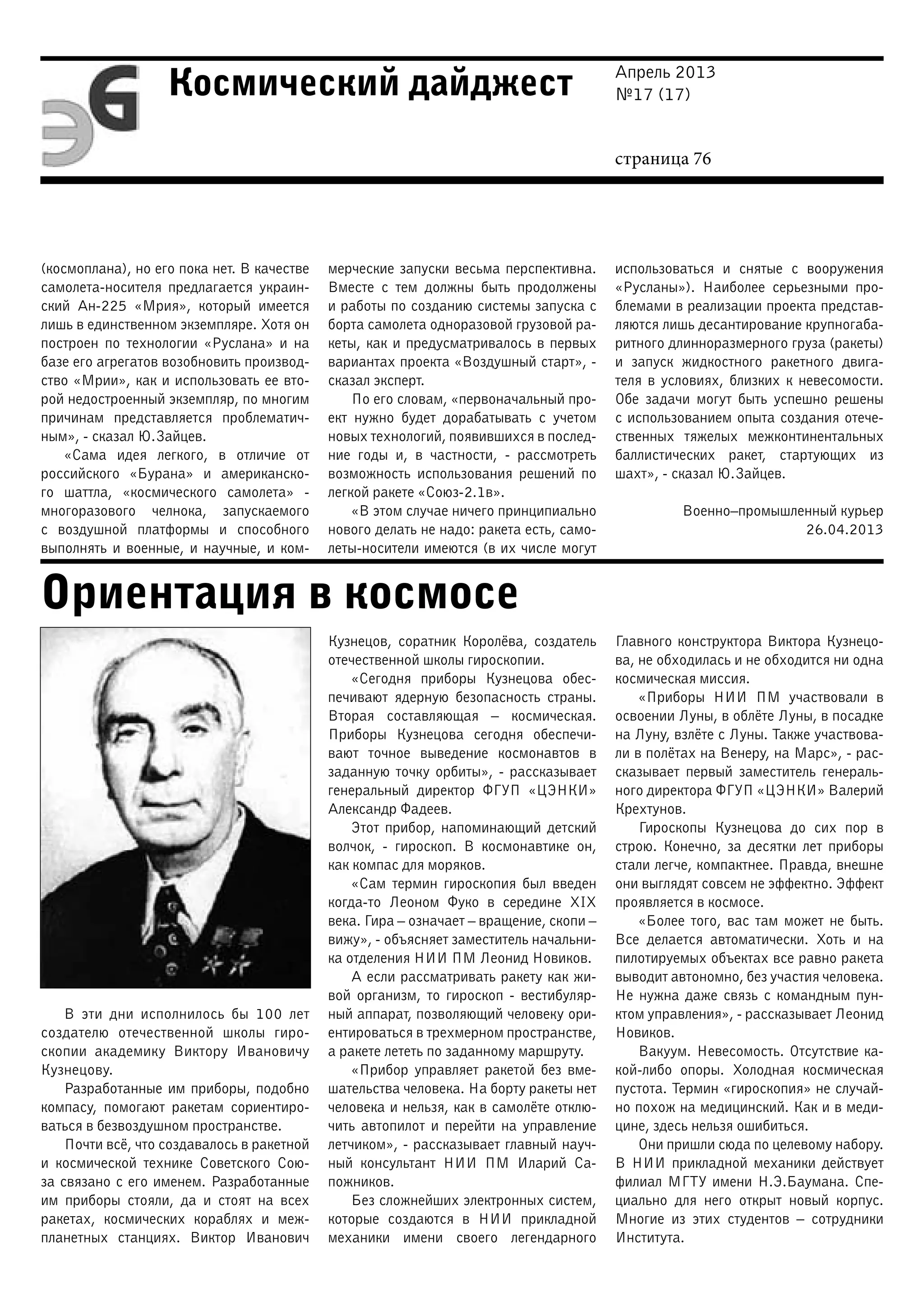 Апрель 2013
№17 (17)
страница 76
Космический дайджест
Ориентация в космосе
(космоплана), но его пока нет. В качестве
самолета-носителя предлагается украин-
ский Ан-225 «Мрия», который имеется
лишь в единственном экземпляре. Хотя он
построен по технологии «Руслана» и на
базе его агрегатов возобновить производ-
ство «Мрии», как и использовать ее вто-
рой недостроенный экземпляр, по многим
причинам представляется проблематич-
ным», - сказал Ю.Зайцев.
«Сама идея легкого, в отличие от
российского «Бурана» и американско-
го шаттла, «космического самолета» -
многоразового челнока, запускаемого
с воздушной платформы и способного
выполнять и военные, и научные, и ком-
мерческие запуски весьма перспективна.
Вместе с тем должны быть продолжены
и работы по созданию системы запуска с
борта самолета одноразовой грузовой ра-
кеты, как и предусматривалось в первых
вариантах проекта «Воздушный старт», -
сказал эксперт.
По его словам, «первоначальный про-
ект нужно будет дорабатывать с учетом
новых технологий, появившихся в послед-
ние годы и, в частности, - рассмотреть
возможность использования решений по
легкой ракете «Союз-2.1в».
«В этом случае ничего принципиально
нового делать не надо: ракета есть, само-
леты-носители имеются (в их числе могут
использоваться и снятые с вооружения
«Русланы»). Наиболее серьезными про-
блемами в реализации проекта представ-
ляются лишь десантирование крупногаба-
ритного длинноразмерного груза (ракеты)
и запуск жидкостного ракетного двига-
теля в условиях, близких к невесомости.
Обе задачи могут быть успешно решены
с использованием опыта создания отече-
ственных тяжелых межконтинентальных
баллистических ракет, стартующих из
шахт», - сказал Ю.Зайцев.
Военно–промышленный курьер
26.04.2013
В эти дни исполнилось бы 100 лет
создателю отечественной школы гиро-
скопии академику Виктору Ивановичу
Кузнецову.
Разработанные им приборы, подобно
компасу, помогают ракетам сориентиро-
ваться в безвоздушном пространстве.
Почти всё, что создавалось в ракетной
и космической технике Советского Сою-
за связано с его именем. Разработанные
им приборы стояли, да и стоят на всех
ракетах, космических кораблях и меж-
планетных станциях. Виктор Иванович
Кузнецов, соратник Королёва, создатель
отечественной школы гироскопии.
«Сегодня приборы Кузнецова обес-
печивают ядерную безопасность страны.
Вторая составляющая – космическая.
Приборы Кузнецова сегодня обеспечи-
вают точное выведение космонавтов в
заданную точку орбиты», - рассказывает
генеральный директор ФГУП «ЦЭНКИ»
Александр Фадеев.
Этот прибор, напоминающий детский
волчок, - гироскоп. В космонавтике он,
как компас для моряков.
«Сам термин гироскопия был введен
когда-то Леоном Фуко в середине XIX
века. Гира – означает – вращение, скопи –
вижу», - объясняет заместитель начальни-
ка отделения НИИ ПМ Леонид Новиков.
А если рассматривать ракету как жи-
вой организм, то гироскоп - вестибуляр-
ный аппарат, позволяющий человеку ори-
ентироваться в трехмерном пространстве,
а ракете лететь по заданному маршруту.
«Прибор управляет ракетой без вме-
шательства человека. На борту ракеты нет
человека и нельзя, как в самолёте отклю-
чить автопилот и перейти на управление
летчиком», - рассказывает главный науч-
ный консультант НИИ ПМ Иларий Са-
пожников.
Без сложнейших электронных систем,
которые создаются в НИИ прикладной
механики имени своего легендарного
Главного конструктора Виктора Кузнецо-
ва, не обходилась и не обходится ни одна
космическая миссия.
«Приборы НИИ ПМ участвовали в
освоении Луны, в облёте Луны, в посадке
на Луну, взлёте с Луны. Также участвова-
ли в полётах на Венеру, на Марс», - рас-
сказывает первый заместитель генераль-
ного директора ФГУП «ЦЭНКИ» Валерий
Крехтунов.
Гироскопы Кузнецова до сих пор в
строю. Конечно, за десятки лет приборы
стали легче, компактнее. Правда, внешне
они выглядят совсем не эффектно. Эффект
проявляется в космосе.
«Более того, вас там может не быть.
Все делается автоматически. Хоть и на
пилотируемых объектах все равно ракета
выводит автономно, без участия человека.
Не нужна даже связь с командным пун-
ктом управления», - рассказывает Леонид
Новиков.
Вакуум. Невесомость. Отсутствие ка-
кой-либо опоры. Холодная космическая
пустота. Термин «гироскопия» не случай-
но похож на медицинский. Как и в меди-
цине, здесь нельзя ошибиться.
Они пришли сюда по целевому набору.
В НИИ прикладной механики действует
филиал МГТУ имени Н.Э.Баумана. Спе-
циально для него открыт новый корпус.
Многие из этих студентов – сотрудники
Института.
 