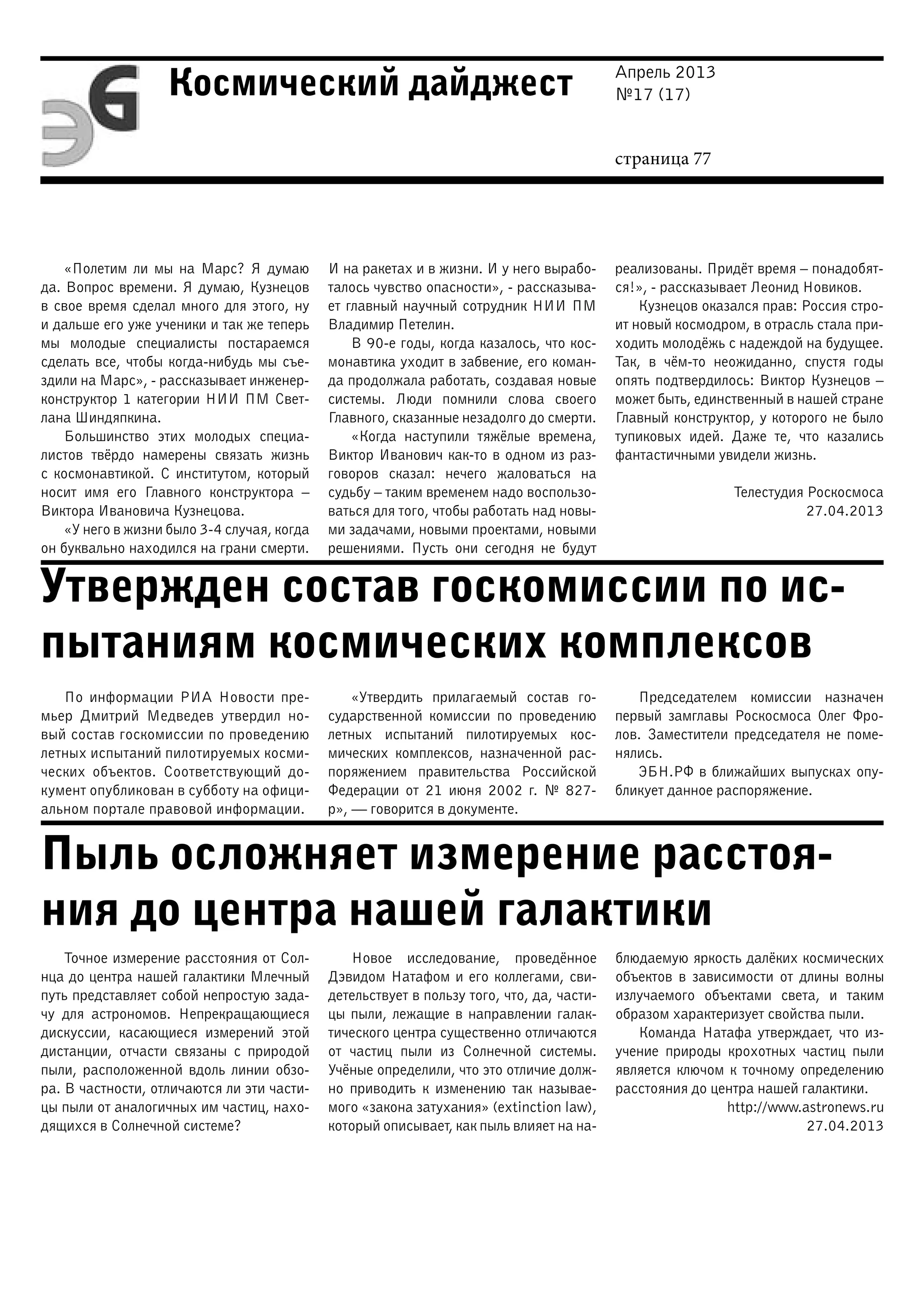 Апрель 2013
№17 (17)
страница 77
Космический дайджест
Утвержден состав госкомиссии по ис-
пытаниям космических комплексов
Пыль осложняет измерение расстоя-
ния до центра нашей галактики
«Полетим ли мы на Марс? Я думаю
да. Вопрос времени. Я думаю, Кузнецов
в свое время сделал много для этого, ну
и дальше его уже ученики и так же теперь
мы молодые специалисты постараемся
сделать все, чтобы когда-нибудь мы съе-
здили на Марс», - рассказывает инженер-
конструктор 1 категории НИИ ПМ Свет-
лана Шиндяпкина.
Большинство этих молодых специа-
листов твёрдо намерены связать жизнь
с космонавтикой. С институтом, который
носит имя его Главного конструктора –
Виктора Ивановича Кузнецова.
«У него в жизни было 3-4 случая, когда
он буквально находился на грани смерти.
И на ракетах и в жизни. И у него вырабо-
талось чувство опасности», - рассказыва-
ет главный научный сотрудник НИИ ПМ
Владимир Петелин.
В 90-е годы, когда казалось, что кос-
монавтика уходит в забвение, его коман-
да продолжала работать, создавая новые
системы. Люди помнили слова своего
Главного, сказанные незадолго до смерти.
«Когда наступили тяжёлые времена,
Виктор Иванович как-то в одном из раз-
говоров сказал: нечего жаловаться на
судьбу – таким временем надо воспользо-
ваться для того, чтобы работать над новы-
ми задачами, новыми проектами, новыми
решениями. Пусть они сегодня не будут
реализованы. Придёт время – понадобят-
ся!», - рассказывает Леонид Новиков.
Кузнецов оказался прав: Россия стро-
ит новый космодром, в отрасль стала при-
ходить молодёжь с надеждой на будущее.
Так, в чём-то неожиданно, спустя годы
опять подтвердилось: Виктор Кузнецов –
может быть, единственный в нашей стране
Главный конструктор, у которого не было
тупиковых идей. Даже те, что казались
фантастичными увидели жизнь.
Телестудия Роскосмоса
27.04.2013
По информации РИА Новости пре-
мьер Дмитрий Медведев утвердил но-
вый состав госкомиссии по проведению
летных испытаний пилотируемых косми-
ческих объектов. Соответствующий до-
кумент опубликован в субботу на офици-
альном портале правовой информации.
«Утвердить прилагаемый состав го-
сударственной комиссии по проведению
летных испытаний пилотируемых кос-
мических комплексов, назначенной рас-
поряжением правительства Российской
Федерации от 21 июня 2002 г. № 827-
р», — говорится в документе.
Председателем комиссии назначен
первый замглавы Роскосмоса Олег Фро-
лов. Заместители председателя не поме-
нялись.
ЭБН.РФ в ближайших выпусках опу-
бликует данное распоряжение.
Точное измерение расстояния от Сол-
нца до центра нашей галактики Млечный
путь представляет собой непростую зада-
чу для астрономов. Непрекращающиеся
дискуссии, касающиеся измерений этой
дистанции, отчасти связаны с природой
пыли, расположенной вдоль линии обзо-
ра. В частности, отличаются ли эти части-
цы пыли от аналогичных им частиц, нахо-
дящихся в Солнечной системе?
Новое исследование, проведённое
Дэвидом Натафом и его коллегами, сви-
детельствует в пользу того, что, да, части-
цы пыли, лежащие в направлении галак-
тического центра существенно отличаются
от частиц пыли из Cолнечной системы.
Учёные определили, что это отличие долж-
но приводить к изменению так называе-
мого «закона затухания» (extinction law),
который описывает, как пыль влияет на на-
блюдаемую яркость далёких космических
объектов в зависимости от длины волны
излучаемого объектами света, и таким
образом характеризует свойства пыли.
Команда Натафа утверждает, что из-
учение природы крохотных частиц пыли
является ключом к точному определению
расстояния до центра нашей галактики.
http://www.astronews.ru
27.04.2013
 