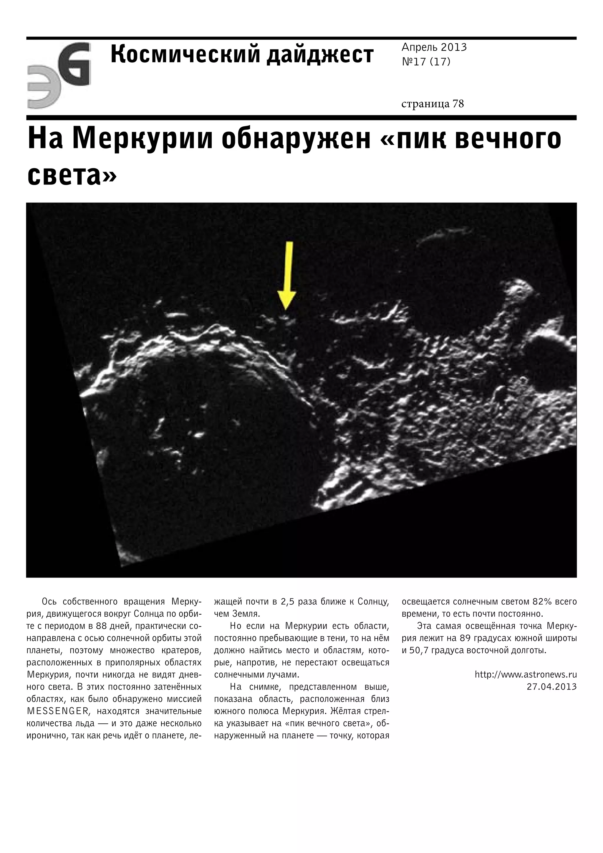 Апрель 2013
№17 (17)
страница 78
Космический дайджест
На Меркурии обнаружен «пик вечного
света»
Ось собственного вращения Мерку-
рия, движущегося вокруг Солнца по орби-
те с периодом в 88 дней, практически со-
направлена с осью солнечной орбиты этой
планеты, поэтому множество кратеров,
расположенных в приполярных областях
Меркурия, почти никогда не видят днев-
ного света. В этих постоянно затенённых
областях, как было обнаружено миссией
MESSENGER, находятся значительные
количества льда — и это даже несколько
иронично, так как речь идёт о планете, ле-
жащей почти в 2,5 раза ближе к Солнцу,
чем Земля.
Но если на Меркурии есть области,
постоянно пребывающие в тени, то на нём
должно найтись место и областям, кото-
рые, напротив, не перестают освещаться
солнечными лучами.
На снимке, представленном выше,
показана область, расположенная близ
южного полюса Меркурия. Жёлтая стрел-
ка указывает на «пик вечного света», об-
наруженный на планете — точку, которая
освещается солнечным светом 82% всего
времени, то есть почти постоянно.
Эта самая освещённая точка Мерку-
рия лежит на 89 градусах южной широты
и 50,7 градуса восточной долготы.
http://www.astronews.ru
27.04.2013
 