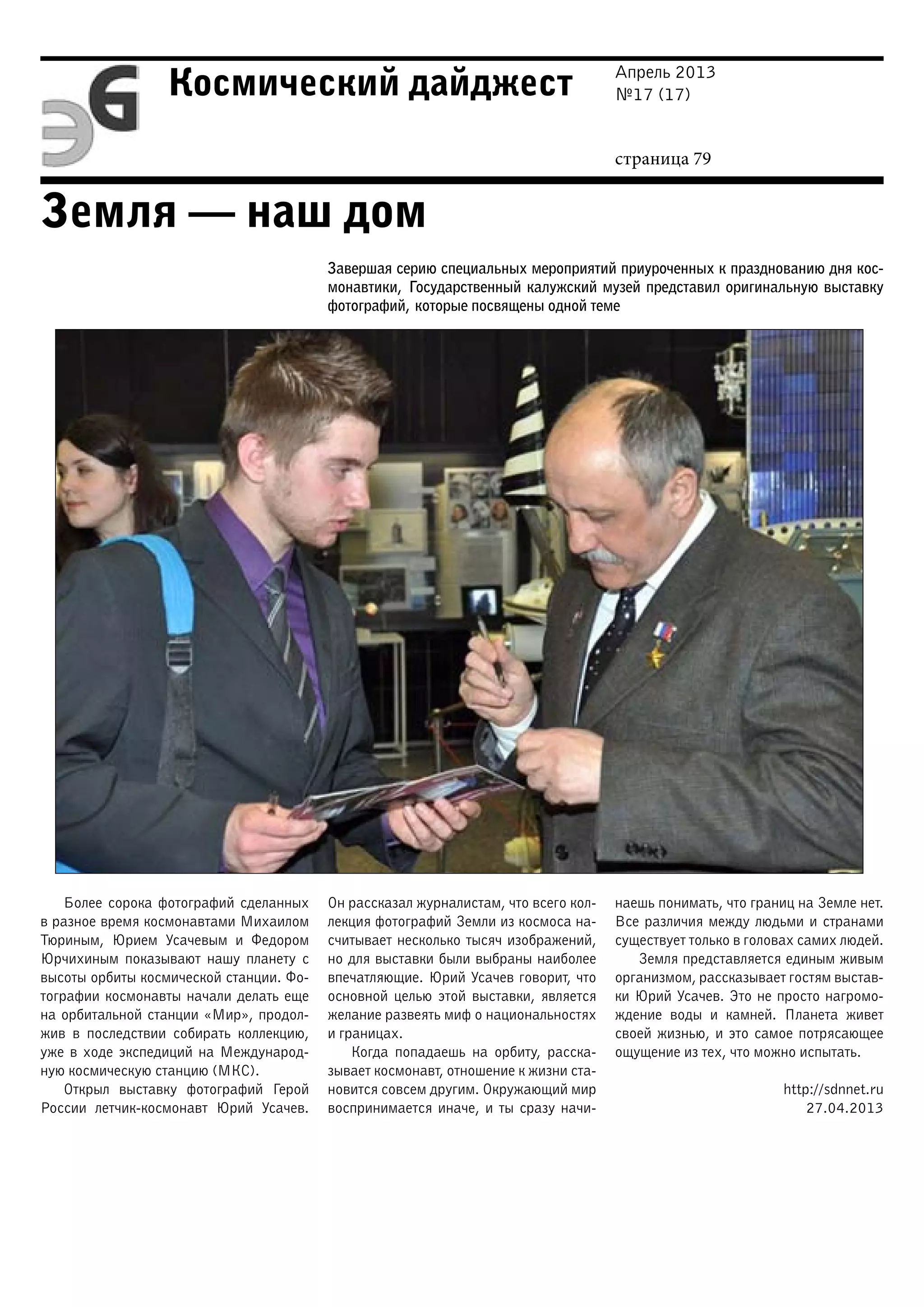 Апрель 2013
№17 (17)
страница 79
Космический дайджест
Земля — наш дом
Завершая серию специальных мероприятий приуроченных к празднованию дня кос-
монавтики, Государственный калужский музей представил оригинальную выставку
фотографий, которые посвящены одной теме
Более сорока фотографий сделанных
в разное время космонавтами Михаилом
Тюриным, Юрием Усачевым и Федором
Юрчихиным показывают нашу планету с
высоты орбиты космической станции. Фо-
тографии космонавты начали делать еще
на орбитальной станции «Мир», продол-
жив в последствии собирать коллекцию,
уже в ходе экспедиций на Международ-
ную космическую станцию (МКС).
Открыл выставку фотографий Герой
России летчик-космонавт Юрий Усачев.
Он рассказал журналистам, что всего кол-
лекция фотографий Земли из космоса на-
считывает несколько тысяч изображений,
но для выставки были выбраны наиболее
впечатляющие. Юрий Усачев говорит, что
основной целью этой выставки, является
желание развеять миф о национальностях
и границах.
Когда попадаешь на орбиту, расска-
зывает космонавт, отношение к жизни ста-
новится совсем другим. Окружающий мир
воспринимается иначе, и ты сразу начи-
наешь понимать, что границ на Земле нет.
Все различия между людьми и странами
существует только в головах самих людей.
Земля представляется единым живым
организмом, рассказывает гостям выстав-
ки Юрий Усачев. Это не просто нагромо-
ждение воды и камней. Планета живет
своей жизнью, и это самое потрясающее
ощущение из тех, что можно испытать.
http://sdnnet.ru
27.04.2013
 