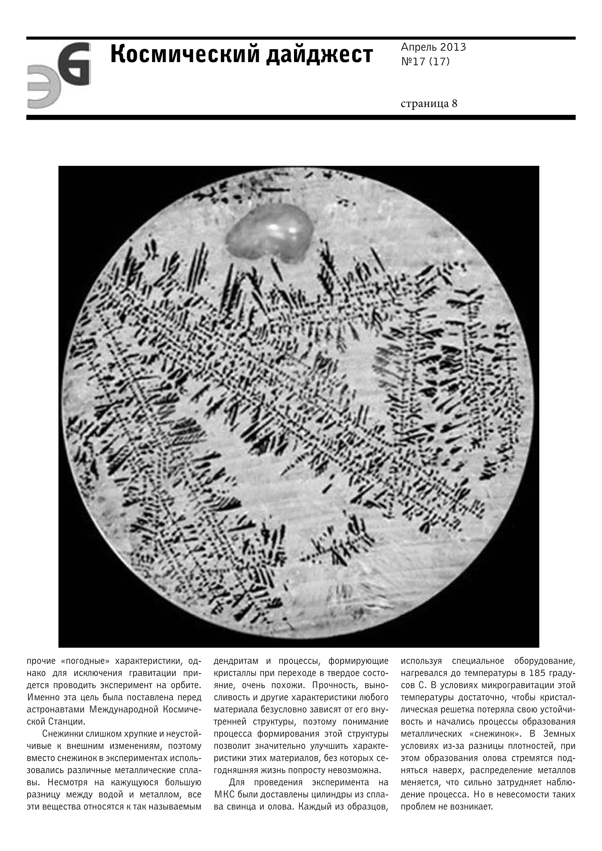 Апрель 2013
№17 (17)
страница 8
Космический дайджест
прочие «погодные» характеристики, од-
нако для исключения гравитации при-
дется проводить эксперимент на орбите.
Именно эта цель была поставлена перед
астронавтами Международной Космиче-
ской Станции.
Снежинки слишком хрупкие и неустой-
чивые к внешним изменениям, поэтому
вместо снежинок в экспериментах исполь-
зовались различные металлические спла-
вы. Несмотря на кажущуюся большую
разницу между водой и металлом, все
эти вещества относятся к так называемым
дендритам и процессы, формирующие
кристаллы при переходе в твердое состо-
яние, очень похожи. Прочность, выно-
сливость и другие характеристики любого
материала безусловно зависят от его вну-
тренней структуры, поэтому понимание
процесса формирования этой структуры
позволит значительно улучшить характе-
ристики этих материалов, без которых се-
годняшняя жизнь попросту невозможна.
Для проведения эксперимента на
МКС были доставлены цилиндры из спла-
ва свинца и олова. Каждый из образцов,
используя специальное оборудование,
нагревался до температуры в 185 граду-
сов C. В условиях микрогравитации этой
температуры достаточно, чтобы кристал-
лическая решетка потеряла свою устойчи-
вость и начались процессы образования
металлических «снежинок». В Земных
условиях из-за разницы плотностей, при
этом образования олова стремятся под-
няться наверх, распределение металлов
меняется, что сильно затрудняет наблю-
дение процесса. Но в невесомости таких
проблем не возникает.
 