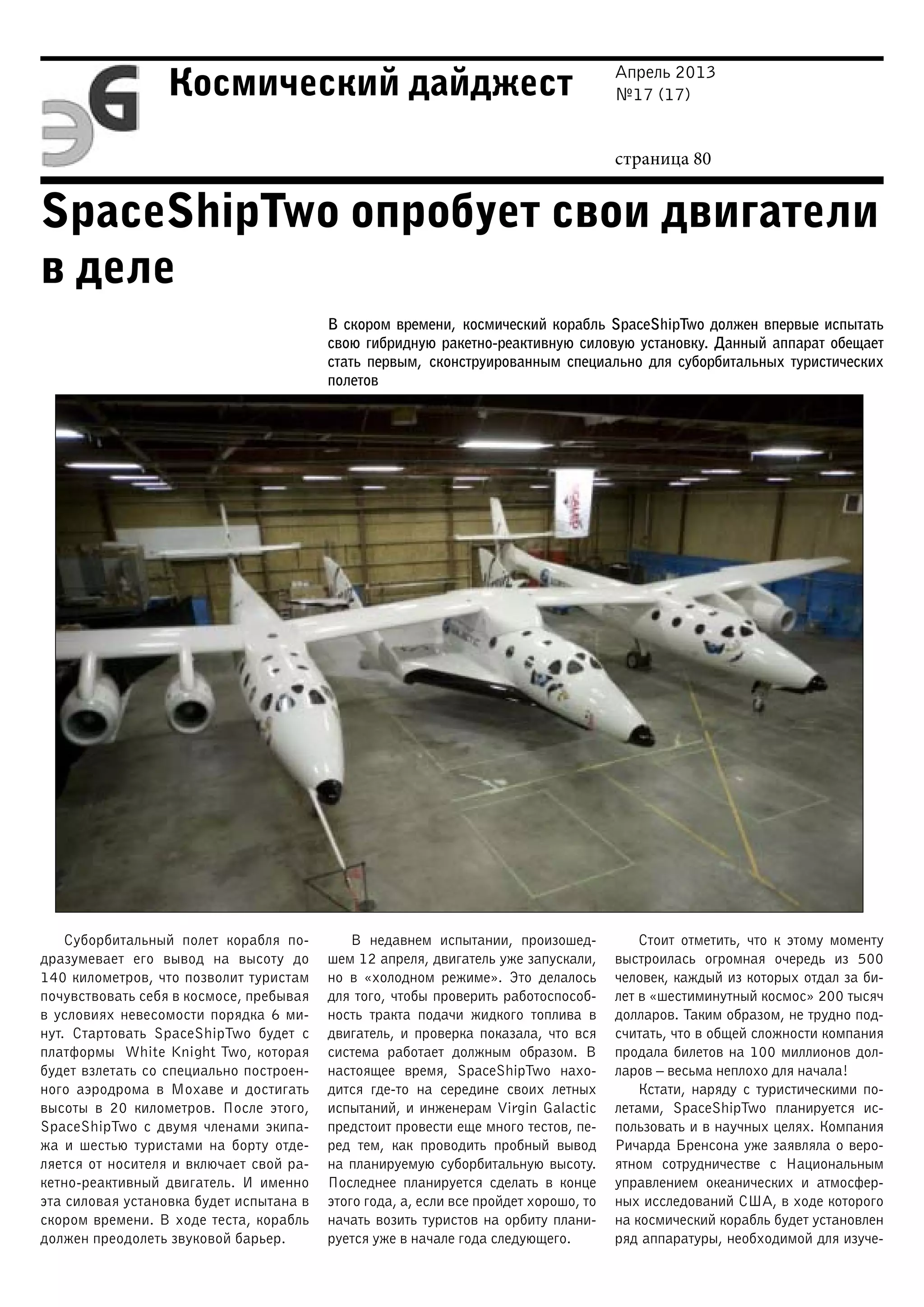 Апрель 2013
№17 (17)
страница 80
Космический дайджест
SpaceShipTwo опробует свои двигатели
в деле
В скором времени, космический корабль SpaceShipTwo должен впервые испытать
свою гибридную ракетно-реактивную силовую установку. Данный аппарат обещает
стать первым, сконструированным специально для суборбитальных туристических
полетов
Суборбитальный полет корабля по-
дразумевает его вывод на высоту до
140 километров, что позволит туристам
почувствовать себя в космосе, пребывая
в условиях невесомости порядка 6 ми-
нут. Стартовать SpaceShipTwo будет с
платформы White Knight Two, которая
будет взлетать со специально построен-
ного аэродрома в Мохаве и достигать
высоты в 20 километров. После этого,
SpaceShipTwo с двумя членами экипа-
жа и шестью туристами на борту отде-
ляется от носителя и включает свой ра-
кетно-реактивный двигатель. И именно
эта силовая установка будет испытана в
скором времени. В ходе теста, корабль
должен преодолеть звуковой барьер.
В недавнем испытании, произошед-
шем 12 апреля, двигатель уже запускали,
но в «холодном режиме». Это делалось
для того, чтобы проверить работоспособ-
ность тракта подачи жидкого топлива в
двигатель, и проверка показала, что вся
система работает должным образом. В
настоящее время, SpaceShipTwo нахо-
дится где-то на середине своих летных
испытаний, и инженерам Virgin Galactic
предстоит провести еще много тестов, пе-
ред тем, как проводить пробный вывод
на планируемую суборбитальную высоту.
Последнее планируется сделать в конце
этого года, а, если все пройдет хорошо, то
начать возить туристов на орбиту плани-
руется уже в начале года следующего.
Стоит отметить, что к этому моменту
выстроилась огромная очередь из 500
человек, каждый из которых отдал за би-
лет в «шестиминутный космос» 200 тысяч
долларов. Таким образом, не трудно под-
считать, что в общей сложности компания
продала билетов на 100 миллионов дол-
ларов – весьма неплохо для начала!
Кстати, наряду с туристическими по-
летами, SpaceShipTwo планируется ис-
пользовать и в научных целях. Компания
Ричарда Бренсона уже заявляла о веро-
ятном сотрудничестве с Национальным
управлением океанических и атмосфер-
ных исследований США, в ходе которого
на космический корабль будет установлен
ряд аппаратуры, необходимой для изуче-
 