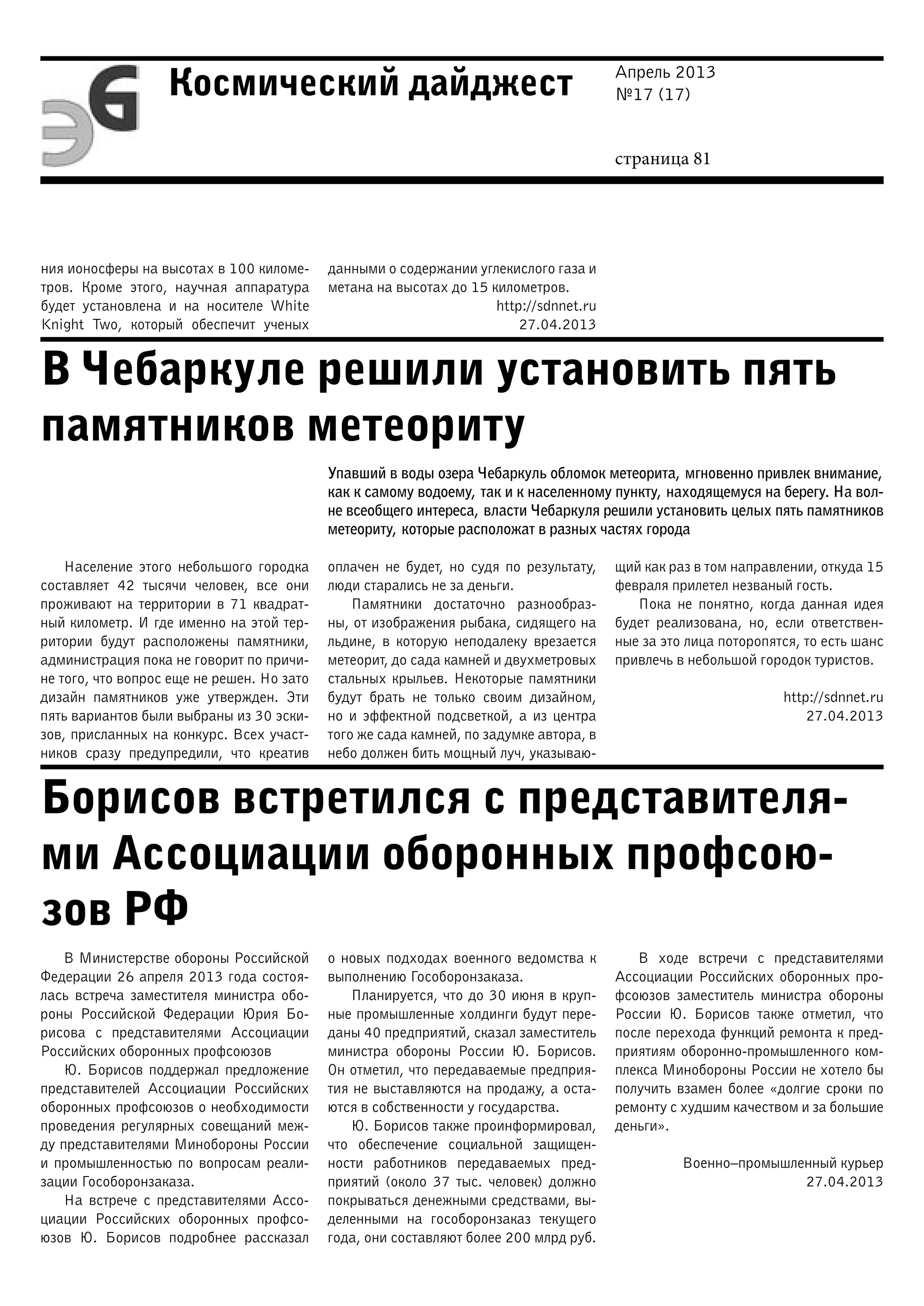 Апрель 2013
№17 (17)
страница 81
Космический дайджест
В Чебаркуле решили установить пять
памятников метеориту
Борисов встретился с представителя-
ми Ассоциации оборонных профсою-
зов РФ
ния ионосферы на высотах в 100 киломе-
тров. Кроме этого, научная аппаратура
будет установлена и на носителе White
Knight Two, который обеспечит ученых
данными о содержании углекислого газа и
метана на высотах до 15 километров.
http://sdnnet.ru
27.04.2013
Упавший в воды озера Чебаркуль обломок метеорита, мгновенно привлек внимание,
как к самому водоему, так и к населенному пункту, находящемуся на берегу. На вол-
не всеобщего интереса, власти Чебаркуля решили установить целых пять памятников
метеориту, которые расположат в разных частях города
Население этого небольшого городка
составляет 42 тысячи человек, все они
проживают на территории в 71 квадрат-
ный километр. И где именно на этой тер-
ритории будут расположены памятники,
администрация пока не говорит по причи-
не того, что вопрос еще не решен. Но зато
дизайн памятников уже утвержден. Эти
пять вариантов были выбраны из 30 эски-
зов, присланных на конкурс. Всех участ-
ников сразу предупредили, что креатив
оплачен не будет, но судя по результату,
люди старались не за деньги.
Памятники достаточно разнообраз-
ны, от изображения рыбака, сидящего на
льдине, в которую неподалеку врезается
метеорит, до сада камней и двухметровых
стальных крыльев. Некоторые памятники
будут брать не только своим дизайном,
но и эффектной подсветкой, а из центра
того же сада камней, по задумке автора, в
небо должен бить мощный луч, указываю-
щий как раз в том направлении, откуда 15
февраля прилетел незваный гость.
Пока не понятно, когда данная идея
будет реализована, но, если ответствен-
ные за это лица поторопятся, то есть шанс
привлечь в небольшой городок туристов.
http://sdnnet.ru
27.04.2013
В Министерстве обороны Российской
Федерации 26 апреля 2013 года состоя-
лась встреча заместителя министра обо-
роны Российской Федерации Юрия Бо-
рисова с представителями Ассоциации
Российских оборонных профсоюзов
Ю. Борисов поддержал предложение
представителей Ассоциации Российских
оборонных профсоюзов о необходимости
проведения регулярных совещаний меж-
ду представителями Минобороны России
и промышленностью по вопросам реали-
зации Гособоронзаказа.
На встрече с представителями Ассо-
циации Российских оборонных профсо-
юзов Ю. Борисов подробнее рассказал
о новых подходах военного ведомства к
выполнению Гособоронзаказа.
Планируется, что до 30 июня в круп-
ные промышленные холдинги будут пере-
даны 40 предприятий, сказал заместитель
министра обороны России Ю. Борисов.
Он отметил, что передаваемые предприя-
тия не выставляются на продажу, а оста-
ются в собственности у государства.
Ю. Борисов также проинформировал,
что обеспечение социальной защищен-
ности работников передаваемых пред-
приятий (около 37 тыс. человек) должно
покрываться денежными средствами, вы-
деленными на гособоронзаказ текущего
года, они составляют более 200 млрд руб.
В ходе встречи с представителями
Ассоциации Российских оборонных про-
фсоюзов заместитель министра обороны
России Ю. Борисов также отметил, что
после перехода функций ремонта к пред-
приятиям оборонно-промышленного ком-
плекса Минобороны России не хотело бы
получить взамен более «долгие сроки по
ремонту с худшим качеством и за большие
деньги».
Военно–промышленный курьер
27.04.2013
 