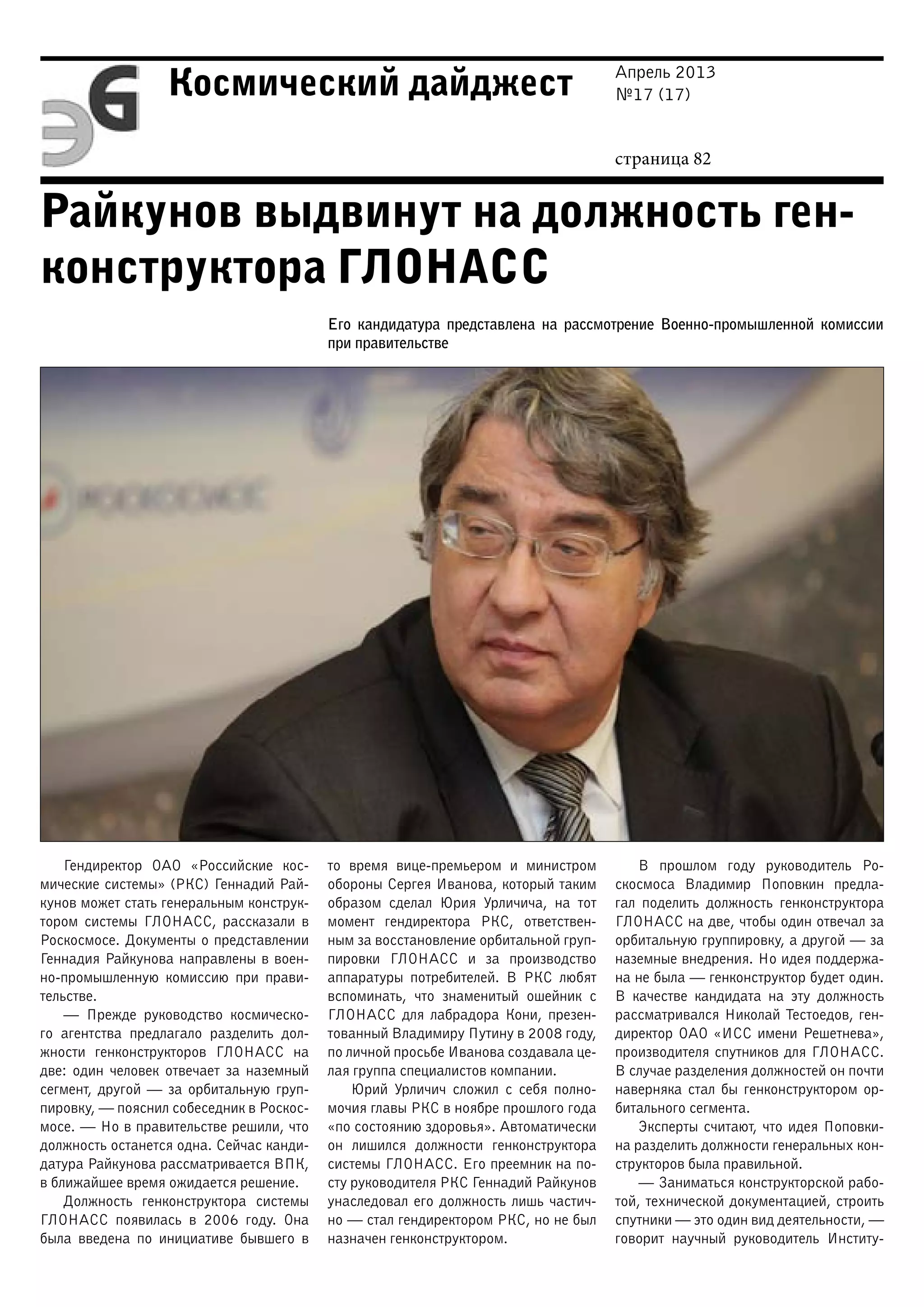 Апрель 2013
№17 (17)
страница 82
Космический дайджест
Райкунов выдвинут на должность ген-
конструктора ГЛОНАСС
Его кандидатура представлена на рассмотрение Военно-промышленной комиссии
при правительстве
Гендиректор ОАО «Российские кос-
мические системы» (РКС) Геннадий Рай-
кунов может стать генеральным конструк-
тором системы ГЛОНАСС, рассказали в
Роскосмосе. Документы о представлении
Геннадия Райкунова направлены в воен-
но-промышленную комиссию при прави-
тельстве.
— Прежде руководство космическо-
го агентства предлагало разделить дол-
жности генконструкторов ГЛОНАСС на
две: один человек отвечает за наземный
сегмент, другой — за орбитальную груп-
пировку, — пояснил собеседник в Роскос-
мосе. — Но в правительстве решили, что
должность останется одна. Сейчас канди-
датура Райкунова рассматривается ВПК,
в ближайшее время ожидается решение.
Должность генконструктора системы
ГЛОНАСС появилась в 2006 году. Она
была введена по инициативе бывшего в
то время вице-премьером и министром
обороны Сергея Иванова, который таким
образом сделал Юрия Урличича, на тот
момент гендиректора РКС, ответствен-
ным за восстановление орбитальной груп-
пировки ГЛОНАСС и за производство
аппаратуры потребителей. В РКС любят
вспоминать, что знаменитый ошейник с
ГЛОНАСС для лабрадора Кони, презен-
тованный Владимиру Путину в 2008 году,
по личной просьбе Иванова создавала це-
лая группа специалистов компании.
Юрий Урличич сложил с себя полно-
мочия главы РКС в ноябре прошлого года
«по состоянию здоровья». Автоматически
он лишился должности генконструктора
системы ГЛОНАСС. Его преемник на по-
сту руководителя РКС Геннадий Райкунов
унаследовал его должность лишь частич-
но — стал гендиректором РКС, но не был
назначен генконструктором.
В прошлом году руководитель Ро-
скосмоса Владимир Поповкин предла-
гал поделить должность генконструктора
ГЛОНАСС на две, чтобы один отвечал за
орбитальную группировку, а другой — за
наземные внедрения. Но идея поддержа-
на не была — генконструктор будет один.
В качестве кандидата на эту должность
рассматривался Николай Тестоедов, ген-
директор ОАО «ИСС имени Решетнева»,
производителя спутников для ГЛОНАСС.
В случае разделения должностей он почти
наверняка стал бы генконструктором ор-
битального сегмента.
Эксперты считают, что идея Поповки-
на разделить должности генеральных кон-
структоров была правильной.
— Заниматься конструкторской рабо-
той, технической документацией, строить
спутники — это один вид деятельности, —
говорит научный руководитель Институ-
 