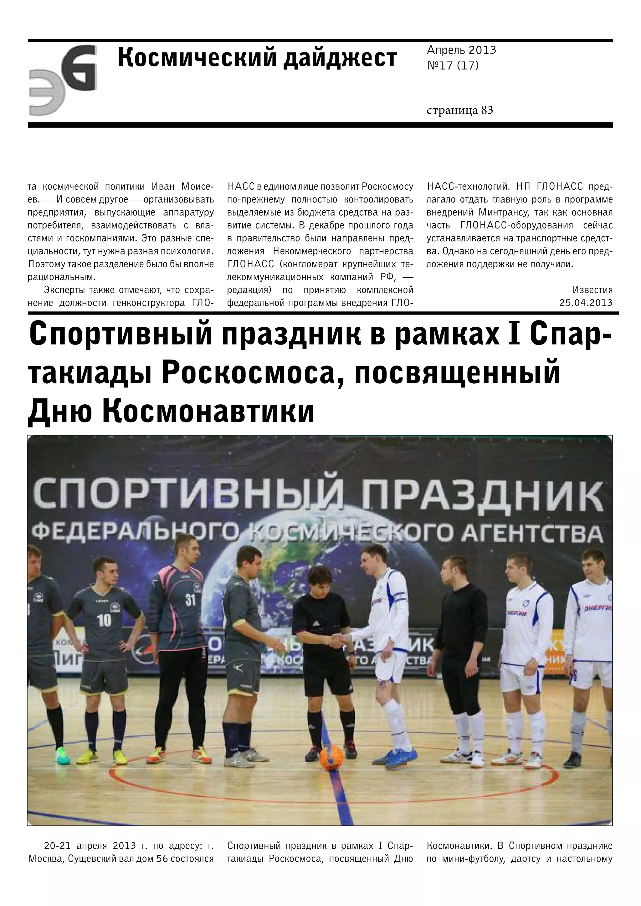 Апрель 2013
№17 (17)
страница 83
Космический дайджест
Спортивный праздник в рамках I Спар-
такиады Роскосмоса, посвященный
Дню Космонавтики
та космической политики Иван Моисе-
ев. — И совсем другое — организовывать
предприятия, выпускающие аппаратуру
потребителя, взаимодействовать с вла-
стями и госкомпаниями. Это разные спе-
циальности, тут нужна разная психология.
Поэтому такое разделение было бы вполне
рациональным.
Эксперты также отмечают, что сохра-
нение должности генконструктора ГЛО-
НАСС в едином лице позволит Роскосмосу
по-прежнему полностью контролировать
выделяемые из бюджета средства на раз-
витие системы. В декабре прошлого года
в правительство были направлены пред-
ложения Некоммерческого партнерства
ГЛОНАСС (конгломерат крупнейших те-
лекоммуникационных компаний РФ,  —
редакция) по принятию комплексной
федеральной программы внедрения ГЛО-
НАСС-технологий. НП ГЛОНАСС пред-
лагало отдать главную роль в программе
внедрений Минтрансу, так как основная
часть ГЛОНАСС-оборудования сейчас
устанавливается на транспортные средст-
ва. Однако на сегодняшний день его пред-
ложения поддержки не получили.
Известия
25.04.2013
20-21 апреля 2013 г. по адресу: г.
Москва, Сущевский вал дом 56 состоялся
Спортивный праздник в рамках I Спар-
такиады Роскосмоса, посвященный Дню
Космонавтики. В Спортивном празднике
по мини-футболу, дартсу и настольному
 