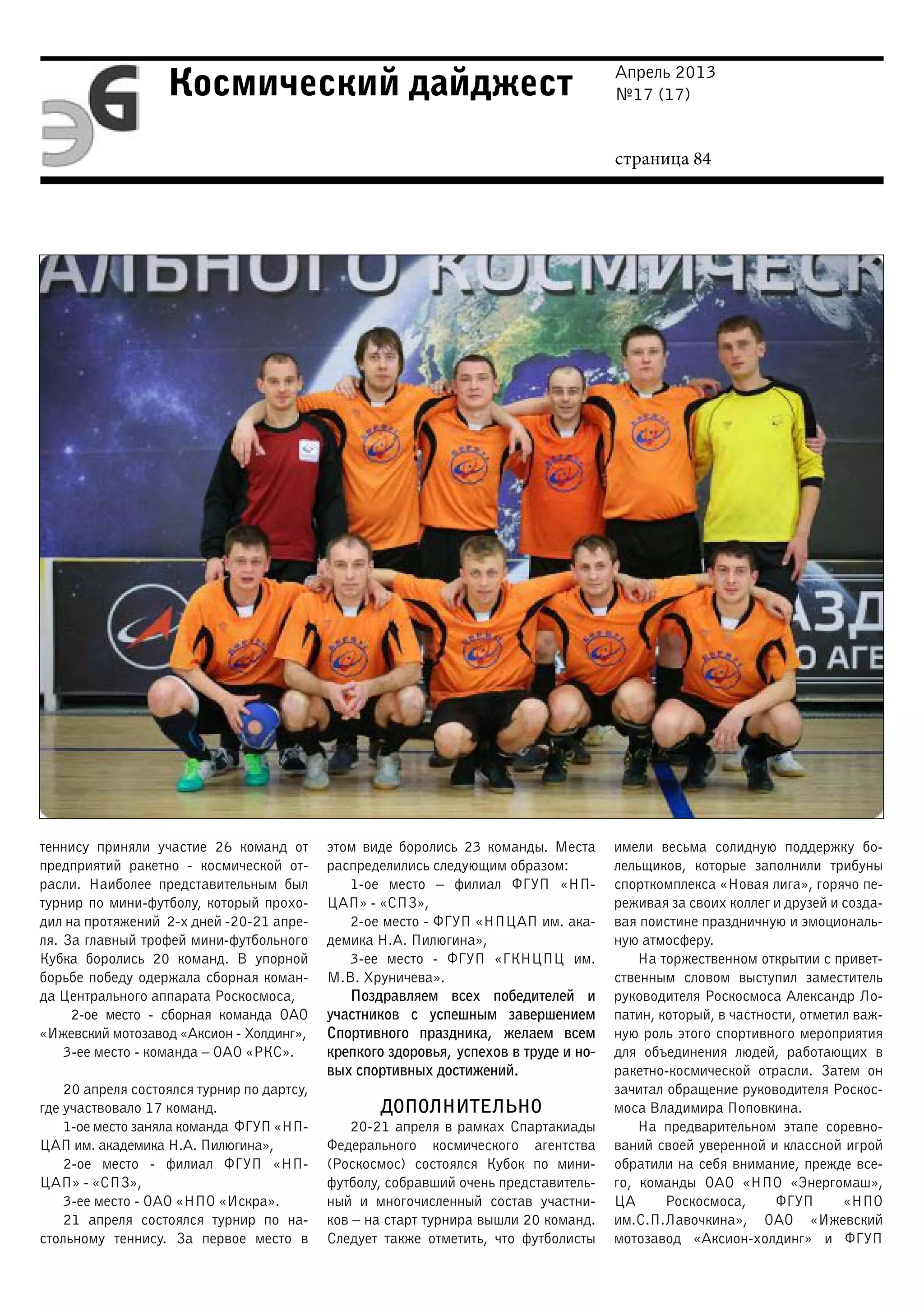 Апрель 2013
№17 (17)
страница 84
Космический дайджест
теннису приняли участие 26 команд от
предприятий ракетно - космической от-
расли. Наиболее представительным был
турнир по мини-футболу, который прохо-
дил на протяжений 2-х дней -20-21 апре-
ля. За главный трофей мини-футбольного
Кубка боролись 20 команд. В упорной
борьбе победу одержала сборная коман-
да Центрального аппарата Роскосмоса,
2-ое место - сборная команда ОАО
«Ижевский мотозавод «Аксион - Холдинг»,
3-ее место - команда – ОАО «РКС».
20 апреля состоялся турнир по дартсу,
где участвовало 17 команд.
1-ое место заняла команда ФГУП «НП-
ЦАП им. академика Н.А. Пилюгина»,
2-ое место - филиал ФГУП «НП-
ЦАП» - «СПЗ»,
3-ее место - ОАО «НПО «Искра».
21 апреля состоялся турнир по на-
стольному теннису. За первое место в
этом виде боролись 23 команды. Места
распределились следующим образом:
1-ое место – филиал ФГУП «НП-
ЦАП» - «СПЗ»,
2-ое место - ФГУП «НПЦАП им. ака-
демика Н.А. Пилюгина»,
3-ее место - ФГУП «ГКНЦПЦ им.
М.В. Хруничева».
Поздравляем всех победителей и
участников с успешным завершением
Спортивного праздника, желаем всем
крепкого здоровья, успехов в труде и но-
вых спортивных достижений.
ДОПОЛНИТЕЛЬНО
20-21 апреля в рамках Спартакиады
Федерального космического агентства
(Роскосмос) состоялся Кубок по мини-
футболу, собравший очень представитель-
ный и многочисленный состав участни-
ков – на старт турнира вышли 20 команд.
Следует также отметить, что футболисты
имели весьма солидную поддержку бо-
лельщиков, которые заполнили трибуны
спорткомплекса «Новая лига», горячо пе-
реживая за своих коллег и друзей и созда-
вая поистине праздничную и эмоциональ-
ную атмосферу.
На торжественном открытии с привет-
ственным словом выступил заместитель
руководителя Роскосмоса Александр Ло-
патин, который, в частности, отметил важ-
ную роль этого спортивного мероприятия
для объединения людей, работающих в
ракетно-космической отрасли. Затем он
зачитал обращение руководителя Роскос-
моса Владимира Поповкина.
На предварительном этапе соревно-
ваний своей уверенной и классной игрой
обратили на себя внимание, прежде все-
го, команды ОАО «НПО «Энергомаш»,
ЦА Роскосмоса, ФГУП «НПО
им.С.П.Лавочкина», ОАО «Ижевский
мотозавод «Аксион-холдинг» и ФГУП
 
