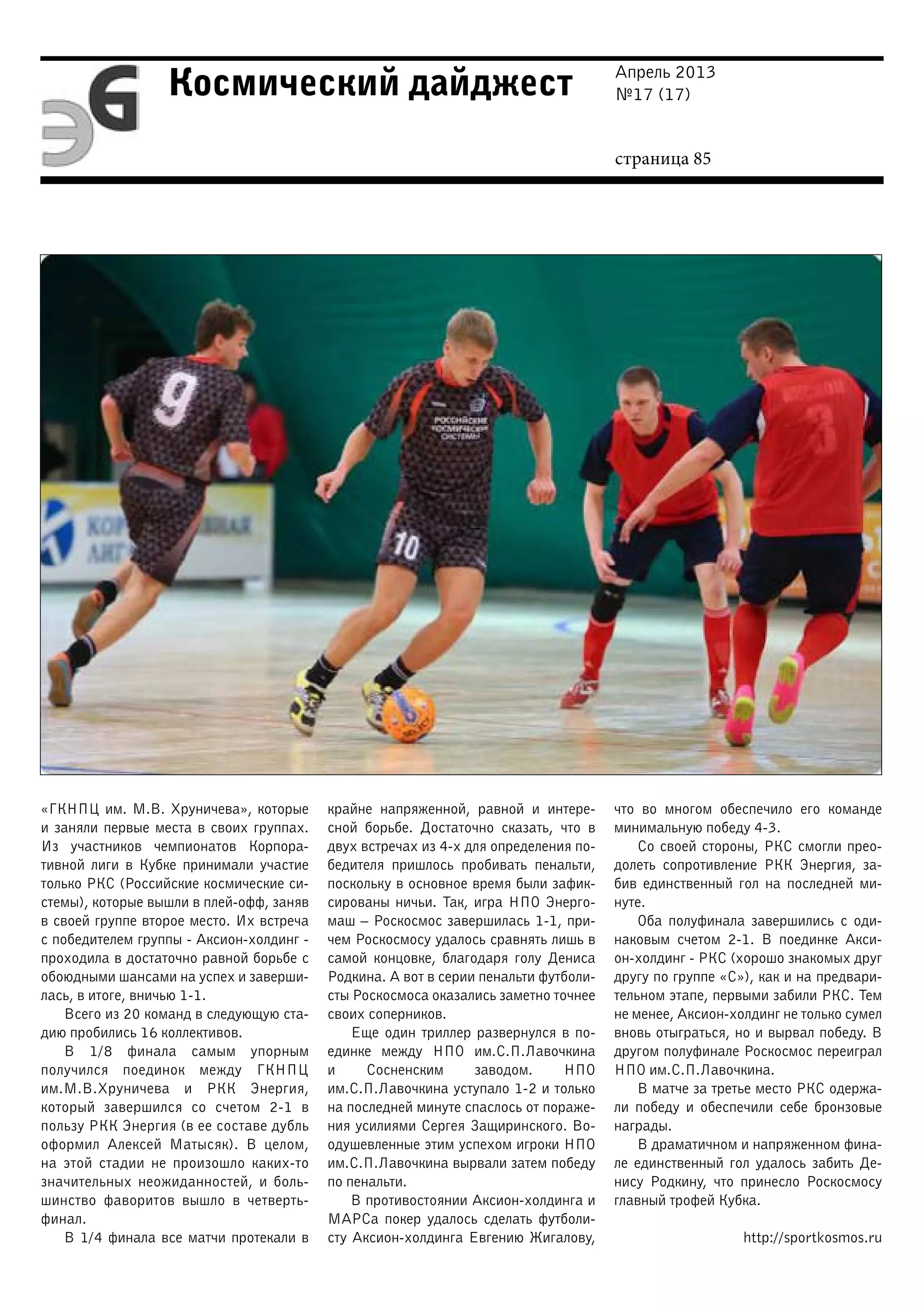 Апрель 2013
№17 (17)
страница 85
Космический дайджест
«ГКНПЦ им. М.В. Хруничева», которые
и заняли первые места в своих группах.
Из участников чемпионатов Корпора-
тивной лиги в Кубке принимали участие
только РКС (Российские космические си-
стемы), которые вышли в плей-офф, заняв
в своей группе второе место. Их встреча
с победителем группы - Аксион-холдинг -
проходила в достаточно равной борьбе с
обоюдными шансами на успех и заверши-
лась, в итоге, вничью 1-1.
Всего из 20 команд в следующую ста-
дию пробились 16 коллективов.
В 1/8 финала самым упорным
получился поединок между ГКНПЦ
им.М.В.Хруничева и РКК Энергия,
который завершился со счетом 2-1 в
пользу РКК Энергия (в ее составе дубль
оформил Алексей Матысяк). В целом,
на этой стадии не произошло каких-то
значительных неожиданностей, и боль-
шинство фаворитов вышло в четверть-
финал.
В 1/4 финала все матчи протекали в
крайне напряженной, равной и интере-
сной борьбе. Достаточно сказать, что в
двух встречах из 4-х для определения по-
бедителя пришлось пробивать пенальти,
поскольку в основное время были зафик-
сированы ничьи. Так, игра НПО Энерго-
маш – Роскосмос завершилась 1-1, при-
чем Роскосмосу удалось сравнять лишь в
самой концовке, благодаря голу Дениса
Родкина. А вот в серии пенальти футболи-
сты Роскосмоса оказались заметно точнее
своих соперников.
Еще один триллер развернулся в по-
единке между НПО им.С.П.Лавочкина
и Сосненским заводом. НПО
им.С.П.Лавочкина уступало 1-2 и только
на последней минуте спаслось от пораже-
ния усилиями Сергея Защиринского. Во-
одушевленные этим успехом игроки НПО
им.С.П.Лавочкина вырвали затем победу
по пенальти.
В противостоянии Аксион-холдинга и
МАРСа покер удалось сделать футболи-
сту Аксион-холдинга Евгению Жигалову,
что во многом обеспечило его команде
минимальную победу 4-3.
Со своей стороны, РКС смогли прео-
долеть сопротивление РКК Энергия, за-
бив единственный гол на последней ми-
нуте.
Оба полуфинала завершились с оди-
наковым счетом 2-1. В поединке Акси-
он-холдинг - РКС (хорошо знакомых друг
другу по группе «С»), как и на предвари-
тельном этапе, первыми забили РКС. Тем
не менее, Аксион-холдинг не только сумел
вновь отыграться, но и вырвал победу. В
другом полуфинале Роскосмос переиграл
НПО им.С.П.Лавочкина.
В матче за третье место РКС одержа-
ли победу и обеспечили себе бронзовые
награды.
В драматичном и напряженном фина-
ле единственный гол удалось забить Де-
нису Родкину, что принесло Роскосмосу
главный трофей Кубка.
http://sportkosmos.ru
 