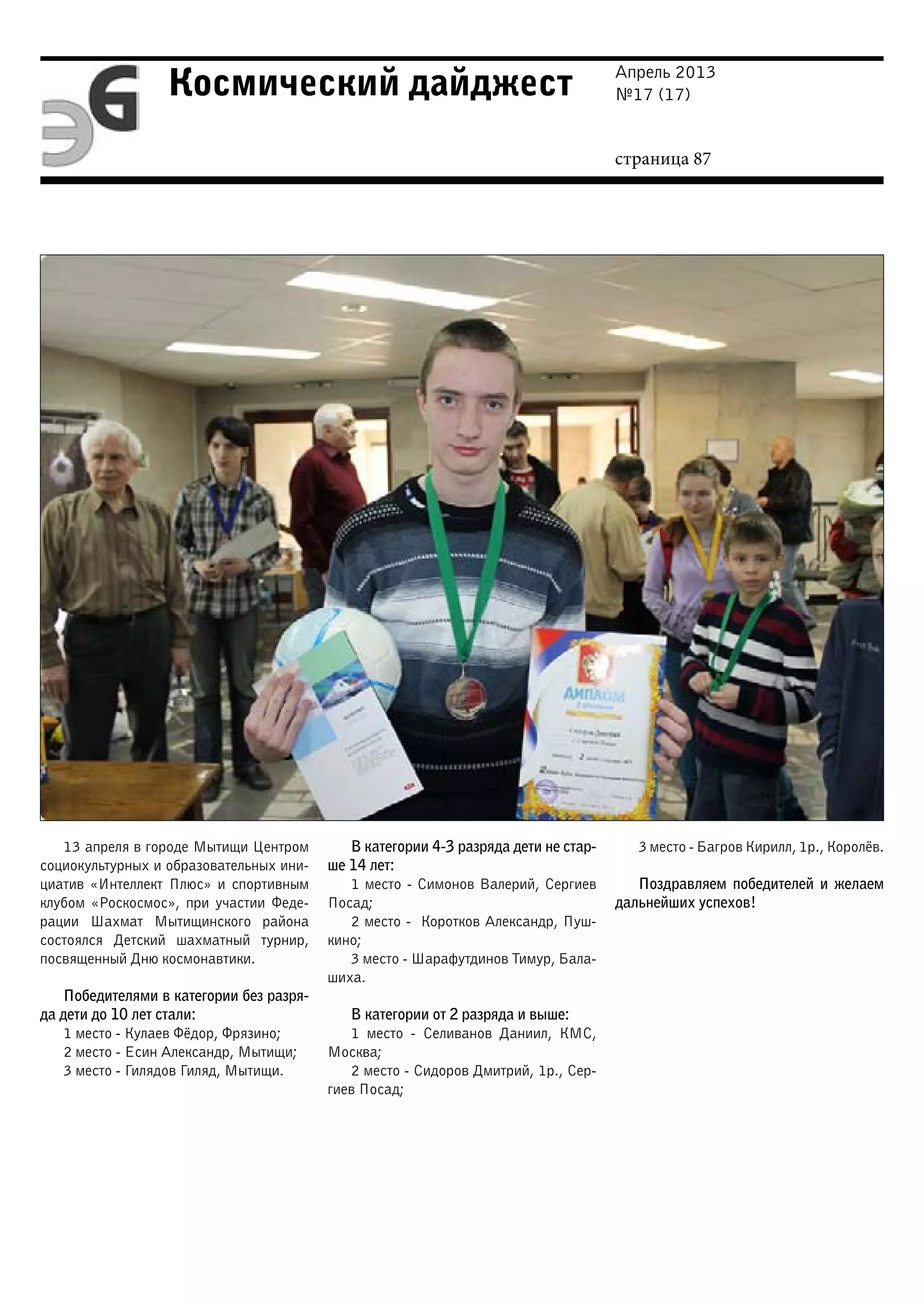 Апрель 2013
№17 (17)
страница 87
Космический дайджест
13 апреля в городе Мытищи Центром
социокультурных и образовательных ини-
циатив «Интеллект Плюс» и спортивным
клубом «Роскосмос», при участии Феде-
рации Шахмат Мытищинского района
состоялся Детский шахматный турнир,
посвященный Дню коcмонавтики.
Победителями в категории без разря-
да дети до 10 лет стали:
1 место - Кулаев Фёдор, Фрязино;
2 место - Есин Александр, Мытищи;
3 место - Гилядов Гиляд, Мытищи.
В категории 4-3 разряда дети не стар-
ше 14 лет:
1 место - Симонов Валерий, Сергиев
Посад;
2 место - Коротков Александр, Пуш-
кино;
3 место - Шарафутдинов Тимур, Бала-
шиха.
В категории от 2 разряда и выше:
1 место - Селиванов Даниил, КМС,
Москва;
2 место - Сидоров Дмитрий, 1р., Сер-
гиев Посад;
3 место - Багров Кирилл, 1р., Королёв.
Поздравляем победителей и желаем
дальнейших успехов!
 