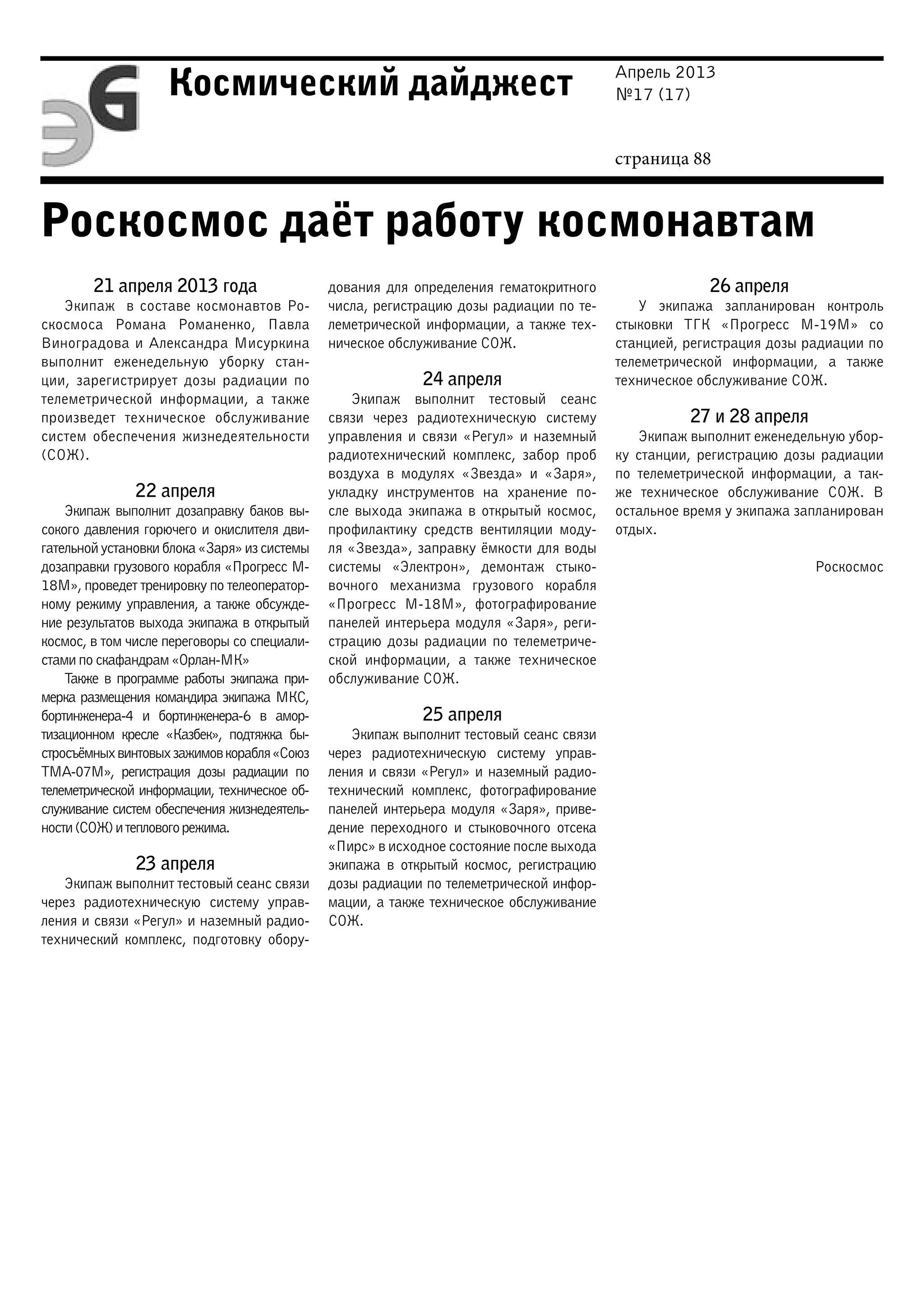 Апрель 2013
№17 (17)
страница 88
Космический дайджест
Роскосмос даёт работу космонавтам
21 апреля 2013 года
Экипаж в составе космонавтов Ро-
скосмоса Романа Романенко, Павла
Виноградова и Александра Мисуркина
выполнит еженедельную уборку стан-
ции, зарегистрирует дозы радиации по
телеметрической информации, а также
произведет техническое обслуживание
систем обеспечения жизнедеятельности
(СОЖ).
22 апреля
Экипаж выполнит дозаправку баков вы-
сокого давления горючего и окислителя дви-
гательнойустановкиблока«Заря»изсистемы
дозаправки грузового корабля «Прогресс М-
18М», проведет тренировку по телеоператор-
ному режиму управления, а также обсужде-
ние результатов выхода экипажа в открытый
космос, в том числе переговоры со специали-
стами по скафандрам «Орлан-МК»
Также в программе работы экипажа при-
мерка размещения командира экипажа МКС,
бортинженера-4 и бортинженера-6 в амор-
тизационном кресле «Казбек», подтяжка бы-
стросъёмныхвинтовыхзажимовкорабля«Союз
ТМА-07М», регистрация дозы радиации по
телеметрической информации, техническое об-
служивание систем обеспечения жизнедеятель-
ности(СОЖ)итепловогорежима.
23 апреля
Экипаж выполнит тестовый сеанс связи
через радиотехническую систему управ-
ления и связи «Регул» и наземный радио-
технический комплекс, подготовку обору-
дования для определения гематокритного
числа, регистрацию дозы радиации по те-
леметрической информации, а также тех-
ническое обслуживание СОЖ.
24 апреля
Экипаж выполнит тестовый сеанс
связи через радиотехническую систему
управления и связи «Регул» и наземный
радиотехнический комплекс, забор проб
воздуха в модулях «Звезда» и «Заря»,
укладку инструментов на хранение по-
сле выхода экипажа в открытый космос,
профилактику средств вентиляции моду-
ля «Звезда», заправку ёмкости для воды
системы «Электрон», демонтаж стыко-
вочного механизма грузового корабля
«Прогресс М-18М», фотографирование
панелей интерьера модуля «Заря», реги-
страцию дозы радиации по телеметриче-
ской информации, а также техническое
обслуживание СОЖ.
25 апреля
Экипаж выполнит тестовый сеанс связи
через радиотехническую систему управ-
ления и связи «Регул» и наземный радио-
технический комплекс, фотографирование
панелей интерьера модуля «Заря», приве-
дение переходного и стыковочного отсека
«Пирс» в исходное состояние после выхода
экипажа в открытый космос, регистрацию
дозы радиации по телеметрической инфор-
мации, а также техническое обслуживание
СОЖ.
26 апреля
У экипажа запланирован контроль
стыковки ТГК «Прогресс М-19М» со
станцией, регистрация дозы радиации по
телеметрической информации, а также
техническое обслуживание СОЖ.
27 и 28 апреля
Экипаж выполнит еженедельную убор-
ку станции, регистрацию дозы радиации
по телеметрической информации, а так-
же техническое обслуживание СОЖ. В
остальное время у экипажа запланирован
отдых.
Роскосмос
 