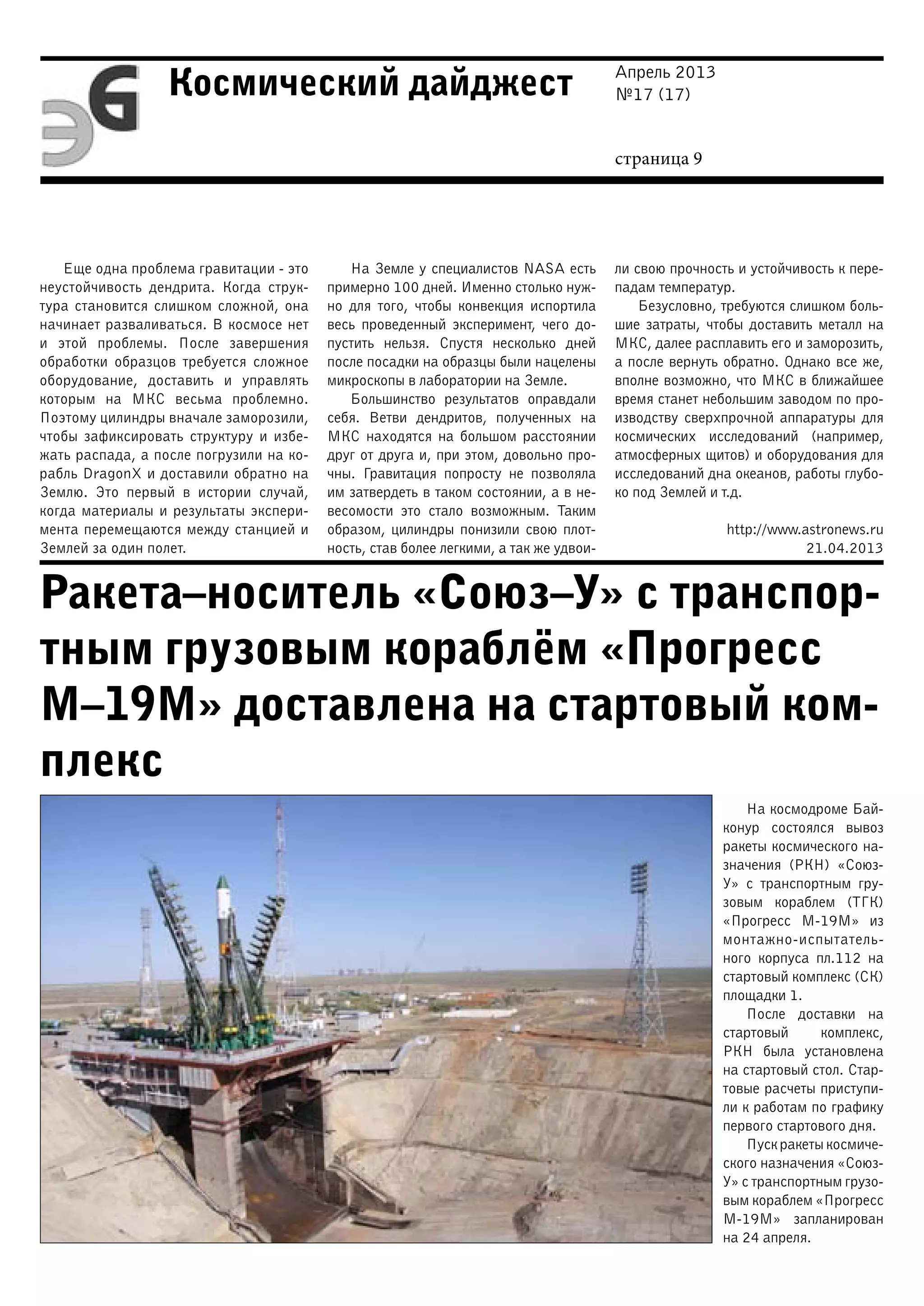 Апрель 2013
№17 (17)
страница 9
Космический дайджест
Ракета–носитель «Союз–У» с транспор-
тным грузовым кораблём «Прогресс
М–19М» доставлена на стартовый ком-
плекс
Еще одна проблема гравитации - это
неустойчивость дендрита. Когда струк-
тура становится слишком сложной, она
начинает разваливаться. В космосе нет
и этой проблемы. После завершения
обработки образцов требуется сложное
оборудование, доставить и управлять
которым на МКС весьма проблемно.
Поэтому цилиндры вначале заморозили,
чтобы зафиксировать структуру и избе-
жать распада, а после погрузили на ко-
рабль DragonX и доставили обратно на
Землю. Это первый в истории случай,
когда материалы и результаты экспери-
мента перемещаются между станцией и
Землей за один полет.
На Земле у специалистов NASA есть
примерно 100 дней. Именно столько нуж-
но для того, чтобы конвекция испортила
весь проведенный эксперимент, чего до-
пустить нельзя. Спустя несколько дней
после посадки на образцы были нацелены
микроскопы в лаборатории на Земле.
Большинство результатов оправдали
себя. Ветви дендритов, полученных на
МКС находятся на большом расстоянии
друг от друга и, при этом, довольно про-
чны. Гравитация попросту не позволяла
им затвердеть в таком состоянии, а в не-
весомости это стало возможным. Таким
образом, цилиндры понизили свою плот-
ность, став более легкими, а так же удвои-
ли свою прочность и устойчивость к пере-
падам температур.
Безусловно, требуются слишком боль-
шие затраты, чтобы доставить металл на
МКС, далее расплавить его и заморозить,
а после вернуть обратно. Однако все же,
вполне возможно, что МКС в ближайшее
время станет небольшим заводом по про-
изводству сверхпрочной аппаратуры для
космических исследований (например,
атмосферных щитов) и оборудования для
исследований дна океанов, работы глубо-
ко под Землей и т.д.
http://www.astronews.ru
21.04.2013
На космодроме Бай-
конур состоялся вывоз
ракеты космического на-
значения (РКН) «Союз-
У» с транспортным гру-
зовым кораблем (ТГК)
«Прогресс М-19М» из
монтажно-испытатель-
ного корпуса пл.112 на
стартовый комплекс (СК)
площадки 1.
После доставки на
стартовый комплекс,
РКН была установлена
на стартовый стол. Стар-
товые расчеты приступи-
ли к работам по графику
первого стартового дня.
Пуск ракеты космиче-
ского назначения «Союз-
У» с транспортным грузо-
вым кораблем «Прогресс
М-19М» запланирован
на 24 апреля.
 