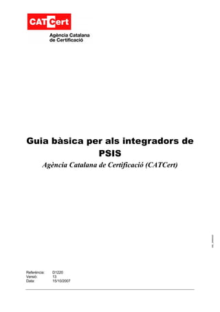 Guia bàsica per als integradors de
              PSIS
         Agència Catalana de Certificació (CATCert)




                                                      006_ 20060220




Referència:   D1220
Versió:       13
Data:         15/10/2007
 