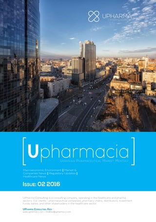 Ukrainian Pharmaceutical Market Monthly
Upharmacia
Macroeconomic Environment | Market &
Companies News | Regulatory Updates |
Healthcare News
Issue: 02 2016
UPharma Consulting is a consulting company, operating in the healthcare and pharma
sectors. Our clients - pharmaceutical companies, pharmacy chains, distributors, investment
funds, banks, and other stakeholders in the healthcare sector.
UPharma Consulting, Kiev
www.upharma-c.com / mailbox@upharma-c.com
 