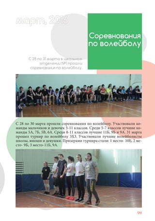 99
С 28 по 30 марта прошли соревнования по волейболу. Участвовали ко-
манды мальчиков и девочек 5-11 классов. Среди 5-7 классов лучшие ко-
манды 5А, 7Б, 5В, 6А. Среди 8-11 классов лучшие 11Б, 9Б и 9А. 31 марта
прошел турнир по волейболу 3Х3. Участвовали лучшие волейболисты
школы, юноши и девушки. Призерами турнира стали: 1 место- 10Б, 2 ме-
сто- 9Б, 3 место-11Б, 9А.
Соревнования
по волейболу
С 28 по 31 марта в школьном
отделении №1 прошли
соревнования по волейболу.
март, 2012016рт, 2011ма 6т, 2 6арт 20166март, 20116200 6арт, 200166рт 2
 
