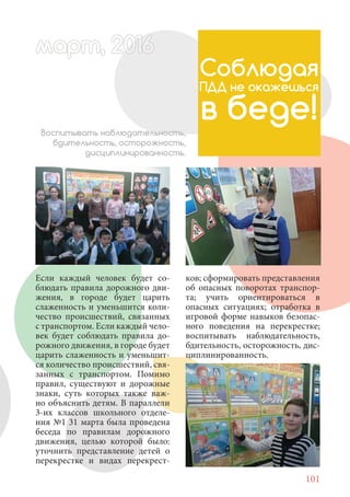 101
Если каждый человек будет со-
блюдать правила дорожного дви-
жения, в городе будет царить
слаженность и уменьшится коли-
чество происшествий, связанных
с транспортом. Если каждый чело-
век будет соблюдать правила до-
рожного движения, в городе будет
царить слаженность и уменьшит-
ся количество происшествий, свя-
занных с транспортом. Помимо
правил, существуют и дорожные
знаки, суть которых также важ-
но объяснить детям. В параллели
3-их классов школьного отделе-
ния №1 31 марта была проведена
беседа по правилам дорожного
движения, целью которой было:
уточнить представление детей о
перекрестке и видах перекрест-
Соблюдая
ПДД не окажешься
в беде!Воспитывать наблюдательность,
бдительность, осторожность,
дисциплинированность.
ков; сформировать представления
об опасных поворотах транспор-
та; учить ориентироваться в
опасных ситуациях; отработка в
игровой форме навыков безопас-
ного поведения на перекрестке;
воспитывать наблюдательность,
бдительность, осторожность, дис-
циплинированность.
март, 2012016арт, 2011ма 6т, 2 6арт 201666артмарт, 20116арт, 200 6арт, 200166арт 201
 