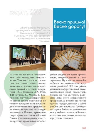 103
На этот раз все гости почувство-
вали себя «молодыми гонцами»
весны. Ученики 1 – 4 классов чи-
тали со сцены замечательные,
известные с детства, стихи клас-
сиков русской и детской литера-
туры : А.С. Пушкина, А.А. Фета,
Ф.И.Тютчева, Ю. Мориц, Е. Бла-
гининой. На уроках литературно-
го чтения ребята знакомились не
только с программными произве-
дениями о весне, но и представля-
ли новые интересные литератур-
ные находки. Понять скромную и
тихую красоту весенних пейзажей
России помогали картины извест-
ных русских художников, которые
Весна пришла!
Весне дорогу!Стало доброй традицией
проводить в начальной школе
Школьного отделения № 2
Гимназии № 1797 «Богородская»
литературно – музыкальные
гостиные.
ребята увидели во время презен-
тации, сопровождавшей их вы-
ступление. Ну а как же весна без
щебета птиц, звуков капели, жур-
чания ручейков? Всё это ребята
услышали в фортепианной пьесе,
исполненной юной пианисткой.
Почему же так светились радо-
стью лица этого литературного
праздника? Да потому что «весна
идёт по городу», принося с собой
улыбки, свет и красоту. Приходи-
те скорее в библиотеку и возьмите
книгу любимых стихов, и Вы смо-
жете стать участником наших ли-
тературных гостиных.
март, 2012016рт, 2011ма 6т, 2 6ар 666р 6амарт, 20116200016арт, 20016016март 2
 