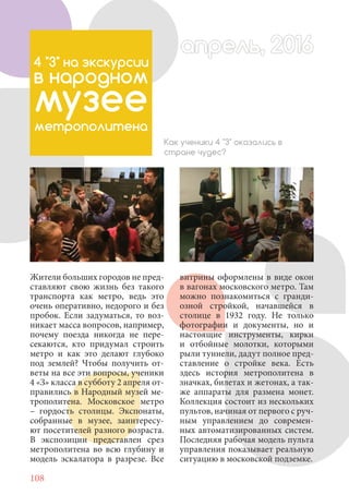 108
Жители больших городов не пред-
ставляют свою жизнь без такого
транспорта как метро, ведь это
очень оперативно, недорого и без
пробок. Если задуматься, то воз-
никает масса вопросов, например,
почему поезда никогда не пере-
секаются, кто придумал строить
метро и как это делают глубоко
под землей? Чтобы получить от-
веты на все эти вопросы, ученики
4 «З» класса в субботу 2 апреля от-
правились в Народный музей ме-
трополитена. Московское метро
– гордость столицы. Экспонаты,
собранные в музее, заинтересу-
ют посетителей разного возраста.
В экспозиции представлен срез
метрополитена во всю глубину и
модель эскалатора в разрезе. Все
4 "З" на экскурсии
в народном
музее
метрополитена
Как ученики 4 "З" оказались в
стране чудес?
витрины оформлены в виде окон
в вагонах московского метро. Там
можно познакомиться с гранди-
озной стройкой, начавшейся в
столице в 1932 году. Не только
фотографии и документы, но и
настоящие инструменты, кирки
и отбойные молотки, которыми
рыли туннели, дадут полное пред-
ставление о стройке века. Есть
здесь история метрополитена в
значках, билетах и жетонах, а так-
же аппараты для размена монет.
Коллекция состоит из нескольких
пультов, начиная от первого с руч-
ным управлением до современ-
ных автоматизированных систем.
Последняя рабочая модель пульта
управления показывает реальную
ситуацию в московской подземке.
апрель, 2016апрель, 2016
 