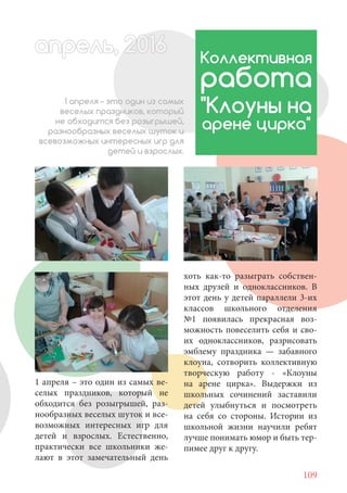 109
1 апреля – это один из самых ве-
селых праздников, который не
обходится без розыгрышей, раз-
нообразных веселых шуток и все-
возможных интересных игр для
детей и взрослых. Естественно,
практически все школьники же-
лают в этот замечательный день
Коллективная
работа
"Клоуны на
арене цирка"
1 апреля – это один из самых
веселых праздников, который
не обходится без розыгрышей,
разнообразных веселых шуток и
всевозможных интересных игр для
детей и взрослых.
хоть как-то разыграть собствен-
ных друзей и одноклассников. В
этот день у детей параллели 3-их
классов школьного отделения
№1 появилась прекрасная воз-
можность повеселить себя и сво-
их одноклассников, разрисовать
эмблему праздника — забавного
клоуна, сотворить коллективную
творческую работу - «Клоуны
на арене цирка». Выдержки из
школьных сочинений заставили
детей улыбнуться и посмотреть
на себя со стороны. Истории из
школьной жизни научили ребят
лучше понимать юмор и быть тер-
пимее друг к другу.
апрель, 202016рель, 1апрел 622прель 6апрель 6ре 6а 0ьрель, 1622апрель, 200ьпрелапрель 6апр 016апреапрель 2
 