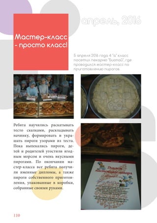 110
Ребята научились раскатывать
тесто скалками, раскладывать
начинку, формировать и укра-
шать пироги узорами из теста.
Пока выпекались пироги, де-
тей и родителей угостили ягод-
ным морсом и очень вкусными
пирогами. По окончании ма-
стер-класса все ребята получи-
ли именные дипломы, а также
пироги собственного приготов-
ления, упакованные в коробки,
собранные своими руками.
Мастер-класс
- просто класс!
5 апреля 2016 года 4 "а" класс
посетил пекарню "Биопай", где
проводился мастер-класс по
приготовлению пирогов.
апрель, 2016апрель, 2016
 