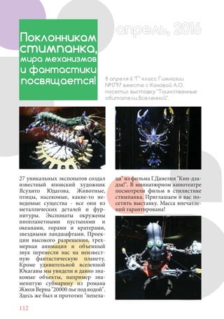 112
27 уникальных экспонатов создал
известный японский художник
Ясухито Юдагова. Животные,
птицы, насекомые, какие-то не-
ведомые существа - все они из
металлических деталей и фур-
нитуры. Экспонаты окружены
инопланетными пустынями и
океанами, горами и кратерами,
звездными ландшафтами. Проек-
ции высокого разрешения, трех-
мерная анимация и объемный
звук перенесли нас на неизвест-
ную фантастическую планету.
Кроме удивительной вселенной
Юкагавы мы увидели и давно зна-
комые объекты, например зна-
менитую субмарину из романа
Жюля Верна "20000 лье под водой".
Здесь же был и прототип "пепела-
Поклонникам
стимпанка,
мира механизмов
и фантастики
посвящается! 8 апреля 6 "Г" класс Гимназии
№1797 вместе с Коновой А.О.
посетил выставку "Таинственные
обитатели Вселенной".
ца" из фильма Г.Данелия "Кин-дза-
дза!". В миниатюрном кинотеатре
посмотрели фильм в стилистике
стимпанка. Приглашаем и вас по-
сетить выставку. Масса впечатле-
ний гарантирована!
апрель, 2016апрель, 2016
 