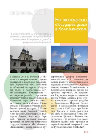 113
6 апреля 2016 г. ученики 2 «Е»
класса в сопровождении группы
родителей и классного руководи-
теля Воробьевой М.С. побывали
на обзорной экскурсии «Госуда-
рев двор» в Коломенском. Му-
зей-заповедник Коломенское –
это царская усадьба с древними
архитектурными памятниками и
обширный парк, одно из самых
интересных мест в Москве. С ним
связано множество страниц и со-
бытий русской истории. В Коло-
менском жили Василий Третий,
Иван Грозный, Петр Первый, Ека-
терина Вторая, Александр Пер-
вый. Расцвет царской усадьбы
пришелся на времена правления
государя Алексея Михайловича
«Тишайшего», построившего тут
На экскурсии
«Государев двор»
в Коломенском
В ходе увлекательной экскурсии и
ребята, и взрослые получили массу
впечатлений, вернулись домой в
прекрасном настроении!
деревянный дворец необыкно-
венной красоты. К сожалению, до
наших дней это чудо деревянного
зодчества не сохранилось. Сейчас
дворец Алексея Михайловича в
Коломенском построен заново по
древним чертежам. За предела-
ми Государева двора на высоком
склоне берега Москвы-реки сто-
ит жемчужина царской усадьбы
— белоснежная Церковь Возне-
сения в Коломенском. Возведен
этот храм в 1530 году при Васи-
лии Третьем в честь рождения
его сына и наследника Ивана Ва-
сильевича Грозного. Высота со-
оружения – 60 метров, это самое
высокое здание того времени и
первый каменный шатровый храм
на Руси, охраняется ЮНЕСКО.
апрель, 202016апрель, 1л 622прель, 6апрель 6е 60рель, 1622апрель, 200ьапрель 6апр 0 6апрельпре
 