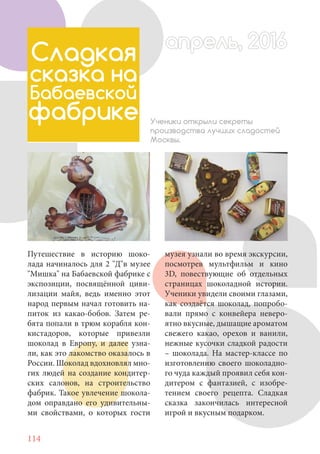 114
Путешествие в историю шоко-
лада начиналось для 2 "Д"в музее
"Мишка" на Бабаевской фабрике с
экспозиции, посвящённой циви-
лизации майя, ведь именно этот
народ первым начал готовить на-
питок из какао-бобов. Затем ре-
бята попали в трюм корабля кон-
кистадоров, которые привезли
шоколад в Европу, и далее узна-
ли, как это лакомство оказалось в
России. Шоколад вдохновлял мно-
гих людей на создание кондитер-
ских салонов, на строительство
фабрик. Такое увлечение шокола-
дом оправдано его удивительны-
ми свойствами, о которых гости
Сладкая
сказка на
Бабаевской
фабрике Ученики открыли секреты
производства лучших сладостей
Москвы.
апрель, 2016апрель, 2016
музея узнали во время экскурсии,
посмотрев мультфильм и кино
3D, повествующие об отдельных
страницах шоколадной истории.
Ученики увидели своими глазами,
как создаётся шоколад, попробо-
вали прямо с конвейера неверо-
ятно вкусные, дышащие ароматом
свежего какао, орехов и ванили,
нежные кусочки сладкой радости
– шоколада. На мастер-классе по
изготовлению своего шоколадно-
го чуда каждый проявил себя кон-
дитером с фантазией, с изобре-
тением своего рецепта. Сладкая
сказка закончилась интересной
игрой и вкусным подарком.
 